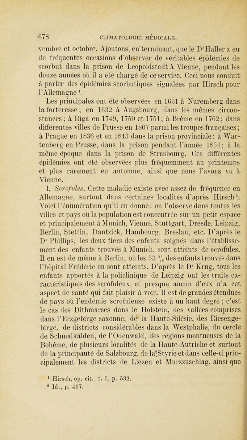 vembre et octobre. Ajoutons, en terminant, que le DrHaller a eu de fréquentes occasions d’observer de véritables épidémies de scorbut dans la prison de Leopoldstadt à Vienne, pendant les douze années où il a été chargé de ce service. Ceci nous conduit à parler des épidémies scorbutiques signalées par Hirsch pour l’Allemagne L Les principales ont été observées en 1631 à Nuremberg dans la forteresse ; en 1632 à Augsbourg, dans les mêmes circon- stances ; à Riga en 1749, 1750 et 1751; à Brême en 1762 ; dans différentes villes de Prusse en 1807 parmi les troupes françaises ; à Prague en 1836 et en 1843 dans la prison provinciale ; à War- tenberg en Prusse, dans la prison pendant l’année 1854; à la même époque dans la prison de Strasbourg. Ces différentes épidémies ont été observées plus fréquemment au printemps et plus rarement en automne, ainsi que nous l’avons vu à Vienne. 1. Scrofules. Cette maladie existe avec assez de fréquence en Allemagne, surtout dans certaines localités d’après Hirsch1 2. Voici l’énumération qu'il en donne: on l’observe dans toutes les villes et pays où la population est concentrée sur un petit espace et principalement à Munich, Vienne, Stuttgart, Dresde, Leipzig, Berlin, Stettin, Dantzick, Hambourg, Breslau, etc. D’après le Dr Phillips, les deux tiers des enfants soignés dans l’établisse- ment des enfants trouvés à Munich, sont atteints de scrofules. B en est de même à Berlin, où les 53 °/0 des enfants trouvés dans l’hôpital Frédéric en sont atteints. D’après le Dr Krug, tous les enfants apportés à la policlinique de Leipzig ont les traits ca- ractéristiques des scrofuleux, et presque aucun d’eux n’a cet aspect de santé qui fait plaisir à voir. B est de grandes étendues de pays où l’endémie scrofuleuse existe à un haut degré ; c’est le cas des Dithmarses dans le Holstein, des vallées comprises dans l’Erzgebirge saxonne, de la Haute-Silésie, des Riesenge- birge, de districts considérables dans la Westphalie, du cercle de Schmalkalden, de l’Odenwald, des régions montueuses de la Bohême, de plusieurs localités de la Haute-Autriche et surtout de la principauté de Salzbourg, de la-Styrie et dans celle-ci prin- cipalement les districts de Liezen et Murzzuschlag, ainsi que 1 Hirsch, op. cit., t. I, p. 532. 2 IL, p. 497.