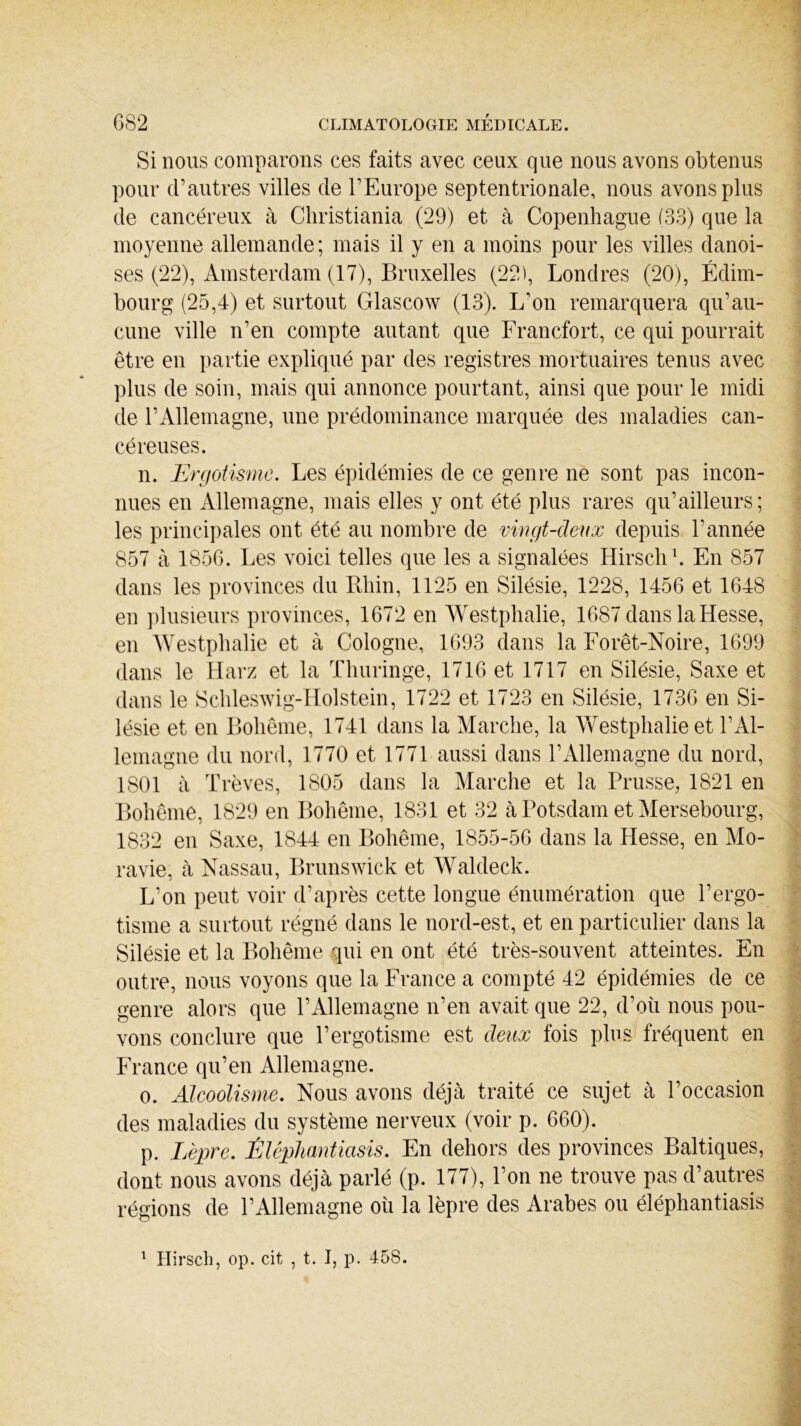 Si nous comparons ces faits avec ceux que nous avons obtenus pour d’autres villes de l’Europe septentrionale, nous avons plus de cancéreux à Christiania (29) et à Copenhague (33) que la moyenne allemande ; mais il y en a moins pour les villes danoi- ses (22), Amsterdam (17), Bruxelles (22), Londres (20), Edim- bourg (25,4) et surtout Glascow (13). L'on remarquera qu’au- cune ville n’en compte autant que Francfort, ce qui pourrait être en partie expliqué par des registres mortuaires tenus avec plus de soin, mais qui annonce pourtant, ainsi que pour le midi de l’Allemagne, une prédominance marquée des maladies can- céreuses. n. Ergotisme. Les épidémies de ce genre ne sont pas incon- nues en Allemagne, mais elles y ont été plus rares qu’ailleurs; les principales ont été au nombre de vingt-deux depuis l’année 857 à 1856. Les voici telles que les a signalées Hirsch1. En 857 dans les provinces du Rhin, 1125 en Silésie, 1228, 1456 et 1648 en plusieurs provinces, 1672 en Westphalie, 1687 dans la Hesse, en Westphalie et à Cologne, 1693 dans la Forêt-Noire, 1699 dans le Harz et la Thuringe, 1716 et 1717 en Silésie, Saxe et dans le Schleswig-Holstein, 1722 et 1723 en Silésie, 1736 en Si- lésie et en Bohême, 1741 dans la Marche, la Westphalie et l’Al- lemagne du nord, 1770 et 1771 aussi dans l’Allemagne du nord, 1801 à Trêves, 1805 dans la Marche et la Prusse, 1821 en Bohême, 1829 en Bohême, 1831 et 32 à Potsdam et Mersebourg, 1832 en Saxe, 1844 en Bohême, 1855-56 dans la Hesse, en Mo- ravie, à Nassau, Brunswick et Waldeck. L’on peut voir d’après cette longue énumération que l’ergo- tisme a surtout régné dans le nord-est, et en particulier dans la Silésie et la Bohême qui en ont été très-souvent atteintes. En outre, nous voyons que la France a compté 42 épidémies de ce genre alors que l’Allemagne n’en avait que 22, d’où nous pou- vons conclure que l’ergotisme est deux fois plus fréquent en France qu’en Allemagne. o. Alcoolisme. Nous avons déjà traité ce sujet à l’occasion des maladies du système nerveux (voir p. 660). p. Lèpre. Êléphantiasis. En dehors des provinces Baltiques, dont nous avons déjà parlé (p. 177), l’on ne trouve pas d’autres régions de l’Allemagne où la lèpre des Arabes ou éléphantiasis