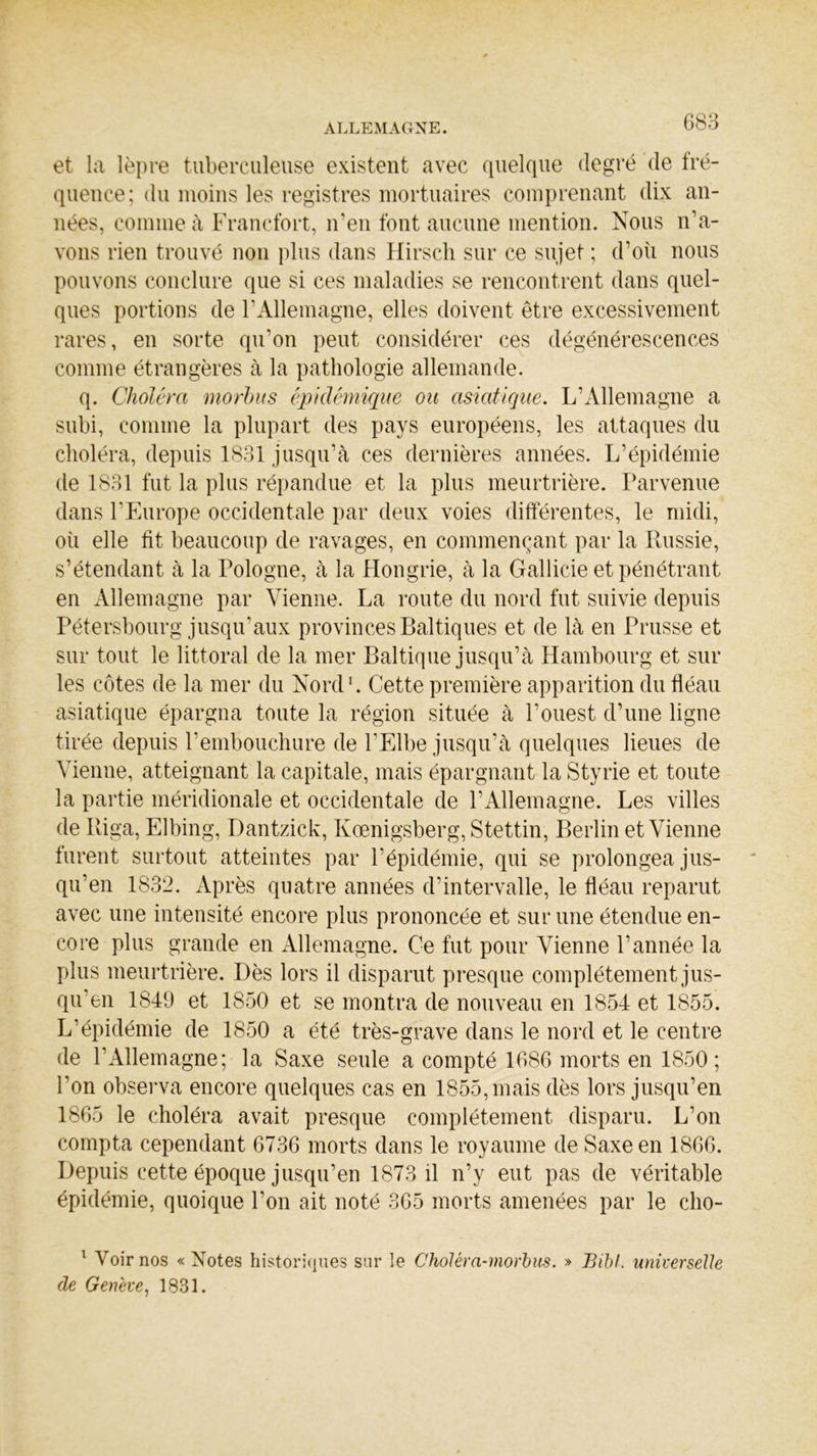 et la lèpre tuberculeuse existent avec quelque degré de fré- quence; du moins les registres mortuaires comprenant dix an- nées, comme à Francfort, n’en font aucune mention. Nous n’a- vons rien trouvé non plus dans Hirsch sur ce sujet ; d’où nous pouvons conclure que si ces maladies se rencontrent dans quel- ques portions de l’Allemagne, elles doivent être excessivement rares, en sorte qu’on peut considérer ces dégénérescences comme étrangères à la pathologie allemande. q. Choléra morbus épidémique ou asiatique. L’Allemagne a subi, comme la plupart des pays européens, les attaques du choléra, depuis 1831 jusqu’à ces dernières années. L’épidémie de 1831 fut la plus répandue et la plus meurtrière. Parvenue dans l’Europe occidentale par deux voies différentes, le midi, où elle fit beaucoup de ravages, en commençant par la Russie, s’étendant à la Pologne, à la Hongrie, à la Gallicie et pénétrant en Allemagne par Vienne. La route du nord fut suivie depuis Pétersbourg jusqu’aux provincesBaltiques et de là en Prusse et sur tout le littoral de la mer Baltique jusqu’à Hambourg et sur les côtes de la mer du Nord1. Cette première apparition du fléau asiatique épargna toute la région située à l’ouest d’une ligne tirée depuis l'embouchure de l’Elbe jusqu’à quelques lieues de Vienne, atteignant la capitale, mais épargnant la Styrie et toute la partie méridionale et occidentale de l’Allemagne. Les villes de Riga, Elbing, Dantzick, Kœnigsberg, Stettin, Berlin et Vienne furent surtout atteintes par l’épidémie, qui se prolongea jus- qu’en 1832. Après quatre années d’intervalle, le fléau reparut avec une intensité encore plus prononcée et sur une étendue en- core plus grande en Allemagne. Ce fut pour Vienne l’année la plus meurtrière. Dès lors il disparut presque complètement jus- qu’en 1849 et 1850 et se montra de nouveau en 1854 et 1855. L’épidémie de 1850 a été très-grave dans le nord et le centre de l’Allemagne; la Saxe seule a compté 1686 morts en 1850; l'on observa encore quelques cas en 1855, mais dès lors jusqu’en 1865 le choléra avait presque complètement disparu. L’on compta cependant 6736 morts dans le royaume de Saxe en 1866. Depuis cette époque jusqu’en 1873 il n’y eut pas de véritable épidémie, quoique l’on ait noté 365 morts amenées par le cho- 1 Voir nos « Notes historiques sur le Choléra-morbus. » Bibl. universeUe de Genève, 1831.