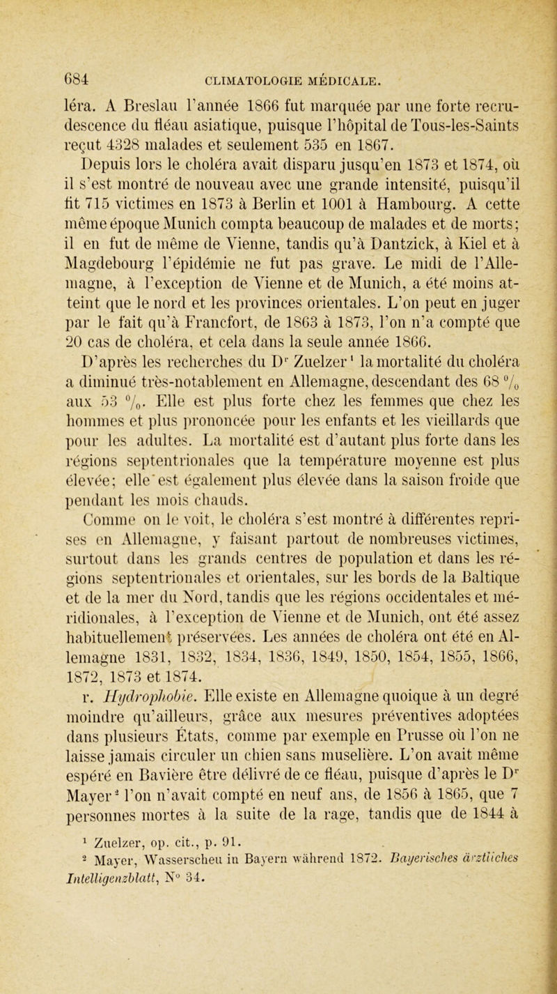 léra. A Breslau Tannée 1866 fut marquée par une forte recru- descence du fléau asiatique, puisque T hôpital de Tous-les-Saints reçut 4328 malades et seulement 535 en 1867. Depuis lors le choléra avait disparu jusqu’en 1873 et 1874, où il s’est montré de nouveau avec une grande intensité, puisqu’il lit 715 victimes en 1873 à Berlin et 1001 à Hambourg. A cette même époque Munich compta beaucoup de malades et de morts ; il en fut de même de Vienne, tandis qu’à Dantzick, à Kiel et à Magdebourg l’épidémie ne fut pas grave. Le midi de l’Alle- magne, à l’exception de Vienne et de Munich, a été moins at- teint que le nord et les provinces orientales. L’on peut en juger par le fait qu’à Francfort, de 1863 à 1873, l’on n’a compté que 20 cas de choléra, et cela dans la seule année 1866. D’après les recherches du Dr Zuelzer' la mortalité du choléra a diminué très-notablement en Allemagne, descendant des 68 % aux 53 %. Elle est plus forte chez les femmes que chez les hommes et plus prononcée pour les enfants et les vieillards que pour les adultes. La mortalité est d’autant plus forte dans les régions septentrionales que la température moyenne est plus élevée; elle'est également plus élevée dans la saison froide que pendant les mois chauds. Comme on le voit, le choléra s’est montré à différentes repri- ses en Allemagne, y faisant partout de nombreuses victimes, surtout dans les grands centres de population et dans les ré- gions septentrionales et orientales, sur les bords de la Baltique et de la mer du Nord, tandis que les régions occidentales et mé- ridionales, à l’exception de Vienne et de Munich, ont été assez habituellement préservées. Les années de choléra ont été en Al- lemagne 1831, 1832, 1834, 1836, 1849, 1850, 1854, 1855, 1866, 1872, 1873 et 1874. r. Hydrophobie. Elle existe en Allemagne quoique à un degré moindre qu’ailleurs, grâce aux mesures préventives adoptées dans plusieurs États, comme par exemple en Prusse où Ton ne laisse jamais circuler un chien sans muselière. L’on avait même espéré en Bavière être délivré de ce fléau, puisque d’après le Dr Mayer 2 Ton n’avait compté en neuf ans, de 1856 à 1865, que 7 personnes mortes à la suite de la rage, tandis que de 1844 à 1 Zuelzer, op. cit., p. 91. 2 Mayer, Wasserscheu iu Bayera wàhrend 1872. Bayerisches ârztücJies Intelligenzblatt, N° 34.