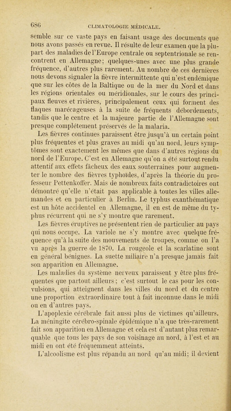 semble sur ce vaste pays en faisant usage des documents que nous avons passés en revue. Il résulte de leur examen que la plu- part des maladies de l’Europe centrale ou septentrionale se ren- contrent en Allemagne; quelques-unes avec une plus grande fréquence, d autres plus rarement. Au nombre de ces dernières nous devons signaler la fièvre intermittente qui n’est endémique que sur les côtes de la Baltique ou de la mer du Nord et dans les régions orientales ou méridionales, sur le cours des princi- paux deuves et rivières, principalement ceux qui forment des flaques marécageuses à la suite de fréquents débordements, tandis que le centre et la majeure partie de T Allemagne sont presque complètement préservés de la malaria. Les fièvres continues paraissent être jusqu’à un certain point plus fréquentes et plus graves au midi qu’au nord, leurs symp- tômes sont exactement les mêmes que dans d’autres régions du nord de 1 Europe. C'est en Allemagne qu’on a été surtout rendu attentif aux effets fâcheux des eaux souterraines pour augmen- ter le nombre des fièvres typhoïdes, d’après la théorie du pro- fesseur Pettenkoffer. Mais de nombreux faits contradictoires ont démontré qu'elle n'était pas applicable à toutes les villes alle- mandes et en particulier à Berlin. Le typhus exanthématique est un hôte accidentel en Allemagne, il en est de même du ty- phus récurrent qui ne s’y montre que rarement. Les fièvres éruptives ne présentent rien de particulier au pays qui nous occupe. La variole ne s’y montre avec quelque fré- quence qu’à la suite des mouvements de troupes, comme on l’a vu après la guerre de 1870. La rougeole et la scarlatine sont en général bénignes. La suette miliaire n’a presque jamais fait son apparition en Allemagne. Les maladies du système nerveux paraissent y être plus fré- quentes que partout ailleurs ; c’est surtout le cas pour les con- vulsions, qui atteignent dans les villes du nord et du centre une proportion extraordinaire tout à fait inconnue dans le midi ou en d’autres pays. L’apoplexie cérébrale fait aussi plus de victimes qu’ailleurs. La méningite cérébro-spinale épidémique n’a que très-rarement fait son apparition en Allemagne et cela est d’autant plus remar- quable que tous les pays de son voisinage au nord, à l’est et au midi en ont été fréquemment atteints. L’alcoolisme est plus répandu au nord qu’au midi; il devient