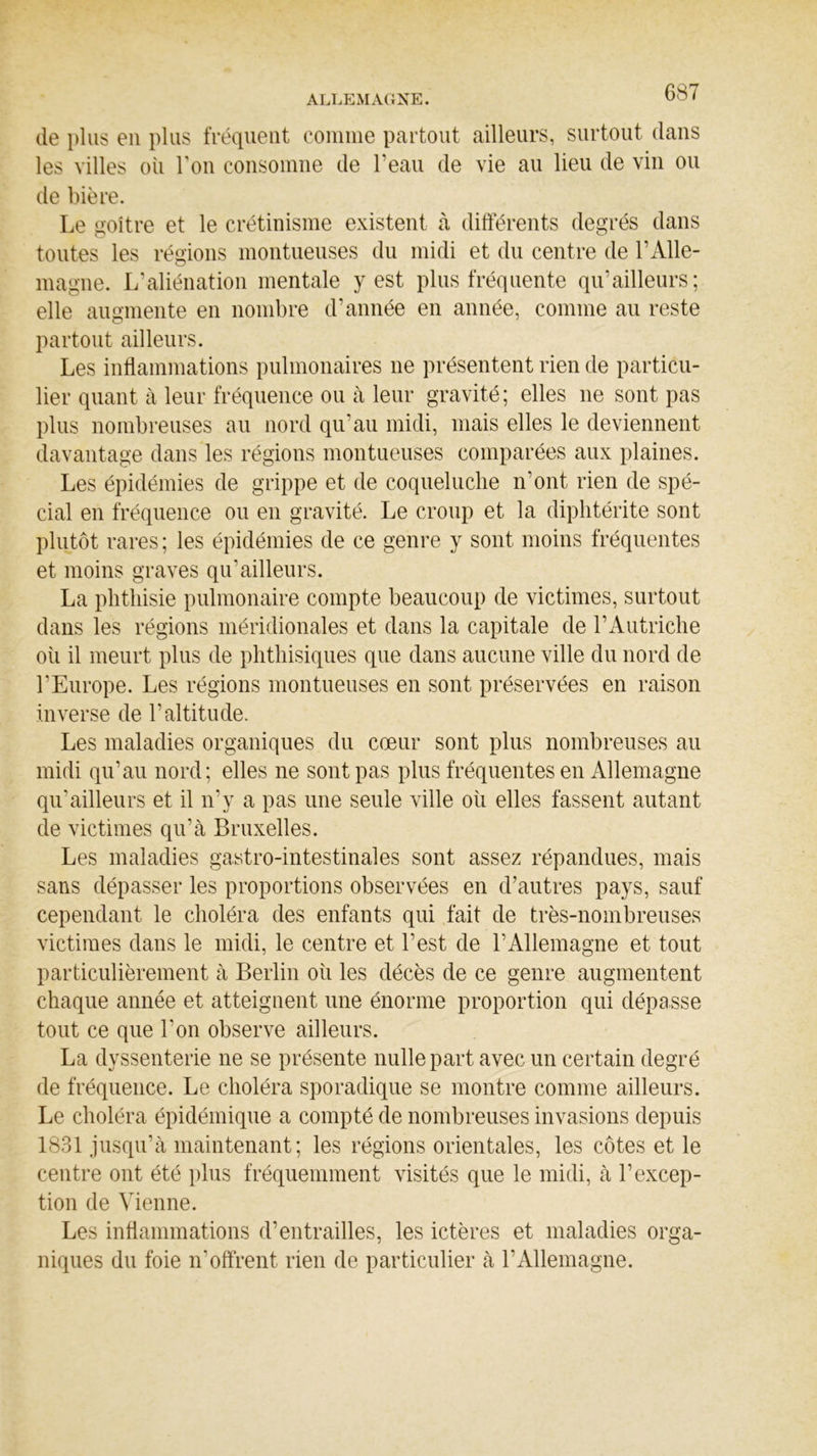 de plus en plus fréquent comme partout ailleurs, surtout dans les villes où Ton consomne de l’eau de vie au lieu de vin ou de bière. Le goitre et le crétinisme existent à différents degrés dans toutes les régions montueuses du midi et du centre de l’Alle- magne. L’aliénation mentale y est plus fréquente qu’ailleurs; elle augmente en nombre d’année en année, comme au reste partout ailleurs. Les inflammations pulmonaires ne présentent rien de particu- lier quant à leur fréquence ou à leur gravité; elles ne sont pas plus nombreuses au nord qu’au midi, mais elles le deviennent davantage dans les régions montueuses comparées aux plaines. Les épidémies de grippe et de coqueluche n'ont rien de spé- cial en fréquence ou en gravité. Le croup et la diphtérite sont plutôt rares ; les épidémies de ce genre y sont moins fréquentes et moins graves qu'ailleurs. La phthisie pulmonaire compte beaucoup de victimes, surtout dans les régions méridionales et dans la capitale de l’Autriche où il meurt plus de phthisiques que dans aucune ville du nord de l’Europe. Les régions montueuses en sont préservées en raison inverse de l’altitude. Les maladies organiques du cœur sont plus nombreuses au midi qu’au nord; elles ne sont pas plus fréquentes en Allemagne qu’ailleurs et il n’y a pas une seule ville où elles fassent autant de victimes qu’à Bruxelles. Les maladies gastro-intestinales sont assez répandues, mais sans dépasser les proportions observées en d’autres pays, sauf cependant le choléra des enfants qui fait de très-nombreuses victimes dans le midi, le centre et l’est de h Allemagne et tout particulièrement à Berlin où les décès de ce genre augmentent chaque année et atteignent une énorme proportion qui dépasse tout ce que l’on observe ailleurs. La dyssenterie ne se présente nulle part avec un certain degré de fréquence. Le choléra sporadique se montre comme ailleurs. Le choléra épidémique a compté de nombreuses invasions depuis 1831 jusqu’à maintenant; les régions orientales, les côtes et le centre ont été plus fréquemment visités que le midi, à l’excep- tion de Vienne. Les inflammations d’entrailles, les ictères et maladies orga- niques du foie n’offrent rien de particulier à l’Allemagne.