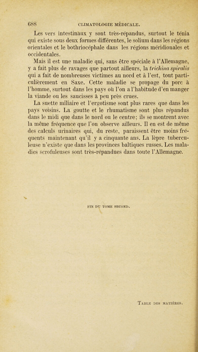 Les vers intestinaux y sont très-répandus, surtout le ténia qui existe sous deux formes différentes, le solium dans les régions orientales et le bothriocéphale dans les régions méridionales et occidentales. Mais il est une maladie qui, sans être spéciale à l’Allemagne, y a fait plus de ravages que partout ailleurs, la trichina spiralis qui a fait de nombreuses victimes au nord et à l’est, tout parti- culièrement en Saxe. Cette maladie se propage du porc à l’homme, surtout dans les pays où l’on a l'habitude d’en manger la viande ou les saucisses à peu près crues. La suette miliaire et l’ergotisme sont plus rares que dans les pays voisins. La goutte et le rhumatisme sont plus répandus dans le midi que dans le nord ou le centre ; ils se montrent avec la même fréquence que Ton observe ailleurs. Il en est de même des calculs urinaires qui, du reste, paraissent être moins fré- quents maintenant qu’il y a cinquante ans. La lèpre tubercu- leuse n’existe que dans les provinces baltiques russes. Les mala- dies scrofuleuses sont très-répandues dans toute l’Allemagne. \- FIN DU TOME SECOND. Table des matières.