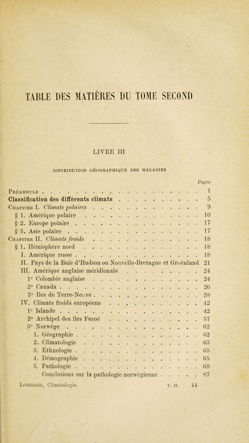 LIVRE III DISTRIBUTION GÉOGRAPHIQUE DES MALADIES Pages Préambule Classification des différents climats Chapitre I. Climats polaires § 1. Amérique polaire - . § 2. Europe polaire § 3. Asie polaire Chapitre II. Climats froids § 1. Hémisphère nord I. Amérique russe II. Pays de la Baie d’Hudson ou Nouvelle-Bretagne et Groenland III. Amérique anglaise méridionale 1° Colombie anglaise 2° Canada 3° Iles de Terre-Neuve IV. Climats froids européens 1° Islande 2° Archipel des îles Feroë 3° Norwége 1. Géographie 2. Climatologie 3. Ethnologie 4. Démographie 5. Pathologie Conclusions sur la pathologie norwégienne 1 5 9 10 17 17 18 18 18 21 24 24 26 38 42 42 57 62 62 63 65 65 68 87 Lombard, Climatologie. U T. II.