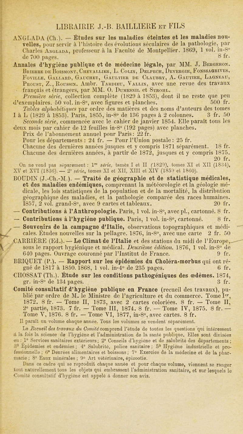 LIBRAIRIE J.-B. BAILLIERE et FILS AXGLADA (Cli.). — Études sur les maladies éteintes et les maladies nou- velles, pour servir à l’histoire des évolutions séculaires de la pathologie, par Charles Anglada, professeur à la Faculté de Montpellier. 1869, 1 vol. in*8° de 700 pages. $ fr. Annales d’hygiène publique et de médecine légale, par MM. J. Bergeron, Beierre de Boismont, Chevallier, L. Colin, Delpech, Devergie, Fonssagrives, Foville, Gallard, Gauchet, Gaultier de Claubry, A. Gautier, Lagneau, Proust, Z., Houssin. Ambr. Tardieu, Vallin, avec une revue des travaux français et étrangers, par MM. O. Dumesnil et Strohl. Première série, collection complète (1829 à 1853), dont il ne reste que peu d’exemplaires. 50 vol. in-8°, avec figures et planches. 500 fr. Tables alphabétiques par ordre des matières et des noms d’auteurs des tomes I à L (1829 à 1853). Paris, 1855, in-8° de 136 pages à 2 colonnes. 3 fr. 50 Seconde série, commencée avec le cahier de janvier 1854. Elle paraît tous les deux mois par cahier de 12 feuilles in-8° (192 pages) avec planches. Prix de l’abonnement annuel pour Paris: 22 fr. Pour les départements : 24 fr. — Pour l’Union postale : 25 fr. Chacune des dernières années jusques et y compris 1871 séparément. 18 fr. Chacune des dernières années, à partir de 1872, jusques et y compris 1875. 20 fr. On ne vend pas séparément : lre série, tames I et II ('1829), tomes XI et XII (1834), XV et XVI (1836). — 29 série, tomes XI et XII, XIII et XIV (1859 et 1860). BOUDIN (J.-Ch.-M.). — Traité de géographie et de statistique médicales, et des maladies endémiques, comprenant la météorologie et la géologie mé- dicale, les lois statistiques de la population et de la mortalité, la distribution géographique des maladies, et la pathologie comparée des races humaines. 1857, 2 vol. grand-8°, avec 9 cartes et tableaux. 20 fr. — Contributions à l’Anthropologie. Paris, 1 vol. in-8°, avecpl., cartonné. 8 fr. — Contributions à l’hygiène publique. Paris, 1 vol. in-8°, cartonné. 8 fr. — Souvenirs de la campagne d’Italie, observations topographiques et médi- cales. Études nouvelles sur la pellagre. 1876, in-8°, avec une carte 2 fr. 50 CARRIÈRE (Ed.). — Le Climat de l’Italie et des stations du midi de l’Europe, sous le rapport hygiénique et médical. Deuxieme édition. 1876, 1 vol. in-8° de 640 pages. Ouvrage couronné par l’Institut de France. 9 fr. BRIQUET (P.). — Rapport sur les épidémies du Choléra-morbus qui ont ré- gné de 1817 à 1850. 1868, 1 vol. in-4° de 235 pages. 6 fr. UHOSSAT (Th.). Étude sur les conditions pathogéniques des œdèmes. 1874, gr. in-8° de 134 pages. 3 fr. Comité consultatif d’hygiène publique en France (recueil des travaux), pu- blié par ordre de M. le Ministre de l’agriculture et du commerce. Tome Ier, 1872. 8 fr. — Tome II, 1873, avec 2 cartes coloriées. 8 fr. — Tome II, 2e partie, 1873. 7 fr. — Tome III, 1874. 8 fr. — Tome IV, 1875. 8 fr. — Tome V, 1876. 8 fr. — Tome VI, 1877, in-8°, avec cartes. 8 fr. Il paraît un volume chaque année. Tous les volumes se vendent séparément. Le Recueil des travaux du Comité comprend l’étude de toutes les questions qui intéressent à la fois la science de l’hygiène et l’administration de la santé publique. Elles sont divisées en: 1° Services sanitaires extérieurs; 2° Conseils d’hygiène et de salubrité des départements; 3° Epidémies et endémies ; 4° Salubrité, police sanitaire ; 5° Hygiène industrielle et pro- fessionnelle ; 6° Denrées alimentaires et boissons ; 7° Exercice de la médecine et de la phar- macie ; 8° Eaux minérales ; 9° Art vétérinaire, épizootie. Dans ce cadre qui se reproduit chaque année et pour chaque volume, viennent se ranger tout naturellement tous les objets qui embrassent l’administration sanitaire, et sur lesquels le Comité consultatif d’hygiène est appelé à donner son avis.