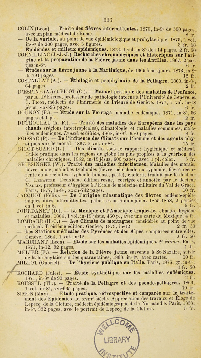 COLIN (Léon). — Traité des fièvres intermittentes. 1870, in-8° de 500 pages, avec un plan médical de Rome. 8 fr. — De la variole, au point de vue épidémiologique et prohylactique. 1873, 1 vol. in-8° de 200 pages, avec 3 figures. 8 fr. 50- — Épidémies et milieux épidémiques. 1873, 1 vol. in-8° de i 14 pages. 2 fr. 50 C0RN1LLIAC (J.-J.-J.). Recherches chronologiques et historiques sur l’ori- gine et la propagation de la Fièvre jaune dans les Antilles. 1867, 2 par- ties in-8°. 6 fr. — Études sur la fièvre jaune à la Martinique, de 1669 à nos jours. 1873, in-S* de 791 pages. , 12 fr. COSTALLAT (A.). — Étiologie et prophylaxie de la Pellagre. 1860, in-8% 64 pages. 2 fr. D’ESPINE (A.) et PICOT (C.). — Manuel pratique des maladies de l’enfance,, par A. D’Espine, professeur de pathologie interne à l’Université de Genève, et C. Picot, médecin de l’infirmerie du Prieuré de Genève. 1877, 1 vol. in-18- jésus, vii-596 pages. 6 fr. DOUNON (P.). — Étude sur la Verruga, maladie endémique. 1871, in-8°, 56 pages et 1 pl. 2 fr. DUTROULAU (A.-F.). — Traité des maladies des Européens dans les pays chauds (régions intertropicales), climatologie et maladies communes, mala- dies endémiques. Deuxieme édition, 1868, in-8°, 650 pages. 8 fr. FOISSAC (P). — De l’influence des Climats sur l’homme et des agents phy- siques sur le moral. 1867. 2 vol.in-80. 15 fr. GIGOT-SUARD (L ). — Des climats sous le rapport hygiénique et médical. Guide pratique dans les régions du globe les plus propices à la guérison des- maladies chroniques. 1862, in-18 jésus, 600 pages, avec 1 pl. color. 5 fr. GRIESINGER (W.). Traité des maladies infectieuses. Maladies des marais, fièvre jaune, maladies typhoïdes (fièvre pétéchiale ou typhoïde, fièvre récur- rente ou à rechutes, typhoïde bilieuse, peste), choléra, traduit par le docteur G. Lematthe. Deuxième édition revue, corrigée et annotée par le docteur Valein, professeur d’hygiène à l’Ecole de médecine militaire du Val de Grâce. Paris, 1877, in-8°, xxxn-742 pages. 10 fr. JACQUOT (Félix). — De l’origine miasmatique des fièvres endémo-épidé- miques dites intermittentes, palustres ou à quinquina. 1855-1858, 2 parties en 1 vol. in-8. 5 fr. JOURDANET (D.). — Le Mexique et l’Amérique tropicale, climats, hygiène- et maladies. 1864, 1 vol. in-18 jésus, 460 p., avec une carte du Mexique. 4 fr. LOMBARD (H.-C.) — Les Climats de montagnes considérés au point de vue médical. Troisième édition. Genève, 1873, in-12 2 fr. 50 — Les Stations médicales des Pyrénées et des Alpes comparées entre elles. Genève, 1864, 1 vol. in-12. 2 fr. 50 MARCHANT (Léon). — Étude sur les maladies épidémiques. 2e édition. Parisr 1871, in-12, 92 pages, 1 fr. MÉLIER (F.). — Relation de la Fièvre jaune survenue à St-Nazaire, suivie de la loi anglaise sur les quarantaines, 1863, in-4°, avec cartes. 10 fr. .MILLOT (Gabriel). — De l’hygiène publique en Italie. Paris, 1876, gr. in-8°. ROCIIARD (Jules). — Étude synthétique sur les maladies endémiques. 1871, in-8° de 90 pages. 2 fr. ROUSSEL (Th.). — Traité de la Pellagre et des pseudo-pellagres. 1866, 1 vol. in-8°, xvi;665 pages. 10 fr- SIMON (Max).,— Étude pratique, rétrospective et comparée sur le, traite- ment des Épidémies au xvme siècle. Appréciation des travaux et Eloge de Lepecq delà Clôture, médecinépidémiographe de la Normandie. Paris, 1853,. in-8°, 332 pages, avec le portrait de Lepecq de la Clôture. 5 fr„ ij