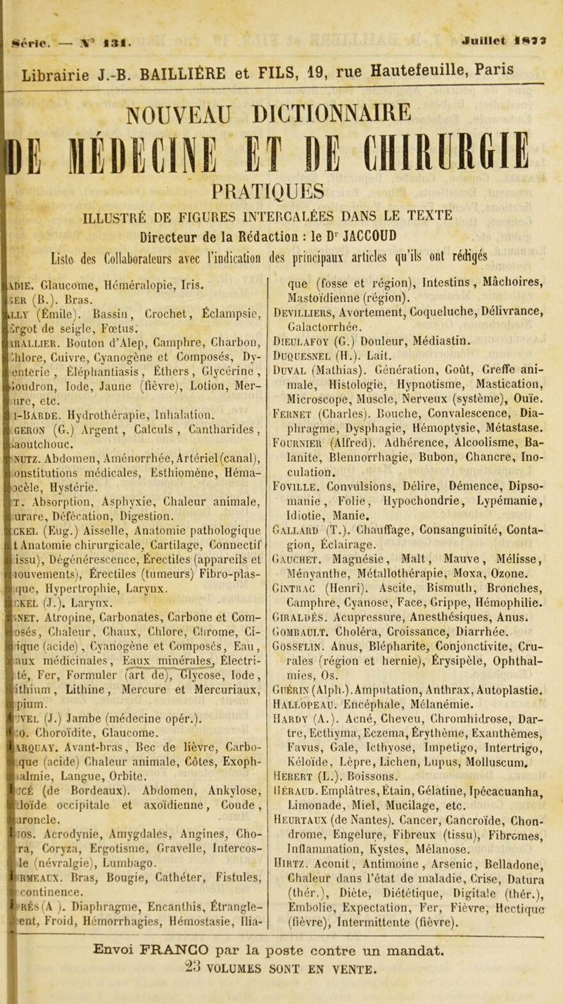 Série. X9 131. Juillet 1*?? Librairie J.-B. BAILLIÈRE et FILS, 19, rue Hautefeuille, Paris NOUVEAU DICTIONNAIRE IDE MÉDECINE ET DE CHIRURGIE PRATIQUES ILLUSTRÉ DE FIGURES INTERCALÉES DANS LE TEXTE Directeur de la Rédaction : le Dr JACCOUD Liste des Collaborateurs avec l’indication des principaux articles qu’ils ont rédigés (VOIE, Glaucome, Héméralopie, Iris. ;er (B.). Bras. Llly (Émile). Bassin, Crochet, Éclampsie, Urgot de seigle, Fœtus. irallier. Bouton d’Alep, Camphre, Charbon, Chlore, Cuivre, Cyanogène et Composés, Dy- enterie , Éléphantiasis , Éthers , Glycérine , Goudron, Iode, Jaune (fièvre), Lotion, Mer- I ure, etc. I i-Barde. Hydrothérapie, Inhalation. I geron (G.) Argent, Calculs , Cantharides , l.aoutchouc. I nutz. Abdomen, Aménorrhée, Artériel (canal), Iinstitutions médicales, Esthiomène, Héma- pcèle, Hystérie. It. Absorption, Asphyxie, Chaleur animale, $ urare. Défécation, Digestion. Ickel (Eug.) Aisselle, Anatomie pathologique I, t Anatomie chirurgicale, Cartilage, Connectif I issu), Dégénérescence, Érectiles (appareils et liouvements), Érectiles (tumeurs) Fibro-plas- I que, Hypertrophie, Larynx. ■ ckel (J.). Larynx. lrNET. Atropine, Carbonates, Carbone et Com- losés, Chaleur, Chaux, Chlore, Chrome, Ci- >0 ique (acide), Cyanogène et Composés, Eau, ■ aux médicinales, Eaux minérales, Électri- 8 té, Fer, Formuler fart de), Dlycose, Iode, «lithium, Lithine, Mercure et Mercuriaux, B pium. ■ jvel (J.) Jambe (médecine opér.). ■ :o. Choroïdite, Glaucome. JÈIVRQUAY. Avant-bras, Bec de lièvre, Carbo- M que (acide) Chaleur animale, Côtes, Exoph- lialmie, Langue, Orbite. Bjcé (de Bordeaux). Abdomen, Ankylosé, B.loïde occipitale et axoïdienne, Coude, ■ ironcle. lios. Acrodynie, Amygdales, Angines, Cho- ira, Coryza, Ergotisme, Gravelle, Intercos- ) le (névralgie), Lumbago. flRMEAUX. Bras, Bougie, Cathéter, Fistules, I continence. & rés (A ). Diaphragme, Encanthis, Étrangle- ment, Froid, Hémorrhagies, Hémostasie, Ilia- que (fosse et région), Intestins, Mâchoires, Mastoïdienne (région). Devilliers, Avortement, Coqueluche, Délivrance, Galactorrhée. Dieulafoy (G.) Douleur, Médiastin. Duquesnel (H.). Lait. Duval (Mathias). Génération, Goût, Greffe ani- male, Histologie, Hypnotisme, Mastication, Microscope, Muscle, Nerveux (système), Ouïe. Fernet (Charles). Bouche, Convalescence, Dia- phragme, Dysphagie, Hémoptysie, Métastase. Fournier (Alfred). Adhérence, Alcoolisme, Ba- lanite, Blennorrhagie, Bubon, Chancre, Ino- culation. Foville. Convulsions, Délire, Démence, Dipso- manie , Folie, llypochondrie, Lypémanie, Idiotie, Manie. Gallard (T.). Chauffage, Consanguinité, Conta- gion, Éclairage. Gauchet. Magnésie, Malt, Mauve, Mélisse, Ményanthe, Métallothérapie, Moxa, Ozone. Gintrac (Henri). Ascite, Bismuth, Bronches, Camphre, Cyanose, Face, Grippe, Hémophilie. Giraldès. Acupressure, Anesthésiques, Anus. Gombault. Choléra, Croissance, Diarrhée. Gosselin. Anus, Blépharite, Conjonctivite, Cru- rales (région et hernie), Érysipèle, Ophthal- mies, Os. Guérin (Alph.).Amputation, Anthrax, Autoplastie. Hallopeau. Encéphale, Mélanémie. Hardy (A.). Acné, Cheveu, Chromhidrose, Dar- tre, Ecthyma, Eczema, Érythème, Exanthèmes, Favus, Gale, Icthyose, Impétigo, Intertrigo, Kéloïde, Lèpre, Lichen, Lupus, Molluscum, Hebert (L.). Boissons. Üéraud. Emplâtres, Étain, Gélatine, Ipécacuanha, Limonade, Miel, Mucilage, etc. Heurtaux (de Nantes). Cancer, Cancroïde, Chon- drome, Engelure, Fibreux (tissu), Fibromes, Inflammation, Kystes, Mélanose. Hirtz. Aconit, Antimoine, Arsenic, Belladone, Chaleur dans l’état de maladie, Crise, Datura (thér.), Diète, Diététique, Digitale (thér.), Embolie, Expectation, Fer, Fièvre, Hectique (fièvre), Intermittente (fièvre). Envoi FRANCO par la poste contre un mandat. 2G VOLUMES SONT EN VENTE.