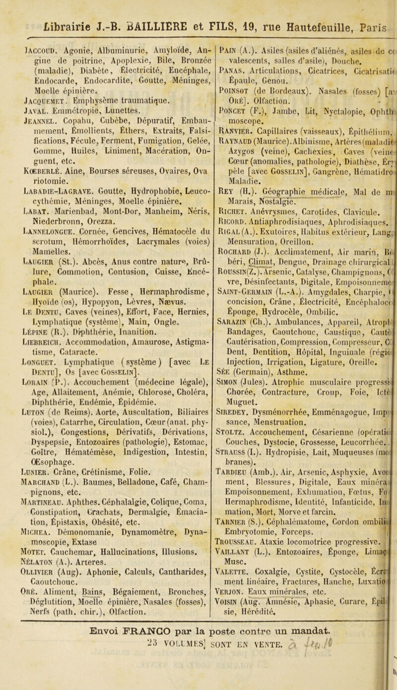 Librairie J.-B. BAILLIERE et FILS, 19, rue Hautefeuille, Paris Jaccoud. Agonie, Albuminurie, Amyloïde, An- gine de poitrine, Apoplexie, Bile, Bronzée (maladie), Diabète, Électricité, Encéphale, Endocarde, Endocardite, Goutte, Méninges, Moelle épinière. Jacquemet. Emphysème traumatique. Javal. Emmétropie, Lunettes. Jeannel. Copahu, Cubèbe, Dépuratif, Embau- mement, Émollients, Éthers, Extraits, Falsi fications, Fécule, Ferment, Fumigation, Gelée, Gomme, Huiles, Liniment, Macération, On- guent, etc. Koeberlé. Aine, Bourses séreuses, Ovaires, Ova riotomie. Labadie-Lagrave. Goutte, Hydrophobie, Leuco- cythémie, Méninges, Moelle épinière. Labat. Marienbad, Mont-Dor, Manheim, Néris, Niederbronn, Orezza. Lannelongue. Cornée, Gencives, Hématocèle du scrotum, Hémorrhoïdes, Lacrymales (voies) Mamelles. Laugier (St.). Abcès, Anus contre nature, Brû- lure, Commotion, Contusion, Cuisse, Encé- phale. Laugier (Maurice). Fesse, Hermaphrodisme, Hyoïde (os), Hypopyon, Lèvres, Naevus. Le Dentu, Caves (veines), Effort, Face, Hernies, Lymphatique (système), Main, Ongle. Lépine (R.). Diphthérie, Inanition. Liebreich. Accommodation, Amaurose, Astigma- tisme, Cataracte. Longuet. Lymphatique (système) [avec Le Dentu], Os [avec Gosselin]. Lorain (P.). Accouchement (médecine légale), Age, Allaitement, Anémie, Chlorose, Choléra, Diphthérie, Endémie, Épidémie. Luton (de Reims). Aorte, Auscultation, Biliaires (voies), Catarrhe, Circulation, Cœur(anat. phy- siol.), Congestions, Dérivatifs, Dérivations, Dyspepsie, Entozoaires (pathologie), Estomac, Goitre, Hématémèse, Indigestion, Intestin, Œsophage. Lunier. Crâne, Crétinisme, Folie. Marchand (L.). Baumes, Belladone, Café, Cham- pignons, etc. Martineau. Aphthes. Céphalalgie, Colique, Coma, Constipation, Crachats, Dermalgie, Émacia- tion, Épistaxis, Obésité, etc. Miciiea. Démonomanie, Dynamomètre, Dyna- moscopie, Extase Motet. Cauchemar, Hallucinations, Illusions, Nélaton (A.). Arteres. Ollivier (Aug). Aphonie, Calculs, Cantharides, Caoutchouc. Oré. Aliment, Bains, Bégaiement, Bronches, Déglutition, Moelle épinière, Nasales (fosses), Nerfs (path. chir.), Olfaction. Pain (A.). Asiles (asiles d’aliénés, asiles de cc valescents, salles d’asile), Douche. Panas. Articulations, Cicatrices, Cicatrisatic Épaule, Genou. Poinsot (de Bordeaux). Nasales (fosses) [a- Oré]. Olfaction. Poncet (F.), Jambe, Lit, Nyctalopie, Ophth moscope. Ranvier. Capillaires (vaisseaux), Épithélium. Raynaud (Maurice). Albinisme, Artères (maladie Azygos (veine), Cachexies, Caves (veine Cœur (anomalies, pathologie), Diathèse, Ér; pèle [avec Gosselin], Gangrène, Hématidro Maladie. Rey (H.). Géographie médicale, Mal de m Marais, Nostalgie. Richet. Anévrysmes, Carotides, Clavicule. Ricord. Antiaphrodisiaques, Aphrodisiaques. Rigal (A.). Exutoires, Habitus extérieur, Lang. Mensuration, Oreillon. Rociiard (J.). Acclimatement, Air marin, B< béri, Climat, Dengue, Drainage chirurgical RoussiN(zr)TArsenic, Catalyse, Champignons, C vre, Désinfectants, Digitale, Empoisonneme Saint-Germain (L.-A.). Amygdales, Charpie, ( concision, Crâne, Électricité, Encéphaloct Éponge, Hydrocèle, Ombilic. Sarazin (Ch.). Ambulances, Appareil, Atropl Bandages, Caoutchouc, Caustique, Cautè Cautérisation, Compression, Compresseur, C Dent, Dentition, Hôpital, Inguinale (régie Injection, Irrigation, Ligature, Oreille. Sée (Germain), Asthme. Simon (Jules). Atrophie musculaire progressé Chorée, Contracture, Croup, Foie, Ictï Muguet. Siredey. Dysménorrhée, Emménagogue, lmp sance, Menstruation. Stoltz. Accouchement, Césarienne (opératii Couches, Dystocie, Grossesse, Leucorrhée. Strauss (I.). Hydropisie, Lait, Muqueuses (me branes). Tardieu (Amb.). Air, Arsenic, Asphyxie, Avoi ment, Blessures, Digitale, Eaux minera Empoisonnement, Exhumation, Fœtus, Fo Hermaphrodisme, Identité, Infanticide, In mation, Mort, Morve et farcin. Tarnier (S.). Céphalématome, Cordon ombili Embryotomie, Forceps. ï Trousseau. Ataxie locomotrice progressive. Vaillant (L.). Entozoaires, Éponge, Limaç Musc. Valette. Coxalgie, Cystite, Cystocèle, Écrr ment linéaire, Fractures, Hanche, Luxatio Verjon. Eaux minérales, etc. Voisin (Aug. Amnésie, Aphasie, Curare, Épil sie, Hérédité. Envoi FRANCO par la poste contre un mandat. '23 VOLLMF.S] SONT EN VENTE. # 2 ï(j . i I),