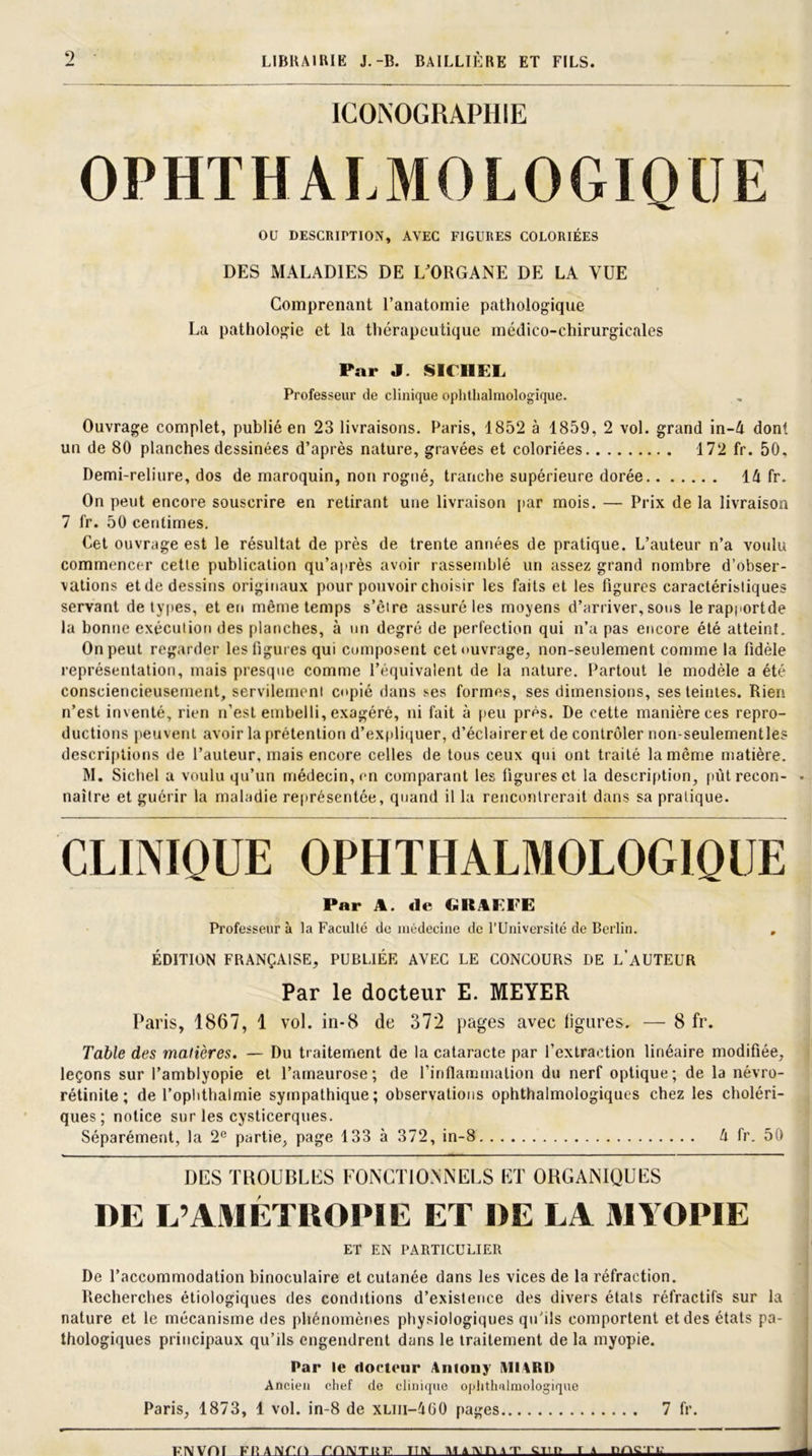 ICONOGRAPHIE OPHTHALMOLOGIQUE OU DESCRIPTION, AVEC FIGURES COLORIÉES DES MALADIES DE L'ORGANE DE LA VUE Comprenant l’anatomie pathologique La pathologie et la thérapeutique médico-chirurgicales Par J. SU 11 EL Professeur de clinique ophtalmologique. Ouvrage complet, publié en 23 livraisons. Paris, 1852 à 1859, 2 vol. grand in-4 dont un de 80 planches dessinées d’après nature, gravées et coloriées 172 fr. 50, Demi-reliure, dos de maroquin, non rogné, tranche supérieure dorée ld fr. On peut encore souscrire en retirant une livraison par mois. — Prix de la livraison 7 fr. 50 centimes. Cet ouvrage est le résultat de près de trente années de pratique. L’auteur n’a voulu commencer cette publication qu’après avoir rassemblé un assez grand nombre d’obser- vations et de dessins originaux pour pouvoir choisir les faits et les Figures caractéristiques servant de types, et en même temps s’ôire assuré les moyens d’arriver, sous lerapportde la bonne exécution des planches, à un degré de perfection qui n’a pas encore été atteint. On peut regarder les figures qui composent cet ouvrage, non-seulement comme la fidèle représentation, mais presque comme l’équivalent de la nature. Partout le modèle a été consciencieusement, servilement copié dans ses formes, ses dimensions, ses teintes. Rien n’est inventé, rien n’est embelli, exagéré, ni fait à peu près. De cette manière ces repro- ductions peuvent avoir la prétention d’expliquer, d’éclairer et de contrôler non-seulementles descriptions de l’auteur, mais encore celles de tous ceux qui ont traité la même matière. M. Siebel a voulu qu’un médecin, en comparant les figures et la description, pùtrecon- • naître et guérir la maladie représentée, quand il la rencontrerait dans sa pratique. CLINIQUE OPHTHALMOLOGIQUE Par A. de GRÜFFE Professeur à la Faculté de médecine de l'Université de Berlin. , ÉDITION FRANÇAISE, PUBLIÉE AVEC LE CONCOURS DE L’AUTEUR Par le docteur E. MEYER Paris, 1867, 1 vol. in-8 de 372 pages avec ligures, — 8 fr. Table des matières. — Du tr aitement de la cataracte par l’extraction linéaire modifiée, leçons sur l’amblyopie et l’amaurose; de finflanmialion du nerf optique; de la névro- rétinite ; de l’oplithalmie sympathique; observations ophtalmologiques chez les choléri- ques; notice sur les cysticerques. Séparément, la 2e partie, page 133 à 372, in-8 d fr. 50 DES TROUBLES FONCTIONNELS ET ORGANIQUES DE L’AMÉTUOPIE ET DE LA MYOPIE ET EN PARTICULIER De l’accommodation binoculaire et cutanée dans les vices de la réfraction. Recherches étiologiques des conditions d’existence des divers états réfractifs sur la nature et le mécanisme des phénomènes physiologiques qu’ils comportent et des états pa- thologiques principaux qu’ils engendrent dans le traitement de la myopie. Par le docteur Amony MIARD Ancien chef de clinique ophtalmologique Paris, 1873, 1 vol. in-8 de xuii-dGO pages 7 fr. FNVOf HT TT IV M A TV n \ T CTTI? r A nocri: