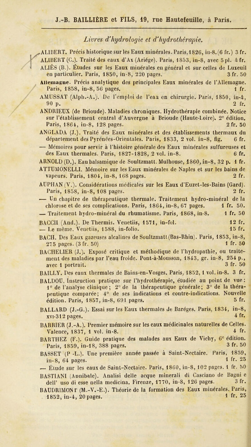 Livres d'hydrologie et d'hydrothérapie. .AUBERT. Précis historique sur les Eaux minérales. Paris.1826, in-8.(6 fr.) 3 fr. ALIBERT (C.). Traité des eaux d’Ax (Ariége). Paris, 1853, in-8, avec 5 pl. à fr. AL1ÊS (B.). Études sur les Eaux minérales en général et sur celles de Luxeuil en particulier. Paris, 1850, in-8, 220 pages. 3 fr. 50 Allemagne. Précis analytique des principales Eaux minérales de l’Allemagne. Paris, 1858, in-8, 56 pages. 1 fr. AMUSSAT (Alph.-A,). De l’emploi de l’eau en chirurgie. Paris, 1850, in-4, 90 p. 2 fr. ANDRIEUX (de Brioude). Maladies chroniques. Hydrothérapie combinée. Notice sur l’établissement central d’Auvergne à Brioude (Haute-L.oire). 2e édition. Paris, 1864, in-8, 128 pages. 2 fr. 50 ANGLADA (J.). Traité des Eaux minérales et des établissements thermaux du département des Pyrénées-Orientales. Paris, 1833, 2 vol. in-8, fig. 6 fr. — Mémoires pour servir à l'histoire générale des Eaux minérales sulfureuses et des Eaux thermales. Paris, 1827-1828, 2 vol. in-8. 6 fr. ARNOLD (D.). Eau balsamique de Soultzmatt. Mulhouse, 1860, in-8, 32 p. 1 fr. ATTUMONELLI. Mémoire sur les Eaux minérales de Naples et sur les bains de vapeurs. Paris, 1804, in-8, 168 pages. 2 fr. AUPHAN (Y.). Considérations médicales sur les Eaux d’Euzet-les-Bains (Gard). Paris, 1858, in-8, 108 pages. 2 fr. — Un chapitre de thérapeutique thermale. Traitement hydro-minéral de la chlorose et de ses complications. Paris, 1864, in-8, 67 pages. 1 fr. 50. — Traitement hydro-minéral du rhumatisme. Paris, 1868, in-8. 1 fr. 50 BACCII (And.). De Thermis. Venetiis, 1571, in-fol. 12 fr. — Le même. Venetiis, 1588, in-folio. 15 fr. BACH. Des Eaux gazeuses alcalines de Soultzmatt (Bas-Rhin). Paris, 1853, in-8, 275 pages. (3 fr. 50) 1 fr. 50 BACHELIER (J.). Exposé critique et méthodique de l’hydropathie, ou traite- ment des maladies par l’eau froide. Pont-à-Mousso.n, 1843, gr. in-8, 254 p., avec 1 portrait. 3 fr. 50 BAILLY. Des eaux thermales de Bains-en-Vosges. Paris, 1852, 1 vol. in-8. 3 fr. BALDOU. Instruction pratique sur l’hydrothérapie, étudiée au point de vue : 1° de l’analyse clinique; 2° de la thérapeutique générale; 3° de la théra- peutique comparée; 4° de ses indications et coutre-indications. Nouvelle édition. Paris, 1857, in-8, 691 pages. 5 fr. BALLARD (J.-G.). Essai sur les Eaux thermales de Barégcs. Paris, 1834, in-8, xvi-312 pages. 4 fr. BARRIER (J.-A.). Premier mémoire sur les eaux médicinales naturelles de Celles. Valence, 1837, 1 vol. in-8. 4 fr. BARTHEZ (F.). Guide pratique des malades aux Eaux de Vichy, 6e édition. Paris, 1859, in-18, 388 pages. 3 fr. 50 BASSET (P -L.). Une première année passée à Saint-Nectaire. Paris, 1859, in-8, 64 pages. 1 fr- 25 — Étude sur les eaux de Saint-Nectaire. Paris, 1860, in-8, 102 pages. 1 fr. 50 BASTIANI (Annibale). Analisi delle acque minerali di Casciano de Bagni e dell’ uso di esse nella medicina. Firenze, 1770, in-8, 126 pages. 3 fr. BAUDRIMONr (M.-V.-E.). Théorie de la formation des Eaux miuérales. Paris,