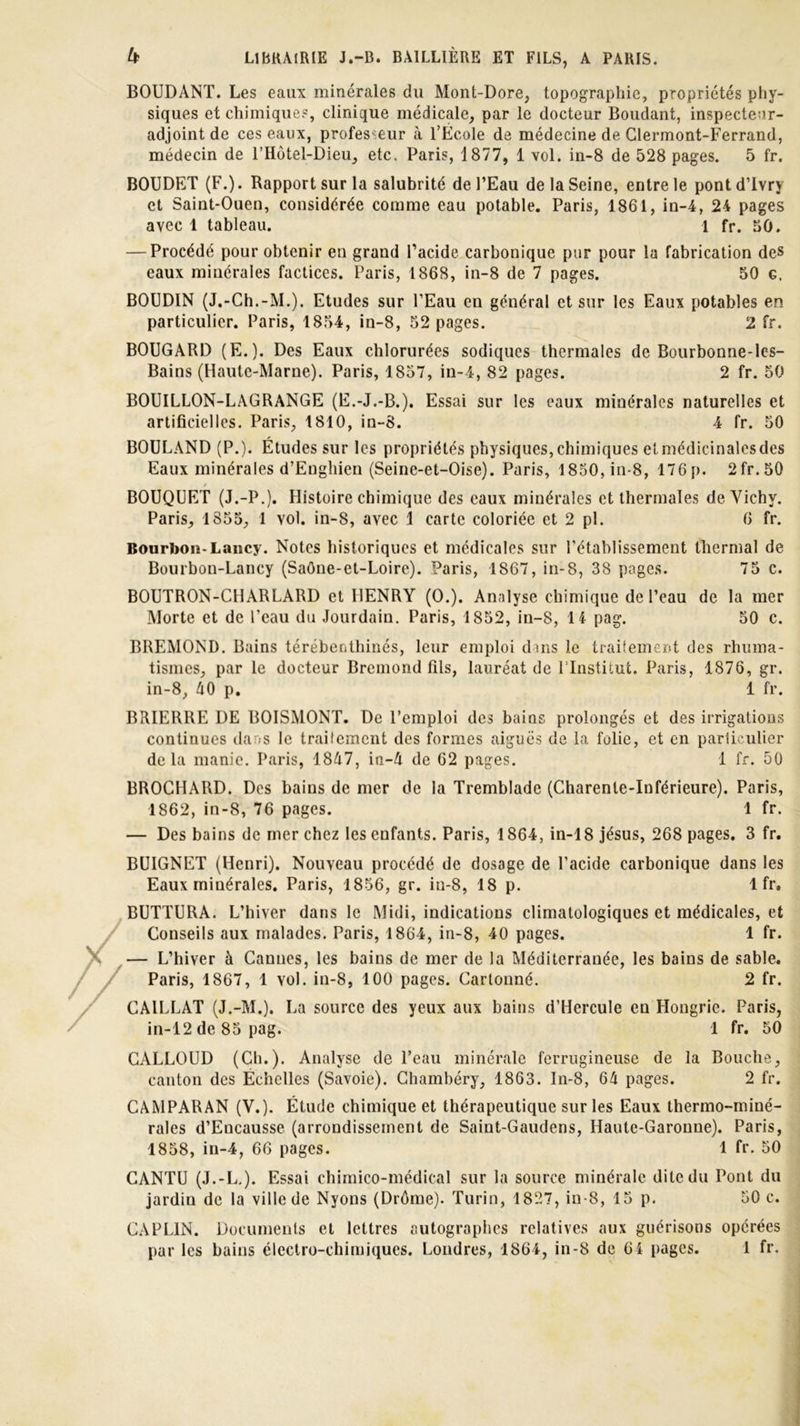 BOUDANT. Les eaux minérales du Mont-Dore, topographie, propriétés phy- siques et chimiques, clinique médicale, par le docteur Boudant, inspectear- adjoint de ces eaux, professeur à l’École de médecine de Clermont-Ferrand, médecin de l’Hôtel-Dieu, etc, Paris, 1877, 1 vol. in-8 de 528 pages. 5 fr. BOUDET (F.). Rapport sur la salubrité de l’Eau de la Seine, entre le pontd’Ivrj et Saint-Ouen, considérée comme eau potable. Paris, 1861, in-4, 24 pages avec 1 tableau. 1 fr. 50. — Procédé pour obtenir en grand l’acide carbonique pur pour la fabrication des eaux minérales factices. Paris, 1868, in-8 de 7 pages. 50 g. BOUDIN (J.-Ch.-M.). Etudes sur l’Eau en général et sur les Eaux potables en particulier. Paris, 1854, in-8, 52 pages. 2 fr. BOUGARD (E.). Des Eaux chlorurées sodiques thermales de Bourbonne-les- Bains (Haute-Marne). Paris, 1857, in-4, 82 pages. 2 fr. 50 BOUILLON-LAGRANGE (E.-J.-B.), Essai sur les eaux minérales naturelles et artificielles. Paris, 1810, in-8. 4 fr. 50 BOULAND (P.). Études sur les propriétés physiques, chimiques et médicinales des Eaux minérales d’Enghien (Seine-et-Oise). Paris, 1850, in-8, 176p. 2fr.50 * BOUQUET (J.-P.). Histoire chimique des eaux minérales et thermales de Vichy. Paris, 1855, 1 vol. in-8, avec 1 carte coloriée et 2 pl. 6 fr. Bourbon-Lancy. Notes historiques et médicales sur l’établissement thermal de Bourbon-Lancy (Saône-et-Loire). Paris, 1867, in-8, 38 pages. 75 c. BOUTRON-CHARLARD et HENRY (O.). Analyse chimique de l’eau de la mer Morte et de l’eau du Jourdain. Paris, 1852, in-8, 14 pag. 50 c. BREMOND. Bains térébenthines, leur emploi dans le traitement des rhuma- tismes, par le docteur Bremond fils, lauréat de l’Institut. Paris, 1876, gr. in-8, 40 p. 1 fr. BRIERRE DE BOISMONT. De l’emploi des bains prolongés et des irrigations continues dans le traitement des formes aiguës de la folie, et en particulier delà manie. Paris, 1847, ia-4 de 62 pages. 1 fr. 50 BROCHARD. Des bains de mer de la Tremblade (Charente-Inférieure). Paris, 1862, in-8, 76 pages. 1 fr. — Des bains de mer chez les enfants. Paris, 1864, in-18 jésus, 268 pages. 3 fr. BUIGNET (Henri). Nouveau procédé de dosage de l’acide carbonique dans les Eaux minérales. Paris, 1856, gr. in-8, 18 p. 1 fr. BUTTURA. L’hiver dans le Midi, indications climatologiques et médicales, et Conseils aux malades. Paris, 1864, in-8, 40 pages. 1 fr. — L’hiver à Cannes, les bains de mer de la Méditerranée, les bains de sable. Paris, 1867, 1 vol. in-8, 100 pages. Cartonné. 2 fr. CAILLAT (J.-M.). La source des yeux aux bains d’Hercule en Hongrie. Paris, in-12 de 85 pag. 1 fr. 50 CALLOUD (Ch.). Analyse de l’eau minérale ferrugineuse de la Bouche, canton des Echelles (Savoie). Chambéry, 1863. In-8, 64 pages. 2 fr. C AM PAR AN (V.). Étude chimique et thérapeutique sur les Eaux thermo-miné- rales d’Eucausse (arrondissement de Saiut-Gaudens, Haute-Garonne). Paris, 1858, in-4, 66 pages. 1 fr. 50 CANTU (J.-L.). Essai chimico-médical sur la source minérale dite du Pont du jardin de la ville de Nyons (Drôme). Turin, 1827, in-8, 15 p. 50 c. CAPLIN. Documents et lettres autographes relatives aux guérisons opérées