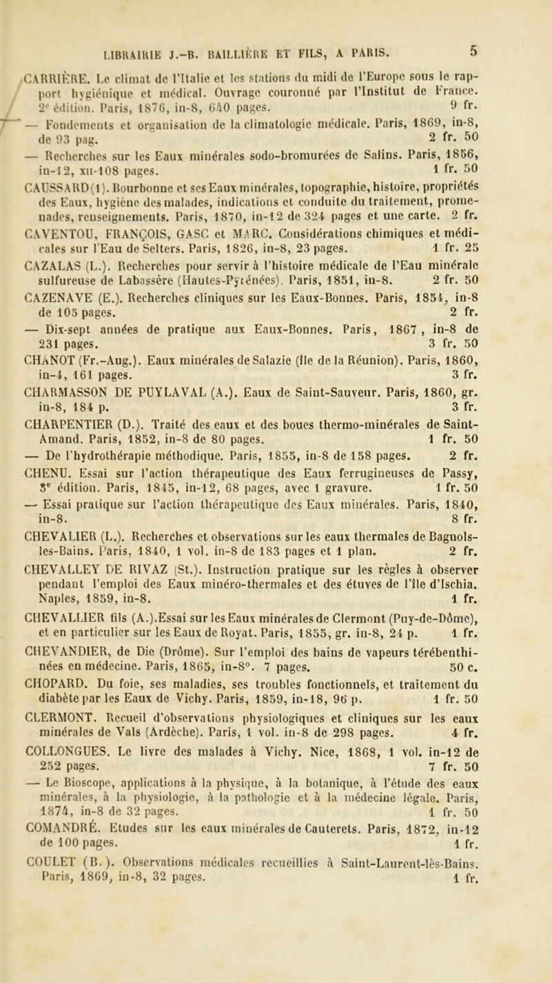 ,CARRIÈRE. Le climat de l’Italie et les stations du midi de l’Europe sous le rap- port hygiénique et médical. Ouvrage couronné par l’Institut de France. 2° édition. Paris, 1870, in-8, 640 pages. 9 fr. — Fondements et organisation de la climatologie médicale. Paris, 1869, in-8, de 93 pag. 2 fr. 50 — Recherches sur les Eaux minérales sodo-bromurées de Salins. Paris, 1856, iu-12, xu-108 pages. 1 ir* SO CAUSSARD(l). Bourbonne et scs Eaux minérales, topographie, histoire, propriétés des Eaux, hygiène des malades, indications et conduite du traitement, prome- nades, renseignements. Paris, 1870, in-12 de 324 pages et une carte. 2 fr. CAVENTOU, FRANÇOIS, GASC et MARC. Considérations chimiques et médi- cales sur l’Eau de Selters. Paris, 1826, in-8, 23 pages. 1 fr. 25 CAZALAS (L.). Recherches pour servir à l’histoire médicale de l’Eau minérale sulfureuse de Labassère (Hautes-Pyténées). Paris, 1851, in-8. 2 fr. 50 CAZENAVE (E.). Recherches cliniques sur les Eaux-Bonnes. Paris, 1854, in-8 de 105 pages. 2 fr. — Dix-sept années de pratique aux Eaux-Bonnes. Paris, 1867, in-8 de 231 pages. 3 fr. 50 CHANOT (Fr.-Aug.). Eaux minérales deSalazie (île de la Réunion). Paris, 1860, in-4, 161 pages. 3 fr. CHARMASSON DE PUYLAVAL (A.). Eaux de Saint-Sauveur. Paris, 1860, gr. in-8, 184 p. 3 fr. CHARPENTIER (D.). Traité des eaux et des boues thermo-minérales de Saint- Amand. Paris, 1852, in-8 de 80 pages. 1 fr. 50 — De l'hydrothérapie méthodique. Paris, 1855, in-8 de 158 pages. 2 fr. CHENU. Essai sur Faction thérapeutique des Eaux ferrugineuses de Passy, 5e édition. Paris, 1845, in-12, 68 pages, avec 1 gravure. 1 fr. 50 — Essai pratique sur l’action thérapeutique des Eaux minérales. Paris, 1840, in-8. 8 fr. CHEVALIER (L.). Recherches et observations sur les eaux thermales de Bagnols- ies-Bains. Paris, 1840, 1 vol. in-8 de 183 pages et 1 plan. 2 fr. CHEVALLEY DE RIVAZ (St.). Instruction pratique sur les règles à observer pendant l’emploi des Eaux minéro-thermales et des étuves de l’île d’ischia. Naples, 1859, in-8. 1 fr. CHEVALLIER tils (A.).Essai sur les Eaux minérales de Clermont (Puy-de-Dôme), et en particulier sur les Eaux de Royat. Paris, 1855, gr. in-8, 24 p. 1 fr. CHEVANDIER, de Die (Drôme). Sur l’emploi des bains de vapeurs térébenthi- nées en médecine. Paris, 1865, in-8°. 7 pages. 50 c. CHOPARD. Du foie, ses maladies, ses troubles fonctionnels, et traitement du diabète par les Eaux de Vichy. Paris, 1859, in-18, 96 p. 1 fr. 50 CLERMONT. Recueil d’observations physiologiques et cliniques sur les eaux minérales de Vais (Ardèche). Paris, 1 vol. in-8 de 298 pages. 4 fr. COLLONGUES. Le livre des malades à Vichy. Nice, 1868, 1 vol. in-12 de 252 pages. 7 fr. 50 — Le Bioscope, applications à la physique, à la botanique, à l’étude des eaux minérales, à la physiologie, à la pathologie et à la médecine légale. Paris, 1874, in-8 de 32 pages. 1 fr. 50 COMANDRÉ. Etudes sur les eaux minérales de Cauterets. Paris, 1872, in-12 de 100 pages. 1 fr. COULET (B.). Observations médicales recueillies à Saint-Laurent-lès-Bains. Paris, 1869, in>8, 32 pages. 1 fr.