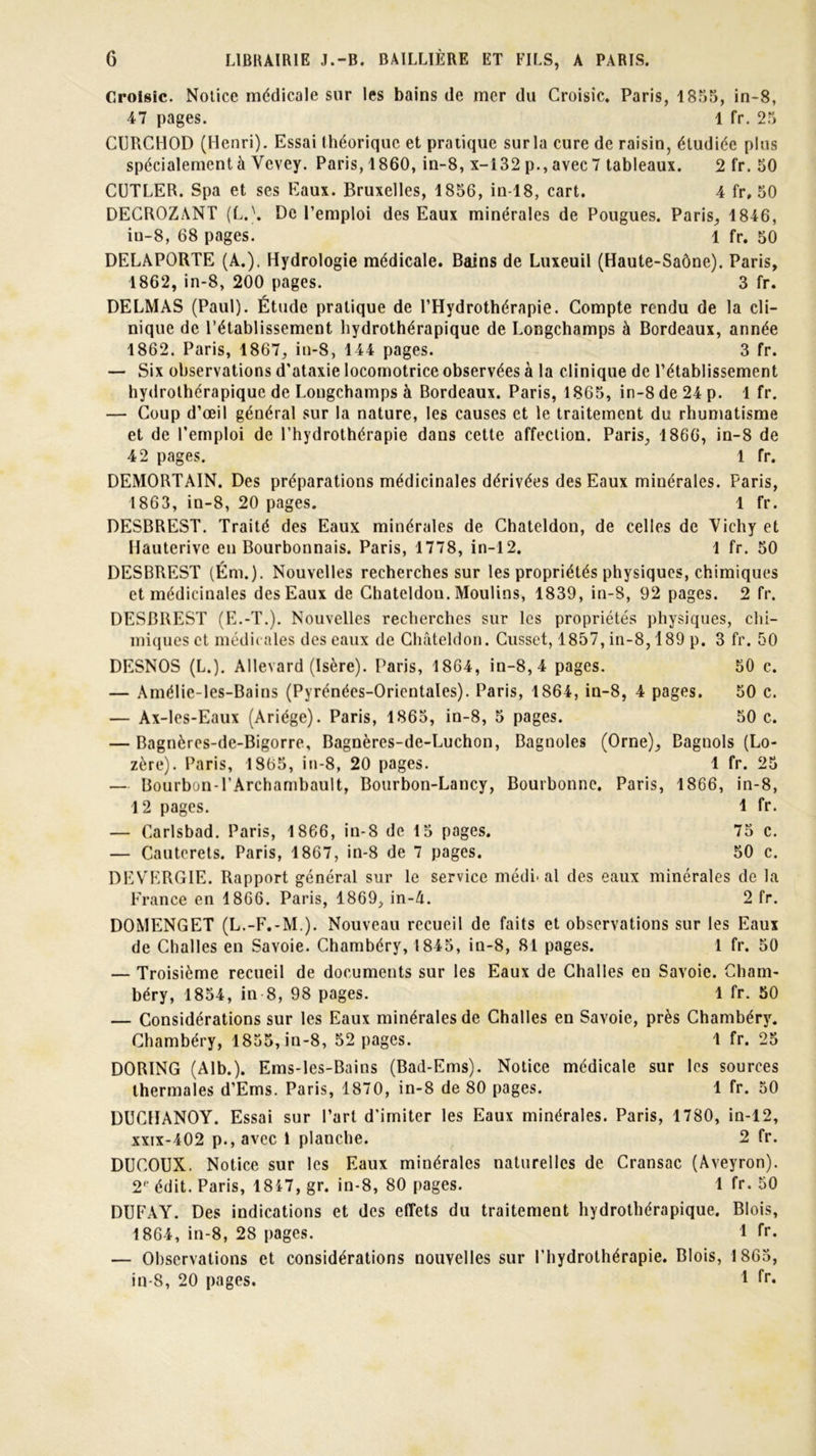 Croisic. Notice médicale sur les bains de mer du Groisic. Paris, 1855, in-8, 47 pages. 1 fr. 25 CURCHOD (Henri). Essai théorique et pratique surla cure de raisin, étudiée plus spécialement à Vcvey. Paris, 1860, in-8, x-132 p., avec 7 tableaux. 2 fr. 50 CUTLER. Spa et ses Eaux. Bruxelles, 1856, in-18, cart. 4 fr, 50 DECROZANT (LA De l’emploi des Eaux minérales de Pougues. Paris, 1846, iu-8, 68 pages. 1 fr. 50 DELAPORTE (A.). Hydrologie médicale. Bains de Luxeuil (Haute-Saône). Paris, 1862, in-8, 200 pages. 3 fr. DELMAS (Paul). Étude pratique de l’Hydrothérapie. Compte rendu de la cli- nique de l’établissement hydrothérapique de Longchamps à Bordeaux, année 1862, Paris, 1867, in-8, 144 pages. 3 fr. — Six observations d’ataxie locomotrice observées à la clinique de l’établissement hydrothérapique de Longchamps à Bordeaux. Paris, 1865, in-8 de 24 p. 1 fr. — Coup d’œil général sur la nature, les causes et le traitement du rhumatisme et de l’emploi de l’hydrothérapie dans cette affection. Paris, 1866, in-8 de 42 pages. 1 fr. DEMORTAIN. Des préparations médicinales dérivées des Eaux minérales. Paris, 1863, in-8, 20 pages. 1 fr. DESBREST. Traité des Eaux minérales de Chateldou, de celles de Vichy et Hauterive en Bourbonnais. Paris, 1778, in-12. 1 fr. 50 DESBREST (Ém.). Nouvelles recherches sur les propriétés physiques, chimiques et médicinales des Eaux de Chateldou. Moulins, 1839, in-8, 92 pages. 2 fr. DESBREST (E.-T.). Nouvelles recherches sur les propriétés physiques, chi- miques et médit aies des eaux de Châteldon. Cusset, 1857, in-8,189 p. 3 fr. 50 DESNOS (L.). Allevard (Isère). Paris, 1864, in-8, 4 pages. 50 c. — Amélie-les-Bains (Pyrénées-Orientales). Paris, 1864, in-8, 4 pages. 50 c. — Ax-les-Eaux (Ariége). Paris, 1865, in-8, 5 pages. 50 c. — Bagnères-de-Bigorre, Bagnères-de-Luchon, Bagnoles (Orne), Bagnols (Lo- zère). Paris, 1865, in-8, 20 pages. 1 fr. 25 — Bourbon-l’Archambault, Bourbon-Lancy, Bourbonne. Paris, 1866, in-8, 12 pages. 1 fr. — Carlsbad. Paris, 1866, in-8 de 15 pages. 75 c. — Cauterets. Paris, 1867, in-8 de 7 pages. 50 c. DEVERGIE. Rapport général sur le service médical des eaux minérales de la France en 1866. Paris, 1869, in-A. 2 fr. DOMENGET (L.-F.-M.). Nouveau recueil de faits et observations sur les Eaux de Challes en Savoie. Chambéry, 1845, in-8, 81 pages. 1 fr. 50 — Troisième recueil de documents sur les Eaux de Challes en Savoie. Cham- béry, 1854, in 8, 98 pages. 1 fr. 50 — Considérations sur les Eaux minérales de Challes en Savoie, près Chambéry. Chambéry, 1855, in-8, 52 pages. 1 fr. 25 DORING (Alb.). Ems-les-Bains (Bad-Ems). Notice médicale sur les sources thermales d’Ems. Paris, 1870, in-8 de 80 pages. 1 fr. 50 DUCHANOY. Essai sur l’art d'imiter les Eaux minérales. Paris, 1780, in-12, xxix-402 p.,avcc 1 planche. 2 fr. DUCOUX. Notice sur les Eaux minérales naturelles de Cransac (Aveyron). 2e édit. Paris, 1817, gr. in-8, 80 pages. 1 fr. 50 DUFAY. Des indications et des effets du traitement hydrothérapique. Blois, 1864, in-8, 28 pages. 1 fr. — Observations et considérations nouvelles sur l’hydrothérapie. Blois, 1865, in-8, 20 pages. 1 fr*