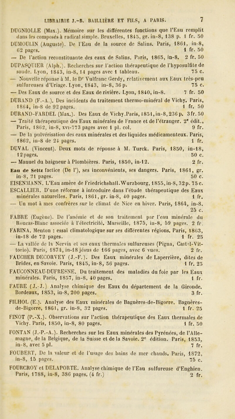 DUGNIOLLE (Max.). Mémoire sur les différentes fonctions que l’Eau remplit dans les composés à radical simple. Bruxelles, 1845, gr. in-8, 138 p. 1 fr. 50 DUMOULIN (Auguste). De l’Eau de la source de Salins. Paris, 1861, in-8, 62 pages. 1 fr. 50 — De l'action reconstituante des eaux de Salins. Paris, 1865, in-8. 2 fr. 50 DUPASQU1ER (Alph.). Recherches sur l’action thérapeutique de l’hyposulfite de soude. Lyon, 1843, in-8, 14 pages avec 1 tableau. 75 c. — Nouvelle réponse à M. le Dr Vulfranc Gerdy, relativement aux Eaux très-peu sulfureuses d’Uriage. Lyon, 1843, in-8, 36 p. 75 c. — Des Eaux de source et des Eaux de rivière. Lyon, 1840, in-8. 7 fr. 50 DURAND (F.-A.). Des incidents du traitement thcrrno-minéral de Vichy. Paris, 1864, in-8 de 92 pages. 1 fr. 50 DURAND-FARDEL (Max.). Des Eaux de Vichy.Paris, 1851,in-8,236 p. 3fr.50 — Traité thérapeutique des Eaux minérales de France et de l’étranger. 2e cdit., Paris, 1862, in-8, xvi-773 pages avec 1 pl. col. 9 fr. — De la pulvérisation des eaux minérales et des liquides médicamenteux. Paris, 1862, iu-8 de 24 pages. 1 fr. DUVAL (Vincent). Deux mots de réponse à M. Turck. Paris, 1850, in-18, 12 pages. 50 c. — Manuel du baigneur à Plombières. Paris, 1850, in-12. 2 fr. Eau de Seitz factice (De F), ses inconvénients, ses dangers. Paris, 1861, gr. in-8, 21 pages. 50 c. EISENMANN. L’Eau amère de Friedrichshall.Wurzbourg, 1855,in-8, 32p. 75 c. ESCALLIER. D’une réforme à introduire dans l’étude thérapeutique des Eaux minérales naturelles. Paris, 1861, gr. in-8, 40 pages. 1 fr. — Un mot à mes confrères sur le climat de Nice en hiver. Paris, 1864, in-8. 25 c. FABRE (Eugène). De Uanémie et de son traitement par l’eau minérale du Roucas-Blanc associée à l’électricité. Marseille, 1875, in-8, 59 pages. 2 fr. FARINA. Menton : essai climatologique sur ses différentes régions. Paris, 1863, in-18 de 72 pages. 1 fr. 25 — La vallée de la Nervia et ses eaux thermales sulfureuses (Pigna, Castûl-Vit- torio). Paris, 1874, in-18 jésus de 166 pages, avec 6 vues. 2 fr. FAUCHER DECORVEY (J.-F.). Des Eaux minérales de Laperrière, dites de Brides, en Savoie. Paris, 1845, in-8, 56 pages. 1 fr. 25 FAUCONNEAU-DUFRESNE. Du traitement des maladies du foie par les Eaux minérales. Paris, 1857, in-8, 40 pages. 1 fr. FAURE (J.-J.) Analyse chimique des Eaux du département de la Gironde. Bordeaux, 1853, in-8, 200 pages. 3 fr. FILHOL (E.). Analyse des Eaux minérales de Bagnères-de-Bigorre. Bagnèrcs- de-Bigorre, 1861, gr. in-8, 32 pages. 1 fr. 25 FINOT (P.-X.). Observations sur l’action thérapeutique des Eaux thermales de Vichy. Paris, 1850, in-8, 80 pages. 1 fr. 50 FONTAN (J.-P.-A.). Recherches sur les Eaux minérales des Pyrénées, de l’Alle- magne, delà Belgique, de la Suisse et de la Savoie. 2e édition. Paris, 1853, in-8, avec 5 pl. 7 fr. FOUBERT, De la valeur et de l’usage des bains de mer chauds, Paris, 1872, in-8, 15 pages. 75 c. FOURCROY et DELAPORTE. Analyse chimique de l’Eau sulfureuse d’Enghien. Paris, 1788, in-8, 386 pages. (4 fr.) 2 fr.