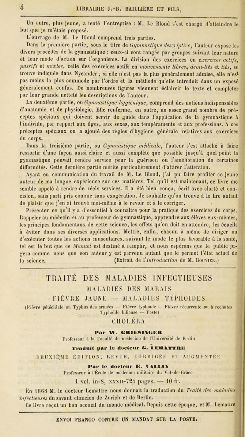 Un autre, plus jeune, a tenté l’entreprise : M. Le Blond s’est chargé d’atteindre le but que je m’étais proposé. L’ouvrage de M. Le Blond comprend trois parties. Dans la première partie, sous le titre de Gymnastique descriptive, l’auteur expose les divers procédés de la gymnastique : ceux-ci sont rangés par groupes suivant leur nature et leur mode d’action sur l’organisme. La division des exercices en exercices actifs, passifs et mixtes, celle des exercices actifs en mouvements libres, demi-liés et liés, se trouve indiquée dans Nycander; si elle n’est pas la plus généralement admise, elle n’esl pas moins la plus commode par l’ordre et la méthode qu’elle introduit dans un exposé généralement confus. De nombreuses figures viennent éclaircir le texte et compléter par leur grande netteté les descriptions de l’auteur. La deuxième partie, ou Gymnastique hygiénique, comprend des notions indispensables d’anatomie et de physiologie. Elle renferme, en outre, un assez grand nombre de pré- ceptes spéciaux qui doivent servir de guide dans l’application de la gymnastique à l’individu, par rapport aux âges, aux sexes, aux tempéraments et aux professions. A ces préceptes spéciaux on a ajouté des règles d’hygiène générale relatives aux exercices du corps. Dans la troisième partie, ou Gymnastique médicale, l’auteur s’est attaché à faire ressortir d’une façon aussi claire et aussi complète que possible jusqu’à quel point la gymnastique pouvait rendre service pour la guérison ou l’amélioration de certaines difformités. Cette dernière partie mérite particulièrement d’attirer l’attention. Ayant eu communication du travail de M. Le Blond, j’ai pu faire profiter ce jeune auteur de ma longue expérience sur ces matières. Tel qu’il est maintenant, ce livre me semble appelé à rendre de réels services. Il a été bien conçu, écrit avec clarté et con- cision, sans parti pris comme sans exagération. Je souhaite qu’on trouve à le lire autant de plaisir que j’en ai trouvé moi-même à le revoir et à le corriger. Présenter ce qu’il y a d'essentiel à connaître pour la pratique des exercices du corps. Rappeler au médecin et au professeur de gymnastique, apprendre aux élèves eux-mêmes, les principes fondamentaux de cette science, les effets qu’on doit en attendre, les écueils à éviter dans ses diverses applications. Mettre, enfin, chacun à même de diriger ou d’exécuter toutes les actions musculaires, suivant le mode le plus favorable à la santé, tel est le but que ce Manuel est destiné à remplir, et nous espérons que le public ju- gera comme nous que son auteur y est parvenu autant que le permet l’état actuel de la science. (Extrait de Y Introduction de M. Bouvier.) TRAITÉ DES MALADIES INFECTIEUSES MALADIES DES MARAIS FIÈVRE JAUNE — MALADIES TYPHOÏDES (Fièvre pétéchiale ou Typhus des armées — Fièvre typhoïde — Fièvre récurrente ou à rechutes Typhoïde bilieuse — Peste) CHOLÉRA Par W . UKIFJBAGER Professeur à la Faculté de médecine de l’Université de Berlin Traduit par le docteur Ci. llllIATTltK DEUXIEME ÉDITION, REVUE, CORRIGÉE ET AUGMENTÉE Par le docteur K. VALIilA Professeur à l'Ecole de médecine militaire du Val-de-Grâce 1 vol. in-8, xxxn-724 pages. — 10 fr. En 1868 M. le docteur Lemattre nous donnait la traduction du Traité des maladies infectieuses du savant clinicien de Zurich et de Berlin. Ce livre reçut un bon accueil du monde médical. Depuis cette époque, et M. Lemattre