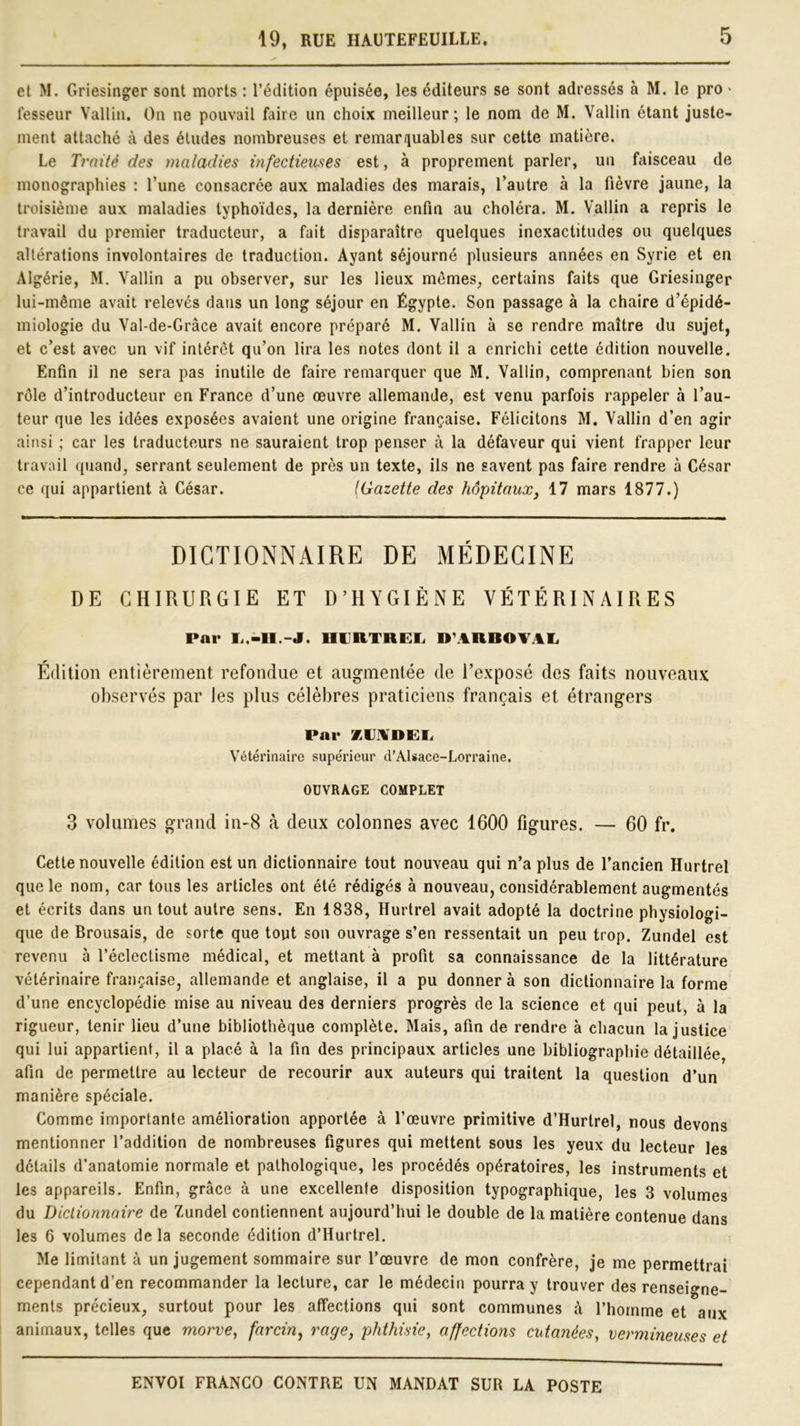 et M. Griesinger sont morts : l’édition épuisée, les éditeurs se sont adressés à M. le pro ■ fesseur Vallin. On ne pouvait faire un choix meilleur; le nom de M. Vallin étant juste- ment attaché à des éludes nombreuses et remarquables sur cette matière. Le Traité des maladies infectieuses est, à proprement parler, un faisceau de monographies : l’une consacrée aux maladies des marais, l’autre à la fièvre jaune, la troisième aux maladies typhoïdes, la dernière enfin au choléra. M. Vallin a repris le travail du premier traducteur, a fait disparaître quelques inexactitudes ou quelques altérations involontaires de traduction. Ayant séjourné plusieurs années en Syrie et en Algérie, M. Vallin a pu observer, sur les lieux mêmes, certains faits que Griesinger lui-même avait relevés dans un long séjour en Égypte. Son passage à la chaire d’épidé- miologie du Val-de-Grâce avait encore préparé M. Vallin à se rendre maître du sujet, et c’est avec un vif intérêt qu’on lira les notes dont il a enrichi cette édition nouvelle. Enfin il ne sera pas inutile de faire remarquer que M. Vallin, comprenant bien son rôle d’introducteur en France d’une œuvre allemande, est venu parfois rappeler à l’au- teur que les idées exposées avaient une origine française. Félicitons M. Vallin d’en agir ainsi ; car les traducteurs ne sauraient trop penser à la défaveur qui vient frapper leur travail quand, serrant seulement de près un texte, ils ne savent pas faire rendre à César ce qui appartient à César. (Gazette des hôpitaux, 17 mars 1877.) DICTIONNAIRE DE MÉDECINE DE CHIRURGIE ET D’HYGIÈNE VÉTÉRINAIRES Par L.-H.-J. HURTREL DARBOVAL Édition entièrement refondue et augmentée de l’exposé des faits nouveaux observés par les plus célèbres praticiens français et étrangers Par XVilDEL Vétérinaire supe'rieur d’Alsace-Lorraine. OUVRAGE COMPLET 3 volumes grand in-8 à deux colonnes avec 1600 figures. — 60 fr. Cette nouvelle édition est un dictionnaire tout nouveau qui n’a plus de l’ancien Hurtrel que le nom, car tous les articles ont été rédigés à nouveau, considérablement augmentés et écrits dans un tout autre sens. En 1838, Hurtrel avait adopté la doctrine physiologi- que de Brousais, de sorte que tout son ouvrage s’en ressentait un peu trop. Zundel est revenu à l’éclectisme médical, et mettant à profit sa connaissance de la littérature vétérinaire française, allemande et anglaise, il a pu donner à son dictionnaire la forme d’une encyclopédie mise au niveau des derniers progrès de la science et qui peut, à la rigueur, tenir lieu d’une bibliothèque complète. Mais, afin de rendre à chacun la justice qui lui appartient, il a placé à la fin des principaux articles une bibliographie détaillée, afin de permettre au lecteur de recourir aux auteurs qui traitent la question d’un manière spéciale. Comme importante amélioration apportée à l’œuvre primitive d’Hurtrel, nous devons mentionner l’addition de nombreuses figures qui mettent sous les yeux du lecteur les détails d’anatomie normale et pathologique, les procédés opératoires, les instruments et les appareils. Enfin, grâce à une excellente disposition typographique, les 3 volumes du Dictionnaire de Zundel contiennent aujourd’hui le double de la matière contenue dans les 6 volumes de la seconde édition d’Hurtrel. Me limitant à un jugement sommaire sur l’œuvre de mon confrère, je me permettrai cependant d’en recommander la lecture, car le médecin pourra y trouver des renseigne- ments précieux, surtout pour les affections qui sont communes à l’homme et aux animaux, telles que morve, farcin, rage, phthisie, affections cutanées, vermineuses et