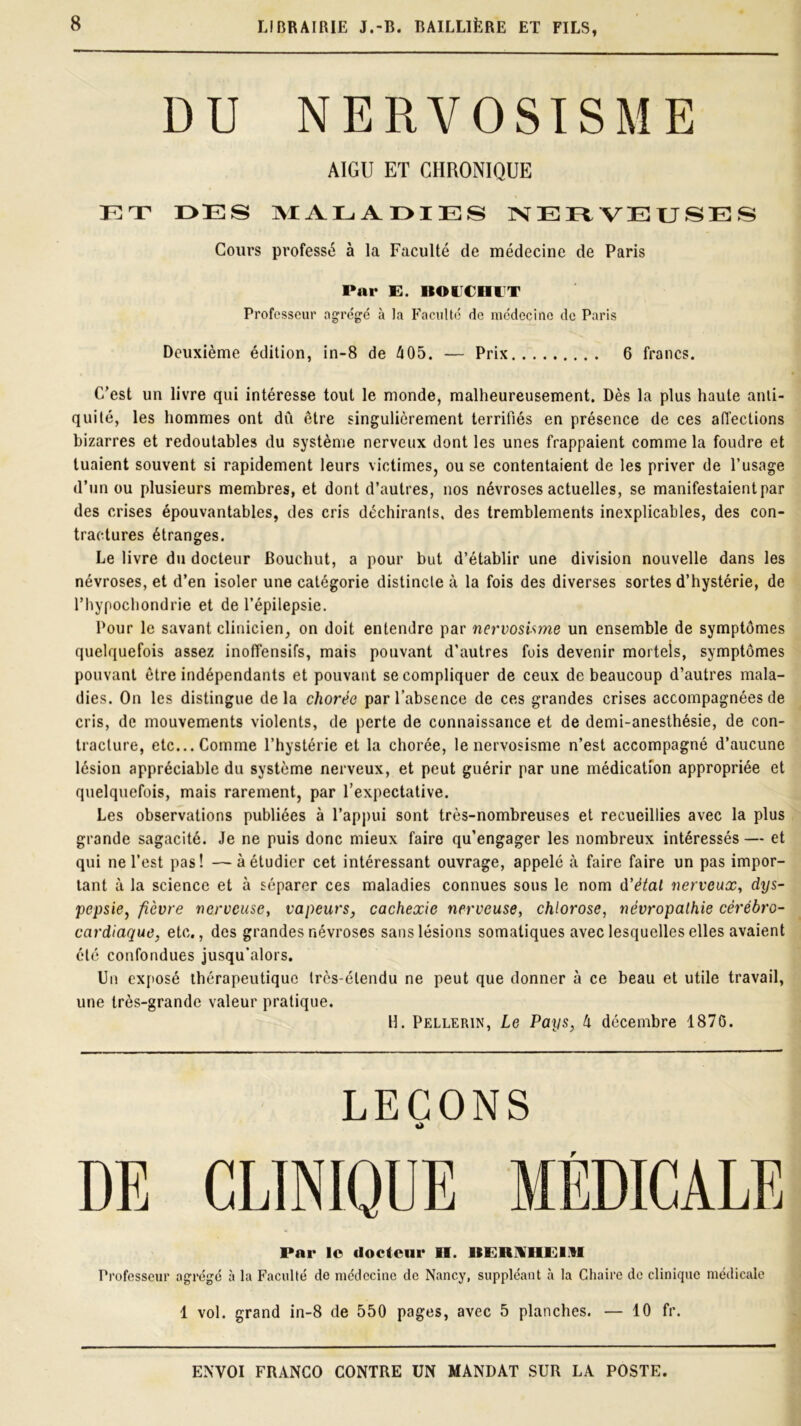 DU NERVOSISME AIGU ET CHRONIQUE ET OES MALAOIES NERVEUSES Cours professé à la Faculté de médecine de Paris Pnr E. RO ECHUT Professeur agrégé à la Faculté de médecine de Paris Deuxième édition, in-8 de 405. — Prix 6 francs. C’est un livre qui intéresse tout le monde, malheureusement. Dès la plus haute anti- quité, les hommes ont dû être singulièrement terrifiés en présence de ces affections bizarres et redoutables du système nerveux dont les unes frappaient comme la foudre et tuaient souvent si rapidement leurs victimes, ou se contentaient de les priver de l’usage d’un ou plusieurs membres, et dont d’autres, nos névroses actuelles, se manifestaient par des crises épouvantables, des cris déchirants, des tremblements inexplicables, des con- tractures étranges. Le livre du docteur Bouchut, a pour but d’établir une division nouvelle dans les névroses, et d’en isoler une catégorie distincte à la fois des diverses sortes d’hystérie, de l’hypochondrie et de l’épilepsie. Pour le savant clinicien, on doit entendre par nervosisme un ensemble de symptômes quelquefois assez inoffensifs, mais pouvant d’autres fois devenir mortels, symptômes pouvant être indépendants et pouvant se compliquer de ceux de beaucoup d’autres mala- dies. On les distingue delà chorée par l’absence de ces grandes crises accompagnées de cris, de mouvements violents, de perte de connaissance et de demi-anesthésie, de con- tracture, etc... Comme l’hystérie et la chorée, le nervosisme n’est accompagné d’aucune lésion appréciable du système nerveux, et peut guérir par une médication appropriée et quelquefois, mais rarement, par l’expectative. Les observations publiées à l’appui sont très-nombreuses et recueillies avec la plus grande sagacité. Je ne puis donc mieux faire qu’engager les nombreux intéressés — et qui ne l’est pas! —à étudier cet intéressant ouvrage, appelé à faire faire un pas impor- tant à la science et à séparer ces maladies connues sous le nom d’étai nerveux, dys- pepsie, fièvre nerveuse, vapeurs, cachexie nerveuse, chlorose, névropathie cérébro- cardiaque, etc., des grandes névroses sans lésions somatiques avec lesquelles elles avaient été confondues jusqu’alors. Un exposé thérapeutique très-étendu ne peut que donner à ce beau et utile travail, une très-grande valeur pratique. H. Pellerin, Le Pays, 4 décembre 1876. LEÇONS O DE CLINIQUE MÉDICALE Pnr le docteur II. ItERUHElAI Professeur agrégé à la Faculté de médecine de Nancy, suppléant à la Chaire de clinique médicale 1 vol. grand in-8 de 550 pages, avec 5 planches. — 10 fr.