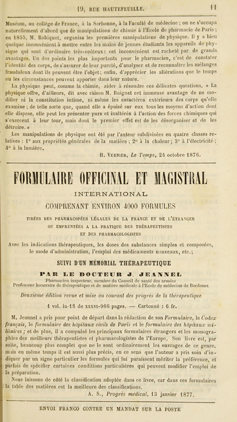 Muséum, au collège de France, à la Sorbonne, à la Faculté de médecine ; on ne s’occupa naturellement d’abord que de manipulations de chimie à l’École de pharmacie de Paris ; en 1855, M. Robiquet, organisa les premières manipulations de physique. 11 y a bien quelque inconvénient à mettre entre les mains de jeunes étudiants les appareils de phy- sique qui sont d’ordinaire très-coûteux: cet inconvénient est racheté par de grands avantages, lin des points les plus importants pour le pharmacien, c’est de constater l’identité des corps, de s’assurer de leur pureté, d’analyser et de reconnaître les mélanges frauduleux dont ils peuvent être l’objet; enfin, d’apprécier les altérations que le temps ou les circonstances peuvent apporter dans leur nature. La physique peut, comme la chimie, aider à résoudre ces délicates questions. « La physique offre, d’ailleurs, dit avec raison M. Buignet cet immense avantage de ne mo- difier ni la constitution intime, ni même les caractères extérieurs des corps qu’elle examine; de telle sorte que, quand elle a épuisé sur eux tous les moyens d’action dont elle dispose, elle peut les présenter purs et inaltérés à l’action des forces chimiques qui s’exercent à leur tour, mais dont le premier effet est de les désorganiser et de les détruire. » Les manipulations de physique ont été par l’auteur subdivisées en quatre classes re- latives : 1° aux propriétés générales de la matière ; 2° à la chaleur; 3° à l’électricité ; 4° à la lumière. H. Vernier, Le Temps, 24 octobre 1876. INTERNATIONAL COMPRENANT ENVIRON 4000 FORMULES TIRÉES DES PHARMACOPÉES LÉGALES DE LA FRANCE ET DE L’ÉTRANGER OU EMPRUNTÉES A LA PRATIQUE DES THÉRAPEUTISTES ET DES PHARMACOLOGISTES Avec les indications thérapeutiques, les doses des substances simples et composées, le mode d’administration, l’emploi des médicaments nouveaux, etc.; SUIVI D UN MÉMORIAL THÉRAPEUTIQUE PAB LE DOCÏËUB JEANNE L Pharmacien inspecteur, membre du Conseil de santé des armées Professeur honoraire do thérapeutique et do matière médicale à l’Ecole de médecine de Bordeaux Deuxième édition revue et mise au courant des progrès de la thérapeutique 1 vol. in-lS de xxxvi-966 pages. — Cartonné : 6 fr. M. Jeannel a pris pour point de départ dans la rédaction de son Formulaire, le Codex français, le formulaire des hôpitaux civils de Paris et le formulaire des hôpitaux mi- litaires ; et de plus, il a compulsé les principaux formulaires étrangers et les monogra- phies des meilleurs thérapeutistes et pharmacologistes de l’Europe. Son livre est, par suite, beaucoup plus complet que ne le sont ordinairement les ouvrages de ce genre, unis en même temps il est aussi plus précis, en ce sens que l’auteur a pris soin d’in- diquer par un signe particulier les formules qui lui paraissent mériter la préférence, et parfois de spécifier certaines conditions particulières qui peuvent modifier l’emploi de la préparation. Nous laissons de côté la classification adoptée dans ce livre, car dans ces formulaires la table des matières est la meilleure des classifications. A. S., Progrès médical, 13 janvier 1877.