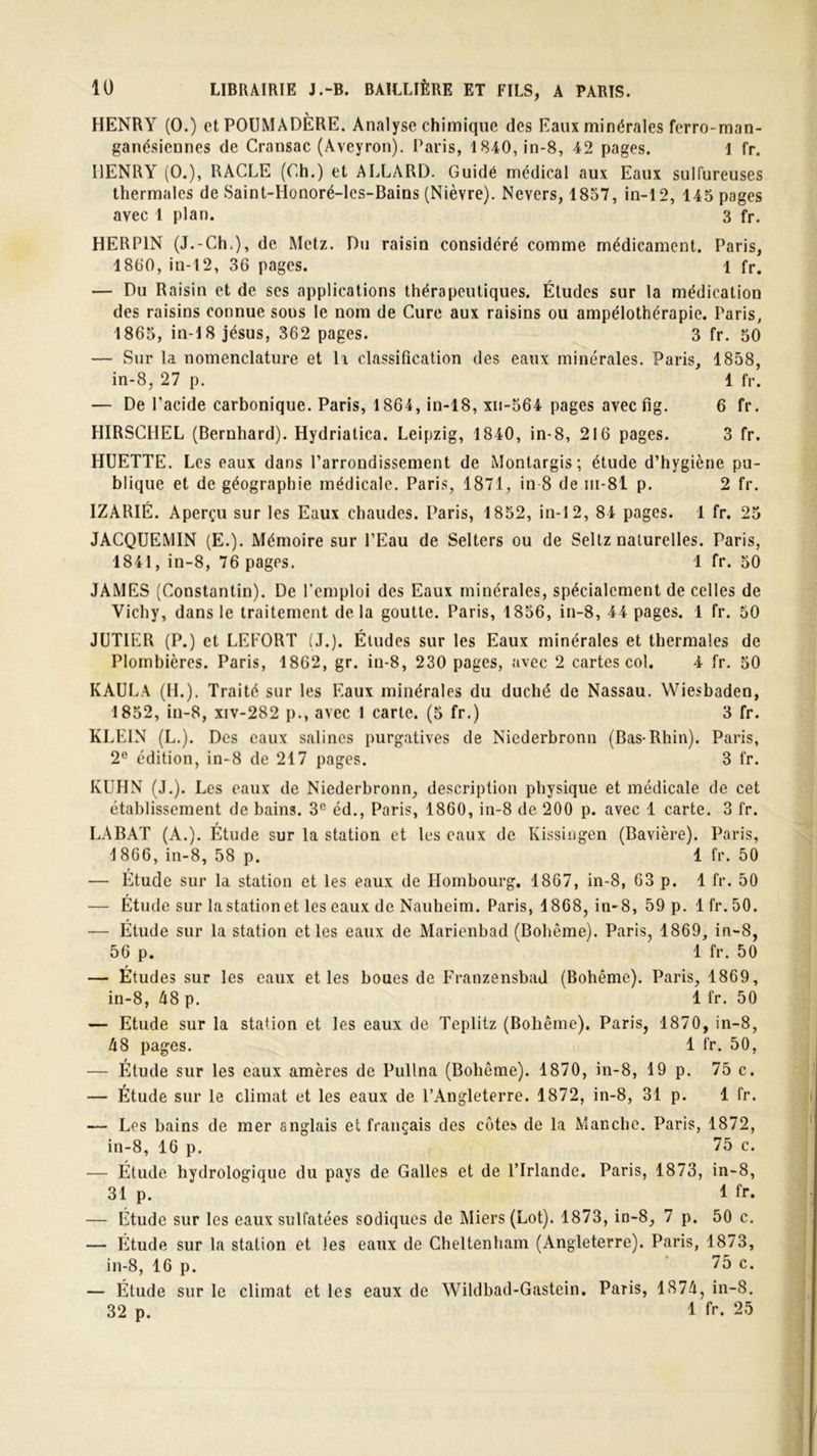 HENRY (O.) et POUMADÈRE. Analyse chimique des Eaux minérales ferro-man- ganésiennes de Cransac (Aveyron). Paris, 1840, in-8, 42 pages. 1 fr. HENRY (O.), RACLE (Ch.) et ALLARD. Guidé médical aux Eaux sulfureuses thermales de Saint-LIonoré-les-Bains (Nièvre). Nevers, 1857, in-12, 145 pages avec 1 plan. 3 fr. HERP1N (J.-Ch ), de Metz. Du raisin considéré comme médicament. Paris, 1860, in-12, 36 pages. 1 fr. — Du Raisin et de ses applications thérapeutiques. Études sur la médication des raisins connue sous le nom de Cure aux raisins ou ampélothérapie. Paris, 1865, in-18 jésus, 362 pages. 3 fr. 50 — Sur la nomenclature et lx classification des eaux minérales. Paris, 1858, in-8, 27 p. 1 fr. — De l'acide carbonique. Paris, 1864, in-18, xii-564 pages aveefig. 6 fr. HIRSCHEL (Bernhard). Hydriatica. Leipzig, 1840, in-8, 216 pages. 3 fr. HUETTE. Les eaux dans l’arrondissement de Monlargis; étude d’hygiène pu- blique et de géographie médicale. Paris, 1871, in-8 de m-8l p. 2 fr. IZARIÉ. Aperçu sur les Eaux chaudes. Paris, 1852, in-12, 84 pages. 1 fr. 25 JACQUEMIN (E.). Mémoire sur l’Eau de Selters ou de Seltz naturelles. Paris, 1841, in-8, 76 pages. 1 fr. 50 JAMES (Constantin). De l’emploi des Eaux minérales, spécialement de celles de Vichy, dans le traitement delà goutte. Paris, 1856, in-8, 44 pages. 1 fr. 50 JUTIER (P.) et LEFORT (J.). Études sur les Eaux minérales et thermales de Plombières. Paris, 1862, gr. in-8, 230 pages, avec 2 cartes col. 4 fr. 50 KAULA (H.). Traité sur les Eaux minérales du duché de Nassau. Wiesbaden, 1852, in-8, xiv-282 p., avec 1 carte. (5 fr.) 3 fr. KLEIN (L.). Des eaux salines purgatives de Niederbronn (Bas-Rhin). Paris, 2e édition, in-8 de 217 pages. 3 fr. KUHN (J.). Les eaux de Niederbronn, description physique et médicale de cet établissement de bains. 3e éd., Paris, 1860, in-8 de 200 p. avec 1 carte. 3 fr. LABAT (A.). Étude sur la station et les eaux de Kissingen (Bavière). Paris, 1866, in-8, 58 p. 1 fr. 50 — Étude sur la station et les eaux de Hombourg. 1867, in-8, 63 p. 1 fr. 50 — Étude sur la station et les eaux de Nauheim. Paris, 1868, in-8, 59 p. lfr. 50. — Étude sur la station et les eaux de Marienbad (Bohême). Paris, 1869, in-8, 56 p. 1 fr. 50 — Études sur les eaux et les boues de Franzensbad (Bohême). Paris, 1869, in-8, 48 p. 1 fr. 50 — Etude sur la station et les eaux de Teplitz (Bohême). Paris, 1870, in-8, 48 pages. 1 fr. 50, — Étude sur les eaux amères de Pullna (Bohême). 1870, in-8, 19 p. 75 c. — Étude sur le climat et les eaux de l’Angleterre. 1872, in-8, 31 p. 1 fr. — Les bains de mer anglais et français des côtes de la Manche. Paris, 1872, in-8, 16 p. 75 c. — Étude hydrologique du pays de Galles et de l’Irlande. Paris, 1873, in-8, 31 p. 1 fr. — Étude sur les eaux sulfatées sodiques de Miers (Lot). 1873, in-8, 7 p. 50 c. — Étude sur la station et les eaux de Cheltenham (Angleterre). Paris, 1873, in-8, 16 p. 75 c. — Étude sur le climat et les eaux de Wildbad-Gastein. Paris, 1874, in-8. 32 p. 1 fr. 25