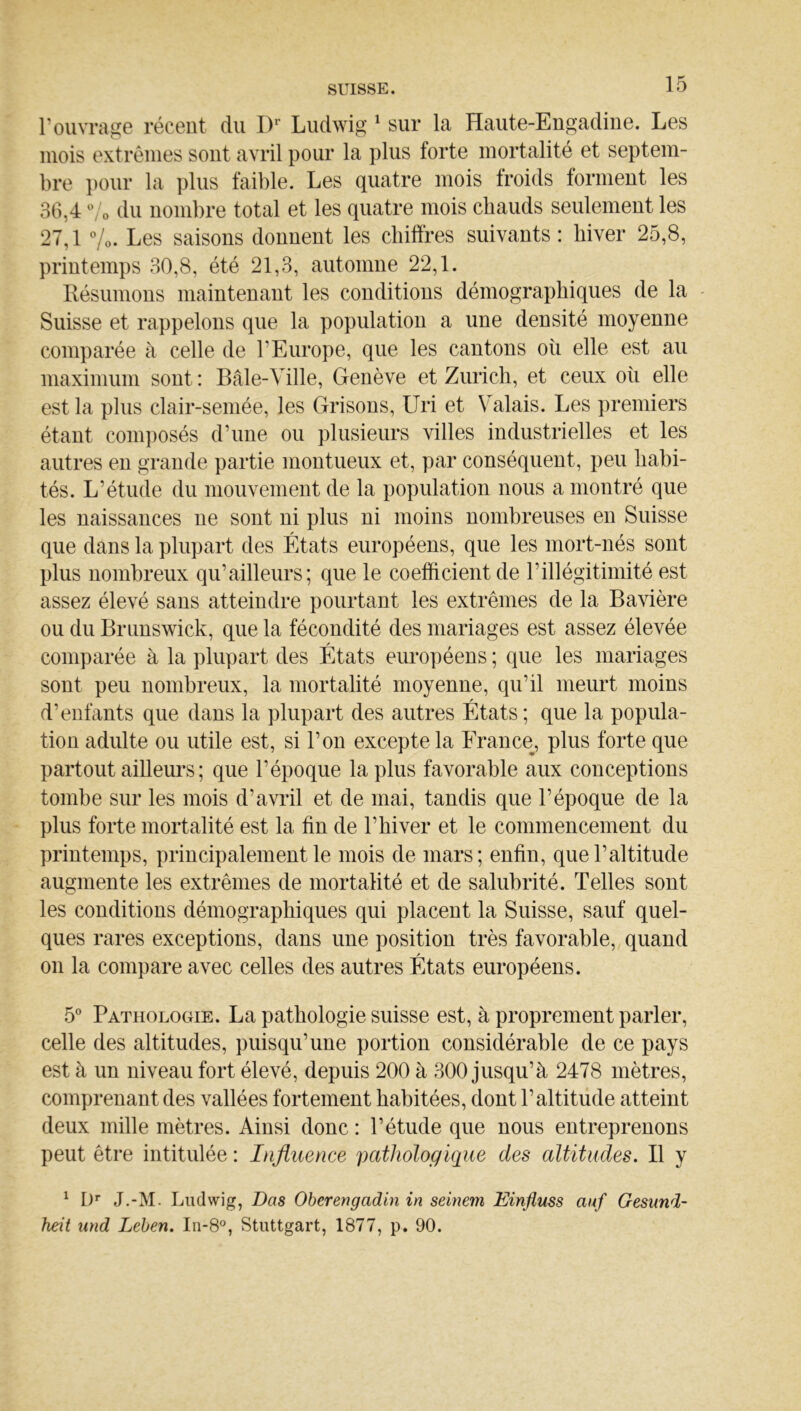 rouvrage récent du D Ludwig ^ sur la Haute-Engadiue. Les mois extrêmes sont avril pour la plus forte mortalité et septem- bre ])Our la plus faible. Les quatre mois troids tonnent les 36,4 O du nombre total et les quatre mois chauds seulement les 27,1 Vo. Les saisons donnent les chiffres suivants : hiver 25,8, printemps 30,8, été 21,3, automne 22,1. Ilésumons maintenant les conditions démographiques de la - Suisse et rappelons que la population a une densité moyenne comparée à celle de l’Europe, que les cantons où elle est au maximum sont : Bâle-Ville, Genève et Zurich, et ceux où elle est la plus clair-semée, les Grisons, Uri et Valais. Les premiers étant conqiosés d’une ou plusieurs villes industrielles et les autres en grande partie montueux et, par conséquent, peu habi- tés. L’étude du mouvement de la population nous a montré que les naissances ne sont ni plus ni moins nombreuses en Suisse que dans la plupart des États européens, que les mort-nés sont plus nombreux qu’ailleurs; que le coefficient de l’illégitimité est assez élevé sans atteindre pourtant les extrêmes de la Bavière ou du Brunswick, que la fécondité des mariages est assez élevée comparée à la plupart des États européens ; que les mariages sont peu nombreux, la mortalité moyenne, qu’il meurt moins d’enfants que dans la plupart des autres États ; que la popula- tion adulte ou utile est, si l’on excepte la France, plus forte que partout ailleurs ; que l’époque la plus favorable aux conceptions tombe sur les mois d’avril et de mai, tandis que l’époque de la plus forte mortalité est la fin de l’hiver et le commencement du printemps, principalement le mois de mars; enfin, que l’altitude augmente les extrêmes de mortalité et de salubrité. Telles sont les conditions démographiques qui placent la Suisse, sauf quel- ques rares exceptions, dans une position très favorable, quand 011 la compare avec celles des autres États européens. 5® Pathologie. La pathologie suisse est, à proprement parler, celle des altitudes, puisqu’une portion considérable de ce pays est à un niveau fort élevé, depuis 200 à 300 jusqu’à 2478 mètres, comprenant des vallées fortement habitées, dont l’altitude atteint deux mille mètres. Ainsi donc : l’étude que nous entreprenons peut être intitulée : Influence pathologique des altitudes. B y ^ !)’■ J.-M. Ludwig, Bas Oberengadin in seinem Einfluss auf Gesund- heit nnd Leben. In-8°, Stuttgart, 1877, p. 90.