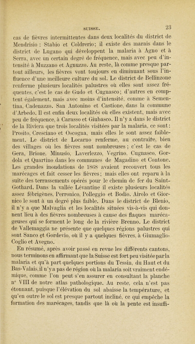 cas (le lièvres interinitteutes dans deux localités du district de Meiidrisio : Stabio et Coldrerio; il existe des marais dans le district de Lugano (iiii développent la malaria à Agno et à Serra, avec un certain degré de frécpience, mais avec peu d’in- tensité à Muzzano et Agnuzzo. Au reste, là comme presque par- tout ailleurs, les lièvres vont toujours en diminuant sous l’in- lluence d’une meilleure culture du sol. Le district de Bellinzone renferme plusieurs localités palustres où elles sont assez Iré- quentes, c’est le cas de Gudo et Cugnasco; d’autres en comp- tent également, mais avec moins d’intensité, comme à Semen- tina, Cadenazzo. San Antonino et Castione, dans la commune d’Arbedo. Il est enün deux localités où elles existent, mais avec peu de fréquence, à Carasso et Giubasco. Il n’y a dans le district de la Riviera (|ue trois localités visitées par la malaria, ce sont : Prosito, Cresciano et Oscogna, mais elles le sont assez faible- ment. Le district de Locarno renferme, au contraile, bien des villages où les lièvres sont nombreuses ; c’est le cas de Géra, Brione, Minusio, Laverlezzo, Vegriuo, Cugnasco, Gor- dola et Quartino dans les communes de Magadino et Contone. Les grandes inondations de 1868 avaient recouvert tous les marécages et fait cesser les lièvres ; mais elles ont reparu à la suite des terrassements opérés pour le chemin de fer du Saiut- Gothard. Dans la vallée Lévantine il existe plusieurs localités assez fébrigènes, Perronico, Polleggio et Bodio. Airolo et Gior- nico le sont à un degré plus faible. Dans le district de Blenio, il n’y a que Malvaglia et les localités situées vis-à-vis qui don- nent lieu à des lièvres nombreuses à cause des flaques maréca- geuses qui se forment le long de la rivière Brenno. Le district de Vallemaggia ne présente que quelques régions palustres qui sont Sanco çt Gordevio, où il y a quelques fièvres, à Giumaglio? Coglio et Avegno. En résumé, après avoir passé en revue les dilïérents cantons, nous terminons en aflirmant que la Suisse est fort peu visitée parla malaria et qu’à part quelques portions du Tessin, du Haut et du Bas-Valais, il n’y a pas de région où la malaria soit vraiment endé- mique, comme l’on peut s’en assurer en consultant la planche n® VIII de notre atlas pathologique. Au reste, cela n’est pas étonnant, puiscpie l’élévation du sol abaisse la température, et qu’en outre le sol est presque partout incliné, ce qui empêche la formation des marécages, tandis que là où la pente est insufli-