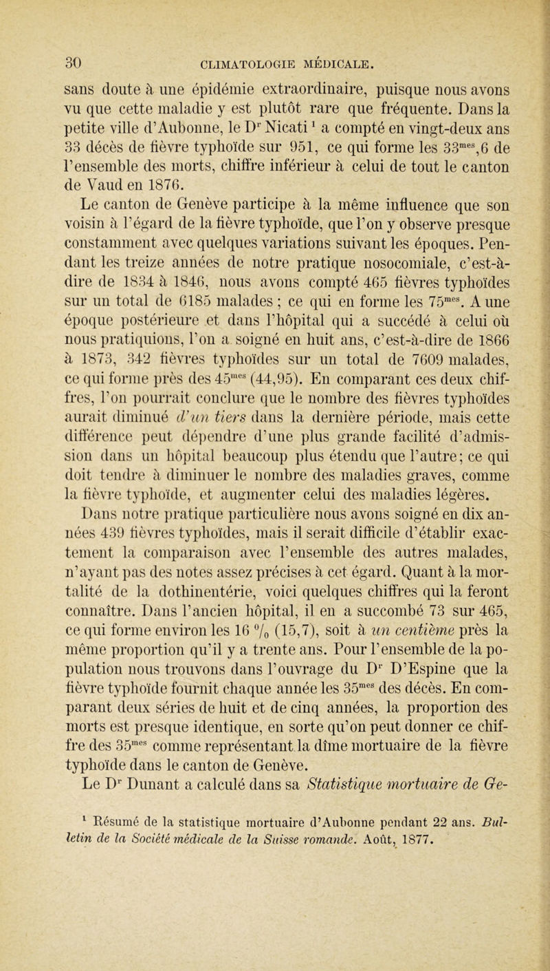 sans cloute à une épidémie extraordinaire, puisque nous avons vu que cette maladie y est plutôt rare que fréquente. Dans la petite ville d’Aubonne, le D^ Nicati ^ a compté en vingt-deux ans 33 décès de fièvre typhoïde sur 951, ce qui forme les 33“®% 6 de rensemble des morts, chiffre inférieur à celui de tout le canton de Vaud en 1876. Le canton de Genève participe à la même influence que son voisin à l’égard de la fièvre typhoïde, que l’on y observe presque constamment avec quelques variations suivant les époques. Pen- dant les treize années de notre pratique nosocomiale, c’est-à- dire de 1834 à 1846, nous avons compté 465 fièvi*es typhoïdes sur un total de 6185 malades ; ce qui en forme les 75“®^ Aune époque postérieure et dans l’hôpital qui a succédé à celui où nous pratiquions, l’on a soigné en huit ans, c’est-à-dire de 1866 à 1873, 342 fièvres typhoïdes sur un total de 7609 malades, ce qui forme près des 45“® (44,95). En comparant ces deux chif- fres, l’on })ourrait conclure que le nombre des fièvres typhoïdes aurait diminué d’un tiers dans la dernière période, mais cette différence peut dé])endre d’une plus grande facilité d’admis- sion dans un hôpital beaucoup plus étendu que l’autre; ce qui doit tendre à diminuer le nombre des maladies graves, comme la fièvre typhoïde, et augmenter celui des maladies légères. Dans notre i)rati(iue particulière nous avons soigné en dix an- nées 439 fièvres typhoïdes, mais il serait difficile d’établir exac- tement la comparaison avec l’ensemble des autres malades, n’ayant pas des notes assez précises à cet égard. Quant à la mor- talité de la dothinentérie, voici quelques chiffres qui la feront connaître. Dans l’ancien hôpital, il en a succombé 73 sur 465, ce qui forme environ les 16 'Vo (15,7), soit à un ceyitième près la même proportion qu’il y a trente ans. Pour l’ensemble de la po- pulation nous trouvons dans l’ouvrage du D® D’Espine que la fièvre typhoïde fournit chaque année les 35“® des décès. En com- parant deux séries de huit et de cinq années, la proportion des morts est presque identique, eu sorte qu’on peut donner ce chif- fre des 35“® comme représentant la dîme mortuaire de la fièvre typhoïde dans le canton de Genève. Le D® Dunant a calculé dans sa Statistique mortuaire de Ge- ^ Résumé de la statistique mortuaire d’Aubonne pendant 22 ans. Bul- letin de la Société médicale de la Suisse romande. Août, 1877.