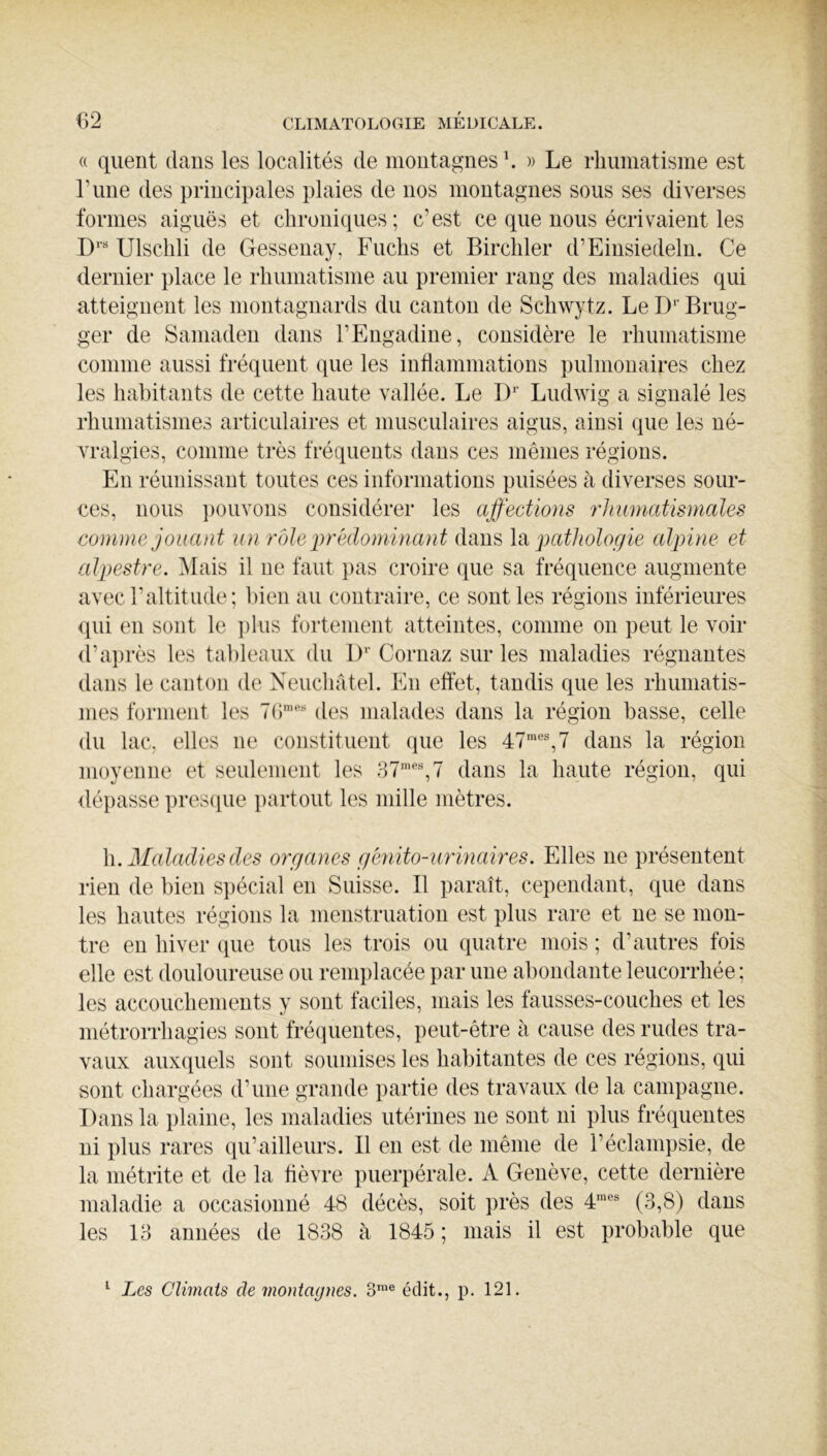 « qiient dans les localités de montagnes \ » Le rliumatisme est Tune des principales plaies de nos montagnes sous ses diverses formes aiguës et chroniques; c'est ce que nous écrivaient les D' Ulschli de Gessenay, Fuchs et Bircliler d’Einsiedeln. Ce dernier place le rhumatisme au premier rang des maladies qui atteignent les montagnards du canton de Schwytz. LeD^’Brug- ger de Samaden dans l’Engadine, considère le rhumatisme comme aussi fréquent que les intlammations pulmonaires chez les habitants de cette haute vallée. Le D*’ Ludwig a signalé les rhumatismes articulaires et musculaires aigus, ainsi que les né- vralgies, comme très fréquents dans ces mêmes régions. En réunissant toutes ces informations puisées à diverses sour- ces, nous ])ouvons considérer les affections rhumatismales comme jouant un vole prédominant dans \Si pathologie alpine et alpestre. Mais il ne faut pas croire que sa fréquence augmente avec l’altitude; bien au contraire, ce sont les régions inférieures qui en sont le ])lus fortement atteintes, comme on peut le voir d’ai)rès les tableaux du 1)'’ Cornaz sur les maladies régnantes dans le canton de Xeuchâtel. En effet, tandis que les rhumatis- mes forment les des malades dans la région basse, celle du lac, elles ne constituent que les 47',7 dans la région moyenne et seulement les 87', 7 dans la haute région, qui dépasse presciue ])artout les mille mètres. \\. 21aladiesdes organes géyiito-urmaires. Elles ne présentent rien de bien S])écial en Suisse. B paraît, cependant, que dans les hautes régions la menstruation est plus rare et ne se mon- tre en hiver que tous les trois ou quatre mois ; d’autres fois elle est douloureuse ou remplacée i)ar une abondante leucorrhée ; les accouchements y sont faciles, mais les fausses-couches et les métrorrhagies sont fréquentes, peut-être à cause des rudes tra- vaux aux(|uels sont soumises les habitantes de ces régions, qui sont chargées d’une grande partie des travaux de la campagne. Dans la plaine, les maladies utérines ne sont ni plus fréquentes ni plus rares qu’ailleurs. B en est de même de l’éclampsie, de la niétrite et de la fièvre puerpérale. A Genève, cette dernière maladie a occasionné 48 décès, soit près des 4' (3,8) dans les 13 années de 1838 à 1845 ; mais il est probable que ^ Les Climats de montagnes. 3™® édit., p. 121.