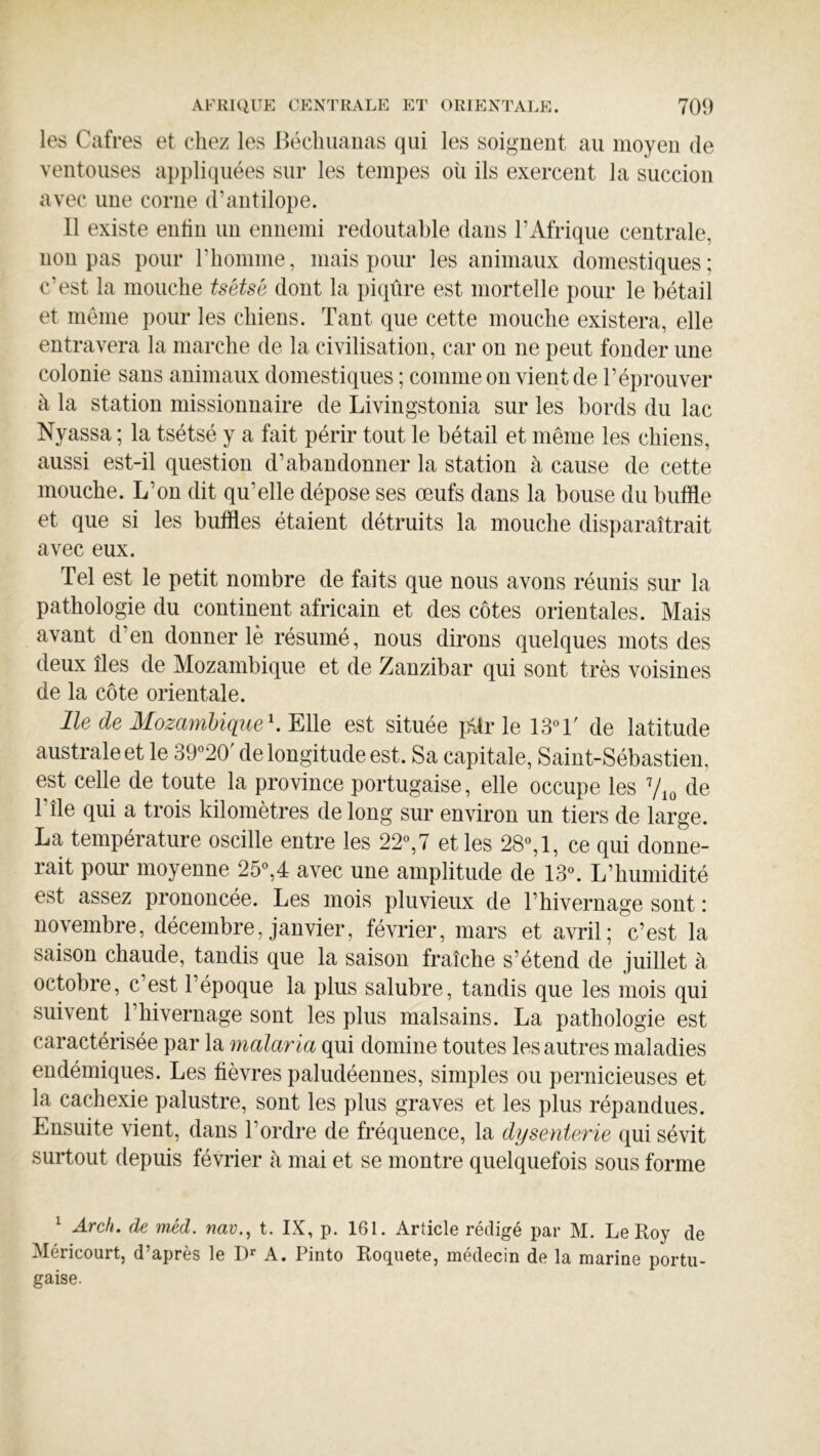 les Cafres et chez les Béclmaiias qui les soignent au moyen de ventouses appliquées sur les tempes où ils exercent la succion avec une corne d’antilope. Il existe entin un ennemi redoutable dans l’Afrique centrale, non pas pour l’homme, mais pour les animaux domestiques ; c’est la mouche tsétsé dont la piqûre est mortelle pour le bétail et même pour les chiens. Tant que cette mouche existera, elle entravera la marche de la civilisation, car on ne peut fonder une colonie sans animaux domestiques ; comme on vient de l’éprouver à la station missionnaire de Livingstonia sur les bords du lac Nyassa ; la tsétsé y a fait périr tout le bétail et même les chiens, aussi est-il question d’abandonner la station à cause de cette mouche. L’on dit qu’elle dépose ses œufs dans la bouse du buffle et que si les buffles étaient détruits la mouche disparaîtrait avec eux. Tel est le petit nombre de faits que nous avons réunis sur la pathologie du continent africain et des côtes orientales. Mais avant d’en donner lè résumé, nous dirons quelques mots des deux îles de Mozambique et de Zanzibar qui sont très voisines de la côte orientale. Ile de MozamUqiie^.^We est située jAir le 13°T de latitude australe et le 39°20' de longitude est. Sa capitale, Saint-Sébastien, est celle de toute la province portugaise, elle occupe les de l’île qui a trois kilomètres de long sur environ un tiers de large. La température oscille entre les 22°,7 et les 28°, 1, ce qui donne- rait pour moyenne 25°,4 avec une amplitude de 13°. L’humidité est assez prononcée. Les mois pluvieux de l’hivernage sont : novembre, décembre, janvier, février, mars et avril; c’est la saison chaude, tandis que la saison fraîche s’étend de juillet à octobre, c’est l’époque la plus salubre, tandis que les mois qui suivent l’hivernage sont les plus malsains. La pathologie est caractérisée par la malaria qui domine toutes les autres maladies endémiques. Les fièvres paludéennes, simples ou pernicieuses et la cachexie palustre, sont les plus graves et les plus répandues. Ensuite vient, dans Tordre de fréquence, la dysenterie qui sévit surtout depuis février à mai et se montre quelquefois sous forme ^ Arch. de méd. nav., t. IX, p. 161. Article rédigé par M. Le Roy de Méricourt, d’après le A. Pinto Roquete, médecin de la marine portu- gaise.