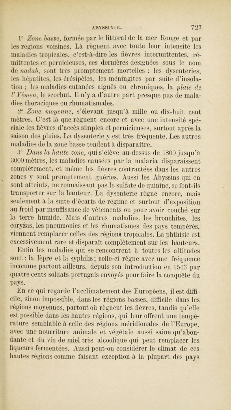 Zone hasse^ formée par le littoral de la mer Rouge et par les régions voisines. Là régnent avec toute leur intensité les maladies tropicales, c’est-à-dire les fièvres intermittentes, ré- mittentes et pernicieuses, ces dernières désignées sous le nom de nadab, sont très promptement mortelles : les dysenteries, les hépatites, les érésipèles, les méningites par suite d’insola- tion ; les maladies cutanées aiguës ou chroniques, la plaie de V Yémen, le scorbut. Il n’y a d’autre part presque pas de mala- dies thoraciques ou rhumatismales. 2° Zone moyenne, s’élevant jusqu’à mille ou dix-huit cent mètres. C’est là que régnent encore et avec une intensité spé- ciale les fièvres d’accès simples et pernicieuses, surtout après la saison des pluies. La dysenterie y est très fréquente. Les autres maladies de la zone basse tendent à disparaître. 3 Dans la haute zone, qui s’élève au-dessus de 1800 jusqu’à 3000 mètres, les maladies causées par la malaria disparaissent complètement, et même les fièvres contractées dans les autres zones y sont promptement guéries. Aussi les Abyssins qui en sont atteints, ne connaissant pas le sulfate de quinine, se font-ils transporter sur la hauteur. La dysenterie règne encore, mais seulement à la suite d’écarts de régime et surtout d’exposition au froid par insuffisance de vêtements ou pour avoir couché sur la terre humide. Mais d’autres maladies, les bronchites, les coryzas, les pneumonies et les rhumatismes des pays tempérés, viennent remplacer celles des régions tropicales. La phthisie est excessivement rare et disparaît complètement sur les hauteurs. Enfin les maladies qui se rencontrent à toutes les altitudes sont : la lèpre et la syphilis ; celle-ci règne avec une fréquence inconnue partout ailleurs, depuis son introduction en 1543 par quatre cents soldats portugais envoyés pour faire la conquête du pays. En ce qui regarde l’acclimatement des Européens, il est diffi- cile, sinon impossible, dans les régions basses, difficile dans les régions moyennes, partout où régnent les fièvres, tandis qu’elle est possible dans les hautes régions, qui leur offrent une tempé- rature semblable à celle des régions méridionales de l’Europe, avec une nourriture animale et végétale aussi saine qu’abon- dante et du vin de miel très alcoolique qui peut remplacer les liqueurs fermentées. Aussi peut-on considérer le climat de ces hautes régions comme faisant exception à la plupart des pays