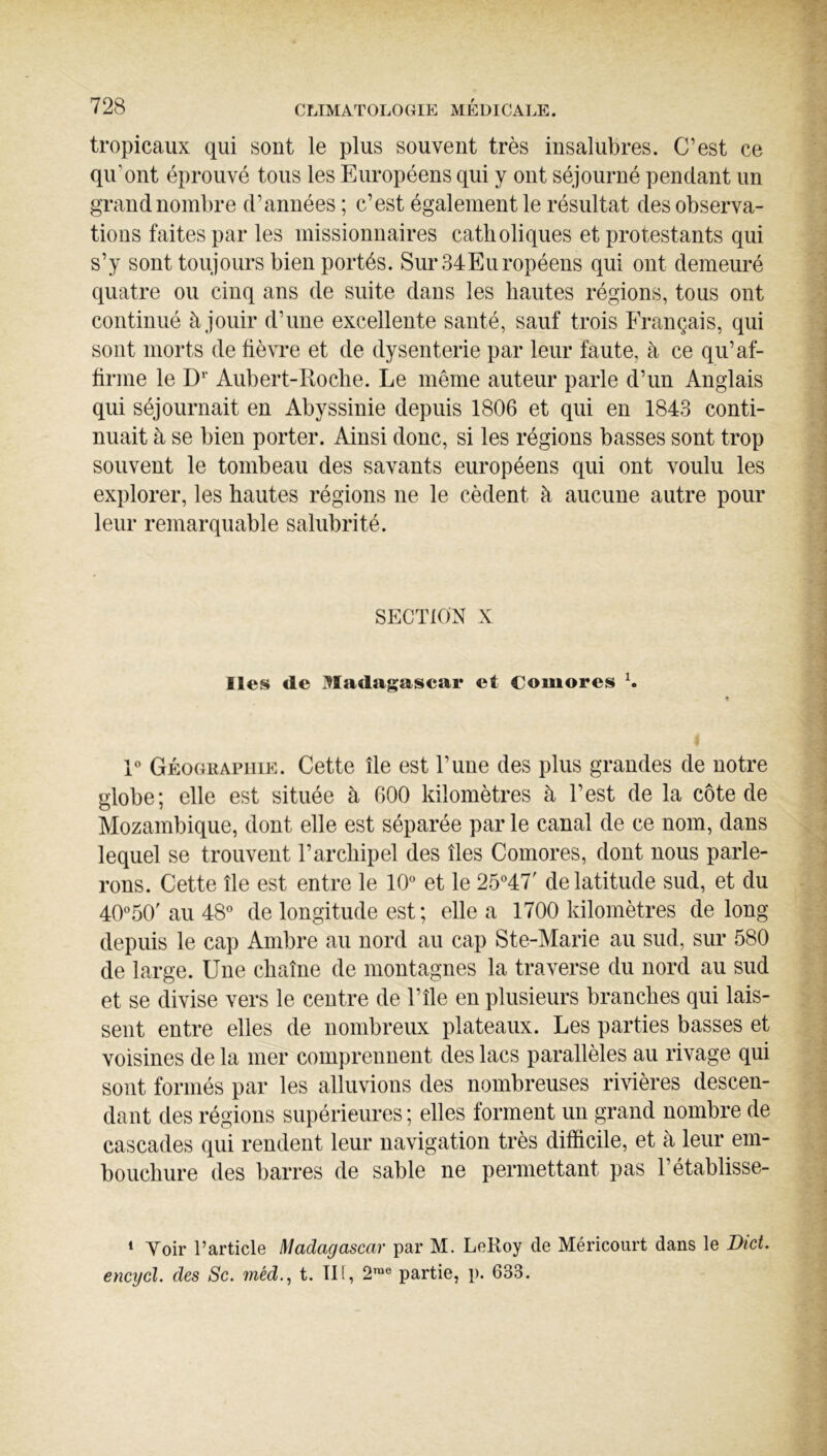 tropicaux qui sont le plus souvent très insalubres. C’est ce qu’ont éprouvé tous les Européens qui y ont séjourné pendant un grand nombre d’années ; c’est également le résultat des observa- tions faites par les missionnaires catholiques et protestants qui s’y sont toujours bien portés. Sur34Européens qui ont demeuré quatre ou cinq ans de suite dans les hautes régions, tous ont continué à jouir d’une excellente santé, sauf trois Français, qui sont morts de fièvre et de dysenterie par leur faute, à ce qu’af- firme le D* Aubert-Roche. Le même auteur parle d’un Anglais qui séjournait en Abyssinie depuis 1806 et qui en 1843 conti- nuait à se bien porter. Ainsi donc, si les régions basses sont trop souvent le tombeau des savants européens qui ont voulu les explorer, les hautes régions ne le cèdent à aucune autre pour leur remarquable salubrité. SECTION X Iles de ^^ladagascar et Comores X R Géographie. Cette île est l’une des plus grandes de notre globe; elle est située à 600 kilomètres à l’est de la côte de Mozambique, dont elle est séparée par le canal de ce nom, dans lequel se trouvent l’archipel des îles Comores, dont nous parle- rons. Cette île est entre le 10° et le 25°47' de latitude sud, et du 40°50'au48° de longitude est ; elle a 1700 kilomètres de long depuis le cap Ambre au nord au cap Ste-Marie au sud, sur 580 de large. Une chaîne de montagnes la traverse du nord au sud et se divise vers le centre de l’île en plusieurs branches qui lais- sent entre elles de nombreux plateaux. Les parties basses et voisines de la mer comprennent des lacs parallèles au rivage qui sont formés par les alluvions des nombreuses rivières descen- dant des régions supérieures; elles forment un grand nombre de cascades qui rendent leur navigation très difficile, et à leur em- bouchure des barres de sable ne permettant pas l’établisse- * Voir l’article Madagascar par M. LeRoy de Méricourt dans le Dict. encycl. des Sc. t. TH, 2™® partie, p. 633.