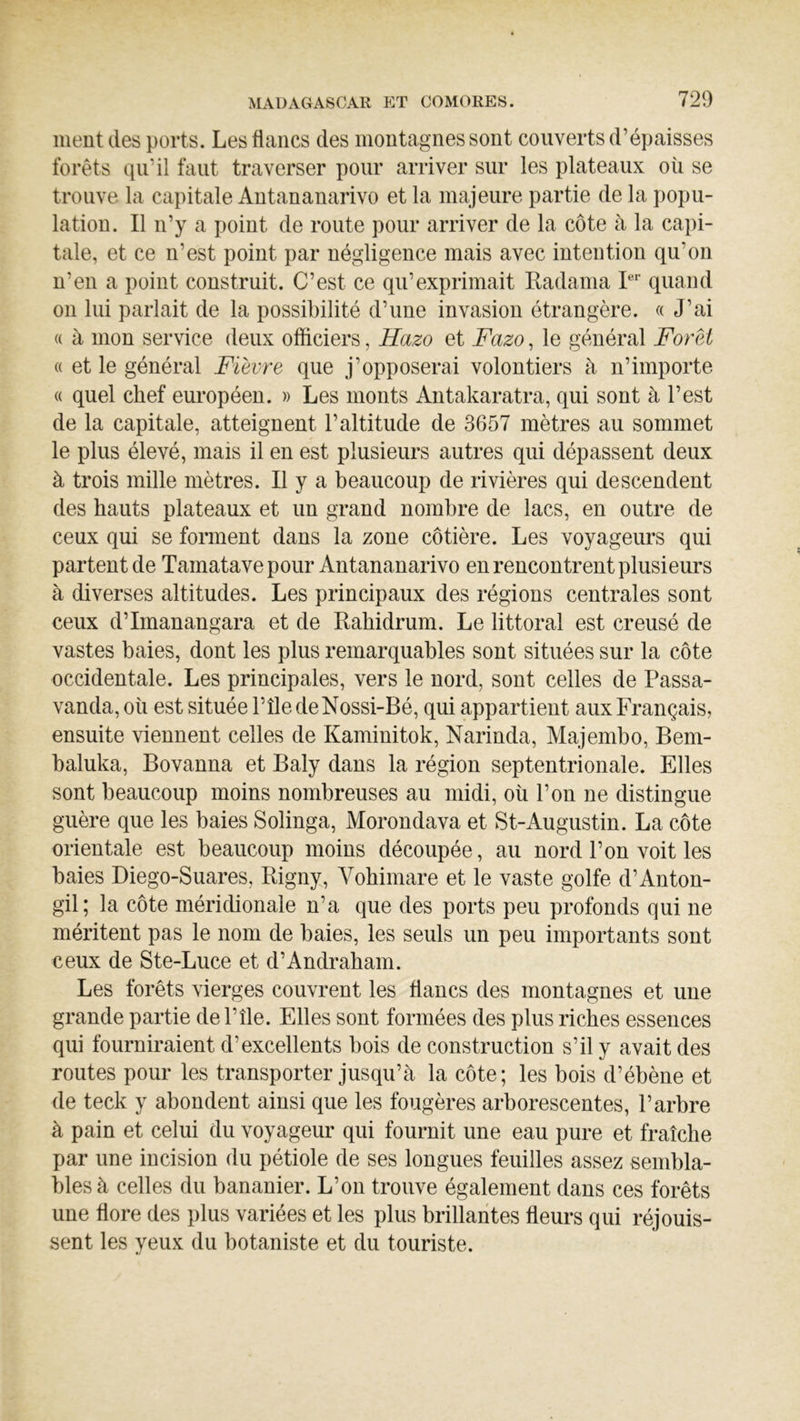 meut des ports. Les flancs des montagnes sont couverts d’épaisses forêts qu’il faut traverser pour arriver sur les plateaux où se trouve la capitale Antananarivo et la majeure partie de la popu- lation. Il n’y a point de route pour arriver de la côte à la capi- tale, et ce n’est point par négligence mais avec intention qu’on n’en a point construit. C’est ce qu’exprimait Kadama L'' quand on lui parlait de la possibilité d’une invasion étrangère. « J’ai « à mon service deux officiers, Hazo et Fazo, le général Foret « et le général Fièvre que j’opposerai volontiers à n’importe « quel chef eui*opéen. » Les monts Antakaratra, qui sont à l’est de la capitale, atteignent l’altitude de 3657 mètres au sommet le plus élevé, mais il en est plusieurs autres qui dépassent deux à trois mille mètres. Il y a beaucoup de rivières qui descendent des hauts plateaux et un grand nombre de lacs, en outre de ceux qui se forment dans la zone côtière. Les voyageurs qui partent de Tamatave pour Antananarivo en rencontrent plusieurs à diverses altitudes. Les principaux des régions centrales sont ceux d’Imanangara et de Rahidrum. Le littoral est creusé de vastes baies, dont les plus remarquables sont situées sur la côte occidentale. Les principales, vers le nord, sont celles de Passa- vanda, où est située l’île deNossi-Bé, qui appartient aux Français, ensuite viennent celles de Kaminitok, Narinda, Majembo, Bem- baluka, Bovanna et Baly dans la région septentrionale. Elles sont beaucoup moins nombreuses au midi, où l’on ne distingue guère que les baies Solinga, Morondava et St-iVugustin. La côte orientale est beaucoup moins découpée, au nord l’on voit les baies Diego-Suares, Rigny, Vohimare et le vaste golfe d’Anton- gil; la côte méridionale n’a que des ports peu profonds qui ne méritent pas le nom de baies, les seuls un peu importants sont ceux de Ste-Luce et d’Andraham. Les forêts vierges couvrent les flancs des montagnes et une grande partie del’île. Elles sont formées des plus riches essences qui fourniraient d’excellents bois de construction s’il y avait des routes pour les transporter jusqu’à la côte; les bois d’ébène et de teck y abondent ainsi que les fougères arborescentes, l’arbre à pain et celui du voyageur qui fournit une eau pure et fraîche par une incision du pétiole de ses longues feuilles assez sembla- bles à celles du bananier. L’on trouve également dans ces forêts une flore des plus variées et les plus brillantes fleurs qui réjouis- sent les yeux du botaniste et du touriste.