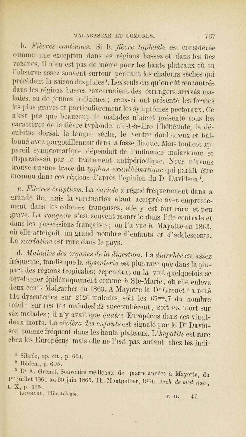 1). Fièvres continues. Si la fièvre typhoïde est considérée comiiie une exception dans les régions basses et dans les îles voisines, il n’en est pas de même pour les hauts plateaux où on l’observe assez souvent surtout pendant les chaleurs sèches qui précèdent la saison des pluies b Les seuls cas qu’on eut rencontrés dans les régions basses concernaient des étrangers arrivés ma- lades, ou de jeunes indigènes ; ceux-ci ont pi’ésenté les formes les plus graves et i)articulièrenient les symptômes pectoraux. Ce n est ])as que beaucoup de malades n’aient présenté tous les caractères de la fièvre typhoïde, c’est-à-dire l’hébétude, le dé- cubitus dorsal, la langue sèche, le ventre douloureux et bal- lonné avec gargouillement dans la fosse iliaque. Mais tout cet ap- pareil symptomatique dépendait de l’influence maiariemie et disparaissait par le traitement antipériodique. Nous n’avons trouvé aucune trace du typhus exanthématique qui paraît être inconnu dans ces régions d’après l’opinion du Davidson b c. Fièvres éruptives. La variole a régné fréquemment dans la glande île, mais la vaccination étant acceptée avec empresse- ment dans les colonies françaises, elle y est fort rare et peu grave. La rougeole s’est souvent montrée dans l’île centrale et dans les possessions françaises ; on l’a vue à Mayotte en 1863, où elle atteignit un grand nombre d’enfants et d’adolescents! La scarlatine est rare dans le pays. d. Maladies des organes de la digestion. La diarrhée est assez fréquente, tandis que la dysenterie est plus rare que dans la plu- part des régions tropicales; cependant on la voit quelquefois se développer épidémiquement comme à Ste-Marie, où elle enleva deux cents Malgaches en 1860. A Mayotte le Grenet ^ a noté 144 dysenteiies sur 2126 malades, soit les 67“®®, 7 du nombre total, sur ces 144 malades[22 succombèrent, soit un mort sur six malades ; il n’y avait que quatre Européens dans ces vingt- deux morts. Le choléra des enj-ants est signalé par le D'' Davîd- son comme fréquent dans les hauts plateaux. Vhépatite est rare chez les Européens mais elle ne l’est pas autant chez les indi- ^ Sibrée, op. cit., p. 604. ^ Ibidem, p. 605. ^ !)'■ A. Grenet, Souvenirs médicaux de quatre années à Mayotte, du juillet 1861 au 30 juin 1865. Tli. Montpellier, 1866. Arch. de méd nav t. X, p. 135. ■ Lombard, (dimatologie. ...