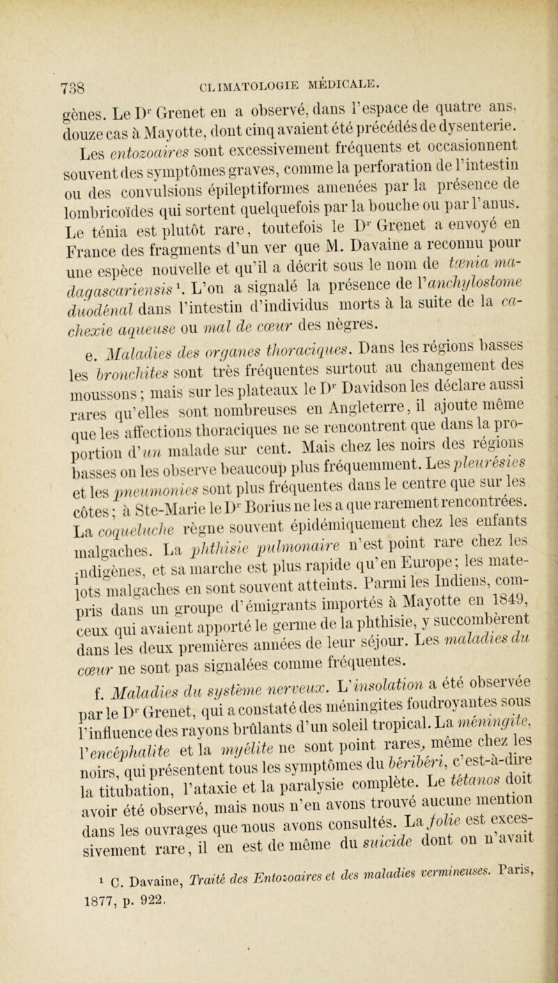 eèües. Le D'Grenet en a observé, dans l’espace de quatre ans, douze cas à Mayotte, dont cinq avaient été précédés de dysenterie. Les entozoaires sont excessivement fréquents et occasionnent souvent des symptômes graves, comme la perforation de l’intestin ou des convulsions épileptiformes amenées par la présence de lombricoïdes qui sortent quelquefois par la bouclie ou pari anus. Le ténia est plutôt rare, toutefois le D‘- Grenet a envoyé en France des fragments d’un ver que M. Davaine a reconnu poui une espèce nouvelle et qu’il a décrit sous le nom de henia ma- dac/ascariensis'.h'on a signalé la présence de ra«c%?ostoue diwdènal dans l’intestin d’individus morts à la suite de la ca- chexia aqueuse ou mal de cceur des uègies. e. Maladies des organes thoraciques. Dans les régions basses les bronchites sont très fréquentes surtout au changement des moussons ; mais sur les plateaux le I)-' Davidson les déclare aussi rares qu’elles sont nombreuses en Angleterre, il ajoute meme nue les affections tboraciiiues ne se rencontrent que dans la pro- Dortion d'un malade sur cent. Mais chez les noirs des régions basses on les observe beaucoup plus fréquemment. Les pleurésies et les pneumonies sont plus fréquentes dans le centre que sur^ es côtes • à Ste-Marie le D’’ Borius ne les a que rarement rencontrées. La coqueluche règne souvent épidéiuiquement chez les enfants malgaches. La phthisie pulmonaire n’est point rare chez les •ndi'mnes, et sa marche est plus rapide qu’eu Europe; les mate- lots malgaches en sont souvent atteints, l’a™ les Indiens, com- pris dans un groupe d’émigrants importes à Mayotte eu 184J ceux qui avaient apporté le germe de la phthisie, y succombeient dans les deux premières années de leur séjour. Les maladies du cœur ne sont pas signalées comme tréquentes. f Maladies du système nerveuœ. L'insolation a été observée par le D- Grenet, qui a constaté des méningites foudroyantes sous î’inttuence des rayons brûlants d’un soleil tropical. La memngüe Vencéphalite et la myidUe ne sont point ^ noirs qui présentent tous les symptômes du henbei i, c est-à di la titubation, l’ataxie et la paralysie complète. Le avoir été observé, mais nous n’en avons trouve dans les ouvrages que nous avons on uAvnit sivement rare, il en est de même du smcide dont on n avait 1 C. Davaine, Traité des Tintozoaires et des maladies vermineuses. Pans, 1877, p. 922.