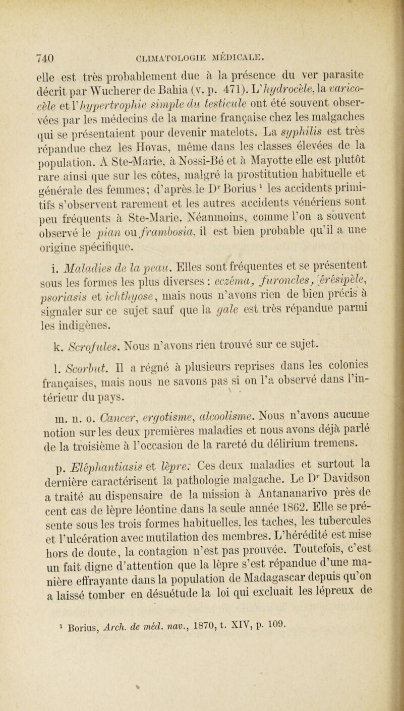 elle est très probablement due à la présence du ver parasite décrit par Wuclierer de Baliia (v. p. 471). hliydrocèle, la varico- cèle eiVliypertroijliie simjüe du testicule ont été souvent obser- vées par les médecins de la marine française chez les malgaches (\ui se présentaient pour devenir matelots. La syphilis est très répandue chez les Hovas, même dans les classes élevées de la population. A Ste-Marie, a Nossi-Bé et à Mayotte elle est plutôt rare ainsi que sur les côtes, malgré la prostitution habituelle et générale des femmes; d’après le D'^Borius ‘ les accidents primi- tifs s’observent rarement et les autres accidents vénériens sont peu fréquents à Ste-Marie. Néanmoins, comme l’on a souvent observé le lïian ou frarnhosia, il est bien probable qu’il a une origine spécihque. i. Maladies de la peau. Elles sont fréquentes et se présentent sous les formes les plus diverses : eczéma^ furoncles, [érësipele, psoriasis et ichthyose, mais nous n’avons rien de bien précis à signaler sur ce sujet sauf que la yale est très répandue parmi les indigènes. k. Scrojules. Nous n’avons rien trouvé sur ce sujet. l. Scorbut. 11 a régné à plusieurs reprises dans les colonies françaises, mais nous ne savons pas si on l’a observé dans l’in- térieur du pays. m. u. O. Cancer, eryotisme, alcoolisme. Nous n’avons aucune notion sur les deux premières maladies et nous avons déjà parlé de la troisième à l’occasion de la rareté du délirium tremens. p. Eléphantiasis et lèpre: Ces deux maladies et surtout la dernière caractérisent la pathologie malgache. Le D Davidson a traité au dispensaire de la mission à Antananarivo près de cent cas de lèpre léontine.dans la seule année 1862. Elle se pré- sente sous les trois formes habituelles, les taches, les tubercules et l’ulcération avec mutilation des membres. L’hérédité est mise hors de doute, la contagion n’est pas prouvée. Toutefois, c’est un fait digne d’attention que la lèpre s’est répandue d’une ma- nière effrayante dans la population de Madagascar depuis qu’on a laissé tomber en désuétude la loi qui excluait les lépreux de