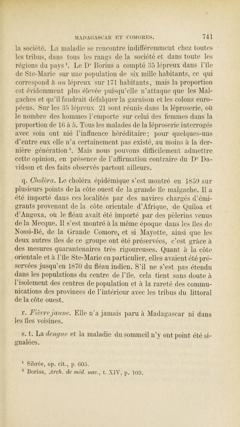 la société. La maladie se rencontre indifféremment chez toutes les tribus, dans tous les rangs de la société et dans toute les régions du pays ’. Le D’’ Borius a compté 35 lépreux dans l’île de Ste-^Iarie sur une population de six mille habitants, ce qui correspond à un lé])reux sur 171 habitants, mais la proportion est évidemment })lus élevée puisqu’elle n’attaque que les Mal- gaches et qu’il faudrait défahpier la garnison et les colons euro- péens. Sur les 35 lépreux 21 sont réunis dans la léproserie, où le nombre des hommes l’emporte sur celui des femmes dans la proportion de 16 à 5. Tous les malades de la léproserie interrogés avec soin ont nié l’influence héréditaire; pour quelques-uns d’entre eux elle n’a certainement pas existé, au moins à la der- nière génération ^ Mais nous pouvons difficilement admettre cette opinion, en présence de l’affirmation contraire du I)'’ Da- vidson et des faits observés partout ailleurs. q. Choléra. Le choléra épidémique s’est montré en 185Ü sur plusieurs points de la côte ouest de la grande île malgache. Il a été importé dans ces localités par des navires chargés d’émi- grants provenant de la côte orientale d’Afrique, de Quiloa et d’Angoxa, oh le fléau avait été importé par des pèlerins venus de la Mecque. Il s’est montré à la même époque dans les îles de Nossi-Bé, de la Grande Comore, et si Mayotte, ainsi que les deux autres îles de ce groupe ont été préservées, c’est grâce à des mesures quaranteuaires très rigoureuses. Quant à la côte orientale et à T île Ste-Marie en particulier, elles avaient été pré- servées jusqu’en 1870 du fléau indien. S’il ne s’est pas étendu dans les populations du centre de l’île. cela tient sans doute à l’isolement des centres de population et à la rareté des commu- nications des provinces de l’intérieur avec les tribus du littoral de la côte ouest. r. Fièvre jaune. Elle n'a jamais paru à Madagascar ni dans les îles voisines. s. t. La dengue et la maladie du sommeil n’y ont point été si- gnalées. ^ Sibrée, op. cit., p. 605. ^ Borius, Arch. de méd. nav., t. XIV, p. 109.