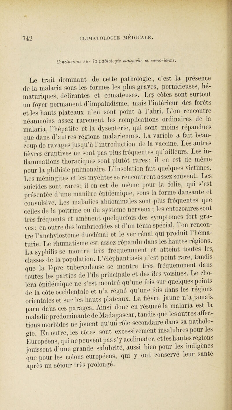 Conclusions sur la pathologie malgache et comorienne. Le trait (lomiuant de cette pathologie, c’est la présence (le la malaria sous les formes les plus graves, pernicieuses, hé- niaturiques, délirantes et comateuses. Les côtes sont surtout un foyer permanent d’impaludisme, mais l’intérieur des forêts et les hauts plateaux n’en sont point à l’ahri. L’on rencontre néanmoins assez rarement les complications ordinaires de la malaria, l’hépatite et la dysenterie, qui sont moins répandues que dans d’autres régions malariennes. La variole a fait beau- coup de ravages jusqu’à l’introduction de la \accine. Les auties lièvres éruptives ne sont pas plus tréquentes qu’ailleurs. Les in- tlammations thoraciques sont plutôt rares ; il en est de même pour la phthisie pulmonaire. L’insolation fait (qielques victimes. Les méningites et les mvelites se rencontrent assez souvent. Les suicides sont rares; il en est de même pour la folie, qui s’est présentée d’une manière épidémique, sous la forme dansante et convulsive. Les maladies abdominales sont plus fréquentes que celles de la ])oitrine ou du système nerveux; les entozoairessont très fré(iuents et amènent quelquefois des symptômes fort gra- ves ; en outre des lomhricoïdes et d’un ténia spécial, l’on rencon- tre î’anchylostome duodénal et le ver rénal qui produit l’héma- turie. Le rhumatisme est assez répandu dans les hautes régions. La syphilis se montre très fréquemment et atteint toutes les, classes de la population. L’éléphantiasis ihest point rare, tandis que la lèpre tuberculeuse se montre très fréquemment dans toutes les parties de l’île principale et des îles voisines. Le cho- léra épidémique ne s’est montré qu’une fois sur quelques points de la côte occidentale et n’a régné qu’une fois dans les légions orientales et sur les hauts plateaux. La hèvre jaune n’a jamais paru dans ces parages. Ainsi donc en résumé la malaria est la maladie prédominante de Madagascar, tandis que les autres atiec- tions morbides ne jouent qu’un rôle secondaire dans sa patholo- gie. En outre, les côtes sont excessivement insalubres pour les Européens, qui ne peuvent pas s’y acclimater, et les hautes légions jouissent d’une grande salubrité, aussi bien poui les indiç5ènes que pour les colons européens, qui y ont conservé leur santé après un séjour très prolongé.