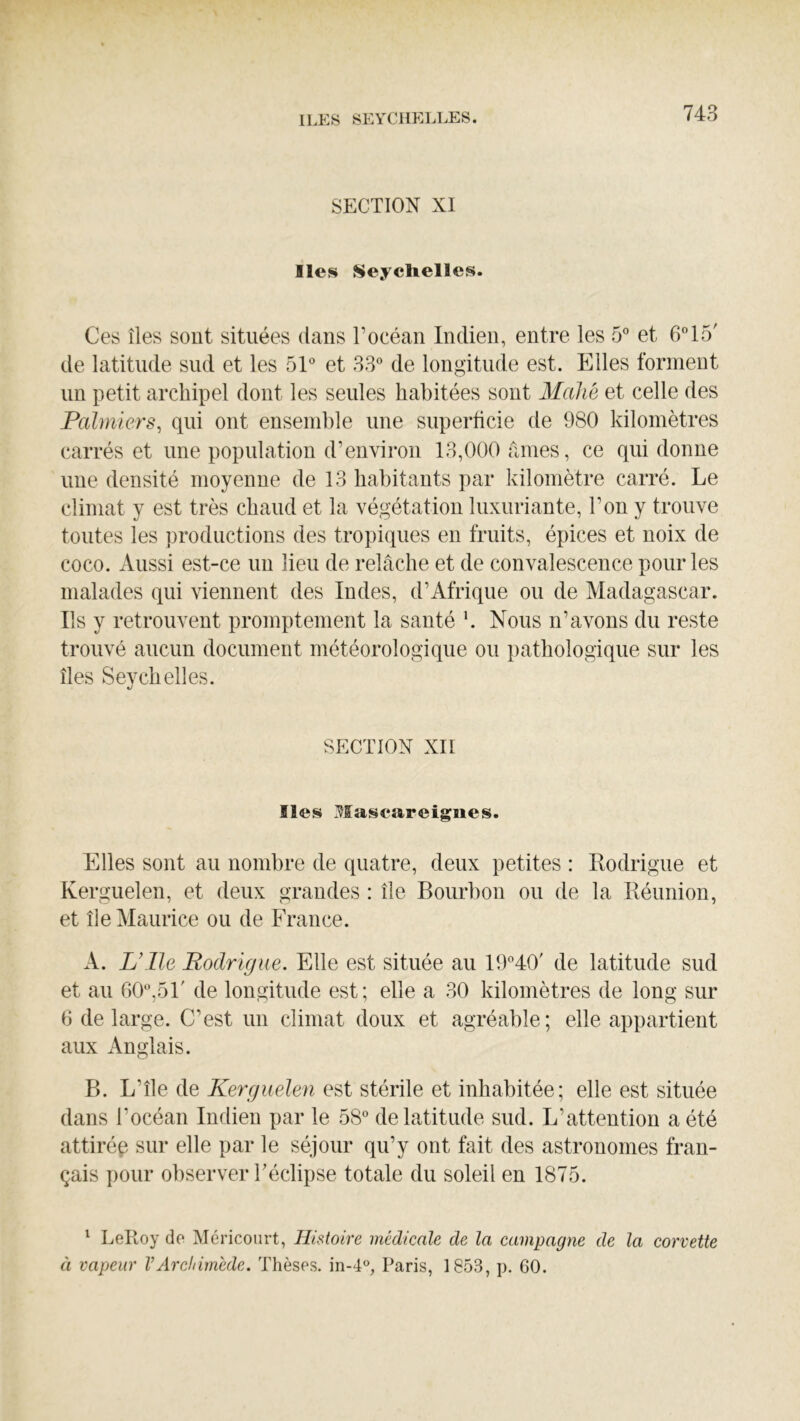 SECTION XI Iles Seyclielles. Ces îles sont situées dans l’océan Indien, entre les 5” et 615' de latitude sud et les 51° et 33° de longitude est. Elles forment lin petit archipel dont les seules habitées sont Mahé et celle des Pcilmiers, qui ont ensemble une superficie de 980 kilomètres carrés et une population d’environ 13,000 fanes, ce qui donne une densité moyenne de 13 habitants par kilomètre carré. Le climat y est très chaud et la végétation luxuriante, l’on y trouve toutes les productions des tropiques en fruits, épices et noix de coco. Aussi est-ce un lieu de relâche et de convalescence pour les malades qui viennent des Indes, d’Afrique ou de Madagascar. Ils y retrouvent promptement la santé k Nous n’avons du reste trouvé aucun document météorologique ou pathologique sur les îles Seychelles. SECTION XII Iles Mascareignes. Elles sont au nombre de quatre, deux petites : Rodrigue et Kerguelen, et deux grandes : île Bourbon ou de la Réunion, et île Maurice ou de France. A. L’ile Rodrigue. Elle est située au I9°40' de latitude sud et au 60°,5F de longitude est; elle a 30 kilomètres de long sur 6 de large. C’est un climat doux et agréable; elle appartient aux Anglais. B. L’île de Kerguelen est stérile et inhabitée; elle est située dans l’océan Indien par le 58° de latitude sud. L’atteution a été attirép sur elle par le séjour qu’y ont fait des astronomes fran- çais pour observer Téclipse totale du soleil en 1875. ^ LePioy do Méricourt, Histoire médicale de la campagne de la corvette à vapeur VArdtirnéde. Thèses. in-4°, Paris, 1853, p. 60.