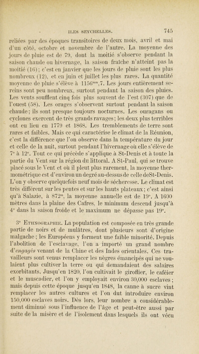 reliées par des époques transitoires de deux mois, avril et mai d'uu côté, octobre et novembre de l’autre. La moyenne des jours de pluie est de 7b, dont la moitié s’observe pendant la saison chaude ou hivernage, la saison fraîche n’atteint pas la moitié (K)) ; c’est en janvier que les jours de pluie sont les plus nombreux (12), et en juin et juillet les plus rares. La quantité moyenne de pluie s’élève à 1156“'',7. Les jours entièrement se- reins sont peu nombreux, surtout pendant la saison des pluies. Les vents soutient cinq fois plus souvent de l’est (307) que de l’ouest (58). Les orages s’observent surtout pendant la saison chaude ; ils sont presque toujours nocturnes. Les ouragans ou cyclones exercent de très grands ravages ; les deux plus terribles ont eu lieu en 1779 et 1868. Les tremblements de terre sont rares et faibles. Mais ce qui caractérise le climat de la Kéunion, c’est la différence que l’on observe dans la température du jour et celle de la nuit, sm-tout pendant rhivernageoii elle s’élève de 7 à 12. Tout ce qui précède s’applique à St-Denis et à toute la partie du Veut sur la région du littoral. A St-Paul, qui se trouve placé sous le Vent et où il pleut plus rarement, la moyenne ther- mométrique est d’environ un degré au-dessus de celle deSt-Denis. L’on y observe quelquefois neuf mois de sécheresse. Le climat est très différent sur les pentes et sur les hauts plateaux; c’est ainsi qu’à Salazie, à 872’, la moyenne annuelle est de 19. A 1600 mètres dans la plaine des Cafres, le minimum descend jusqu’à 4 dans la saison froide et le maximum ne dépasse pas 19. 3 Ethnographie. La population est composée en très grande partie de noirs et de mulâtres, dont plusieurs sont d’origine malgache ; les Européens y forment une faible minorité. Depuis l’abolition de l’esclavage, l’on a importé un grand nombre (Vengagés venant de la Chine et des Indes orientales. Ces tra- vailleurs sont venus remplacer les nègres émancipés qui ne vou- laient plus cultiver la terre ou qui demandaient des salaires exorbitants. Jusqu’en 1820, l’on cultivait le giroflier, le caféier et le muscadieiv et l’on y employait environ 30,000 esclaves ; mais depuis cette époque jusqu’en 1848, la canne à sucre vint remplacer les autres cultures et l’on dut introduire environ 150,000 esclaves noirs. Dès lors, leur nombre a considérable- ment diminué sous l’influence de l’âge et peut-être aussi par suite de la misère et de l’isolement dans lesquels ils ont vécu