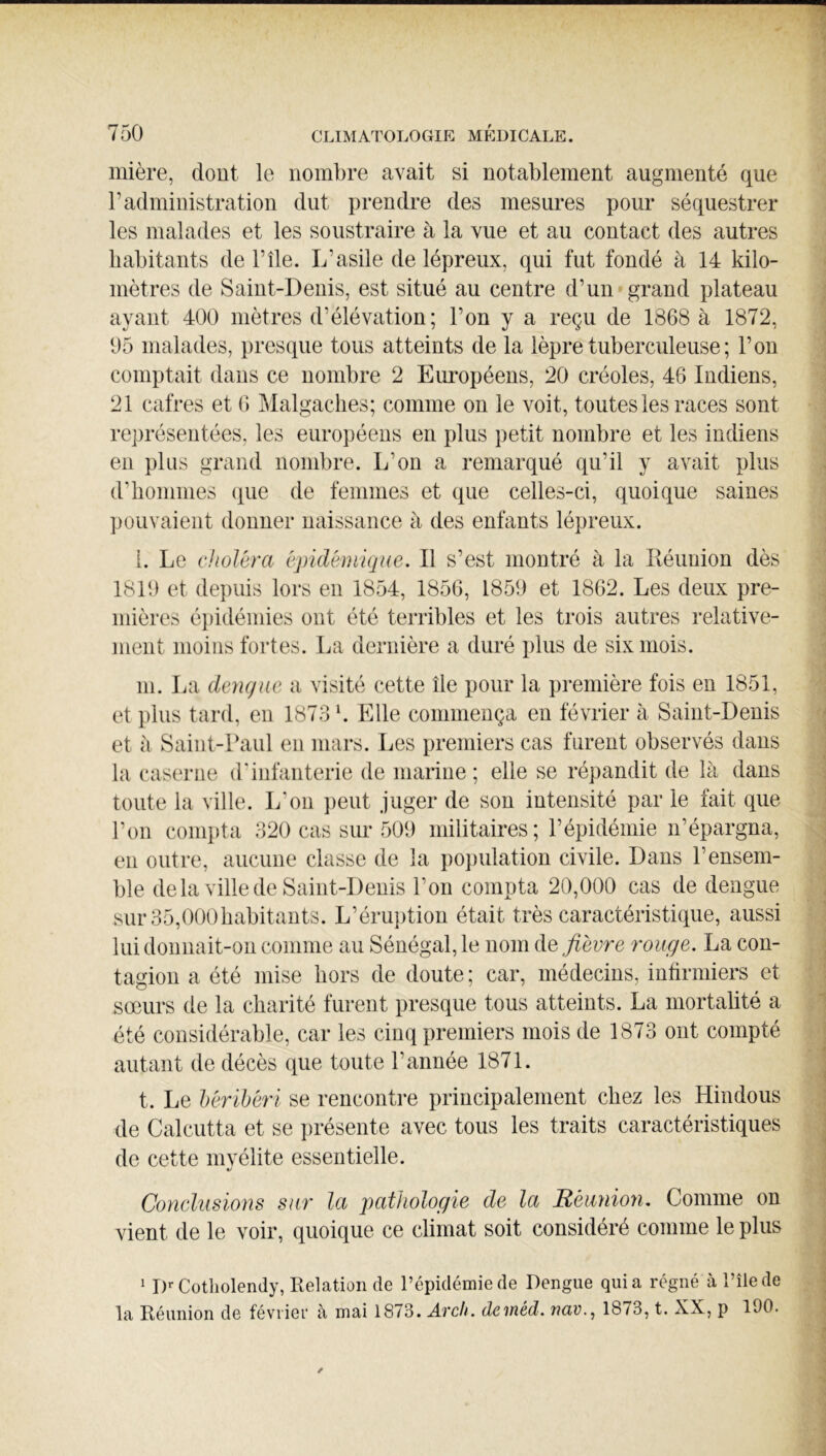 mière, dont le nombre avait si notablement augmenté que radministration dut j)rendre des mesures pour séquestrer les malades et les soustraire à la vue et au contact des autres habitants de Pile. L’asile de lépreux, qui fut fondé à 14 kilo- mètres de Saint-Denis, est situé au centre d’un grand plateau ayant 400 mètres d’élévation; l’on y a reçu de 1868 à 1872, 05 malades, presque tous atteints de la lèpre tuberculeuse ; l’on comptait dans ce nombre 2 Européens, 20 créoles, 46 Indiens, 21 cafres et 6 Malgaches; comme on le voit, toutes les races sont représentées, les européens en plus petit nombre et les indiens en plus grand nombre. L’on a remarqué qu’il y avait plus d’hommes que de femmes et que celles-ci, quoique saines pouvaient donner naissance à des enfants lépreux. i. Le choléra épidémique. Il s’est montré à la Iléuuion dès 1810 et depuis lors eu 1854, 1856, 1850 et 1862. Les deux pre- mières épidémies ont été terribles et les trois autres relative- ment moins fortes. La dernière a duré plus de six mois. 111. La dengue a visité cette île pour la première fois en 1851, et plus tard, en 1873 b Elle commença en février à Saint-Denis et à Saint-raul en mars. Les premiers cas furent observés dans la caserne d'infanterie de marine ; elle se répandit de là dans toute la ville. L’on jieut juger de son intensité par le fait que l’on compta 320 cas sur 500 militaires; l’épidémie n’épargna, en outre, aucune classe de la population civile. Dans l’ensem- ble delà ville de Saint-Denis l’on compta 20,000 cas de dengue .sur 35,000habitants. L’éru])tion était très caractéristique, aussi lui donnait-on comme au Sénégal, le nom de fièvre rouge. La con- tagion a été mise hors de doute ; car, médecins, intirmiers et sœurs de la charité furent presque tous atteints. La mortalité a été considérable, car les cinq premiers mois de 1873 ont compté autant de décès que toute l’année 1871. t. Le hérïbéri se rencontre principalement chez les Hindous de Calcutta et se présente avec tous les traits caractéristiques de cette mvélite essentielle. Conclusions sur la pathologie de la Béanion. Comme on vient de le voir, quoique ce climat soit considéré comme le plus ^ !)«• Cotholendy, Relation de l’épidémie de Dengue quia régné à l’îlede la Réunion de février à mai 1873. Arc/i. deméd. nav., 1873, t. XX, p 190.