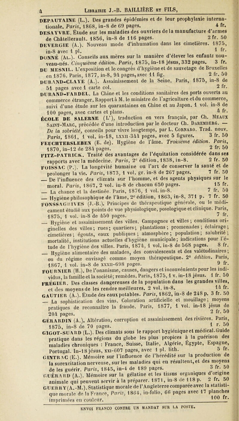 DEPAUTAINE (L.). Des grandes épidémies et de leur prophylaxie interna- tionale. Paris, 1868, in-8 de 69 pages. 4 fr. DESAYVRE. Étude sur les maladies des ouvriers de la manufacture d’armes de Châtellerault. 1856, in-8 de 116 pages. 2 fr. 50 DEVERGIE (A.). Nouveau mode d’inhumation dans les cimetières. 1875, in-8 avec 1 pl. ^ DONNÉ (Al.). Conseils aux mères sur la manière d’élever les enfants nou- veau-nés. Cinquième édition. Paris, 1875, in-18 jésus, 332 pages. 3 fr. DE MESNIL. L’exposition et le congrès d’hygiène et de sauvetage de Bruxelles en 1876. Paris, 1877, in-8, 9A pages,avec 11 fig. 2 fr. 50 DURAND-CLAYE (A.). Assainissement de la Seine. Paris, 1875, in-8 de 51 pages avec 1 carte col. 2 fr. DERAND-FARDEL. La Chine et les conditions sanitaires des ports ouverts au commerce étranger. Rapporté M. le ministre de 1 agriculture et du commerce, suivi d’une étude sur les quarantaines en Chine et au Japon. 1 vol, in-8 de 100 pages, avec cartes et plans. A fr. ÉCOLE DE SALERNE (L’), traduction en vers français, par Ch. Meaux Saint-Marc, précédée d’une introduction par le docteur Ch. Daremberg. — De la sobriété, conseils pour vivre longtemps, par L. Cornaro. Trad. nouv. Paris, 1861, 1 vol. in-18, lxxii-31A pages, avec 5 figures. 3 fr. 50 FEüCHTERSLEBEN (E. de). Hygiène de l’âme. Troisième édition. Paris, 1870, in-12 de 284 pages. 2 fr. 50 FITZ-PATRiCiv. Traité des avantages de l’équitation considérée dans ses rapports avec la médecine. Paris, 2^ édition, 1838, in-8. 2 fr. 50 FOISSAC (P.). La longévité humaine ou l’art de conserver la santé et de prolonger la vie. Paris, 1873, 1 vol. gr. in-8 de 267 pages. 7 fr. 50 — De l’influence des climats sur l’homme, et des agents physiques sur le moral. Paris, 1867, 2 vol. iu-8 de chacun 650 pages. 15 fr. — La chance et la destinée. Paris, 1876, 1 vol. in-8. 7 fr. 50 Hygiène philosophique de l’âme, 2® édition, 1863, in-8, 371 p. 7 fr. 50 FONSSAGuiv ES (J.-B.). Principes de thérapeutique générale, ou le médi- cament étudié .aux points de vue physiologique, posologique et clinique. Paris, 1875, 1 vol. in-8 de 450 pages. 7 fr. — Hygiène et assainissement des villes. Campagnes et villes; conditions ori- ginelles des villes; rues; quartiers; plantations; promenades; éclairage; cimetières; égouts, eaux publifiues ; atmosphère; population, salubrité, mortalité, institutions actuelles d’hygiène municipale; indications pour l’é- tude de l’hygiène des villes. Paris, 1874, 1 vol. in-8 de 568 pages. 8 fr. Hygiène alimentaire des malades, des convalescents et des valétudinaires, ou du régime envisagé comme moyen thérapeutique. 2® édition, Paris, 1867, 1 vol. in-8 de xxxii-698 pages. 9 fr- FOE RNIER (H.). De l’onanisme, causes, dangers et inconvénients pour les indi- vidus, la famille et la société; remèdes, Paris, 1875,1 v. in-18 jésus. 1 fr. 50 FRÉEIER. Des classes dangereuses de la population dans les grandes villes, et des moyens de les rendre meilleures. 2 vol. in-8. 14 fr. GAETIEU (A.). Élude des eaux potables. Paris, 1862, in-8 de 248 p. 3 fr. 50 La sophistication des vins. Coloration artificielle et mouillage, moyens pratiques de reconnaître la fraude. Paris, 1877, 1 vol. in-18 jésus de 204 pages. . ^ GÉRARDIN (A.). Altération, corruption et assainissement des rivières. Paris, 1875, in-8 de 70 pages. .\ n GIGOT-SEARD (L.). Des climats sous le rapport hygiénique et medical.Luide pratique dans les régions du globe les plus propices à la guérison des maladies chroniques : France, Suisse, Italie, Algérie, Égypte, Espagne, Portugal. In-18 jésus, xxi-607 pages, avec 1 pl. lith. 5 fr. GINTRAC (E.). Mémoire sur l’influence de l’hérédité sur la production de la surexcitation nerveuse, sur les maladies qui en résultent, et des moyens de les guérir. Paris, 1845, in-4 de 189 pages. 3 fr. 50 GEÉRARD (A.). Mémoire sur la gélatine et les tissus organiques d origine animale qui peuvent servir à la préparer. 1871, in-8 de 118 p. 2 fr. 50 GEerry(A.-M.).Statistique morale de l’Angleterrecomparéeavec la statisti- que morale de la France, Paris, 1864, in-folio, 66 pages avec 17 planches • 1 nn fr imprimées eu couleur. *