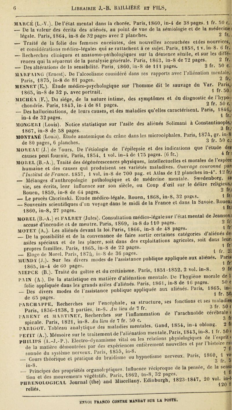 MARGE (L.-Y.). De l’état mental dans la chorée. Paris, 1860, in-4 de 38 pages. 1 fr. 50 c. — De la valeur des écrits des aliénés, au point de vue de la sémiologie et de la médecine légale. Paris, 1864, in-8 de 32 pages avec 2 planches. 2 fr. Traité de la folie des femmes enceintes, des nouvelles accouchées etdes nourrices, et considérations médico-légales qui se rattachent à ce sujet. Paris, 1858, 1 v. in-8. 6 fr. — Recherches cliniques et anatomo-pathologiques sur la démence sénile, et sur les diffé- rences qui la séparent delà paralysie générale. Paris, 1863, in-8 de 72 pages. 2 fr. — Des altérations de la sensibilité. Paris, 1860, in-8 de 111 pages. 2 fr. 50 c. MARFXING (Ernest). De l’alcoolisme considéré dans ses rapports avec l’aliénation mentale. Paris, 1875, in-8 de 81 pages. 2 fr. MESNET(E.). Étude médico-psychologique sur l’homme dit le sauvage du Var. Paris, 1865, in-8 de 32 p. avec portrait. ^ MICUÉ V (F.). Du siège, de 1a nature intime, des symptômes et du diagnostic de l’hypo- chondrie. Paris, 1843, in-4 de 81 pages. 2 fr. 50 c. — Des hallucinations, de leurs causes, etdes maladies qu’elles caractérisent. Paris, 1846, in-4 de 32 pages. ^ MüNGERl (Louis). Notice statistique sur l’asile des aliénés Solimani à Constantinople. 1867, in-8 de 58 pages. - nom M0IVTA1\É (Louis). Étude anatomique du crâne dans les microcéphales. Pans, 1874, gr. in-8 de 80 pages, 6 planches. ^ MOREAU (J.) (le Tours. De l’étiologie de l’épilepsie et des indications que l’étude des causes peut fournir. Paris, 1854, 1 vol. in-4 de 175 pages. (6 fr.) ^ r MOREL (B.-A.). Traité des dégénérescences physiques, intellectuelles et morales de 1 espèce humaine et des causes qui produisent ses variétés maladives. Ouvrage couronné par rinstilut de France. 1857, 1 vol. in-8 de 700 pag. et Atlas de 12 planches in-4“. 12 fr. — Mélanges d’anthropologie pathologique et de médecine mentale. Swedenborg, Sfr vie, ses écrits, leur influence sur son siècle, ou Coup d’œil sur le délire religieux. Rouen, 1859, in-8 de 64 pages. — Le procès Chorinski. Etuile médico-légale. Rouen, 1868, in-8, 32 pages. r, — Souvenirs scientifiques d’un voyage dans le midi de la France et dans la Savoie. 1860, in-8, 27 pages. MOREL (B.-A.) et FALRET (Jules). Consultation médico-légale sur l’étal mental de Jean^son. accusé d’incendie et de meutre. Paris, 1869, in-8 da 110 pages. ^ ‘ MOTET (A.). Les aliénés devant la loi.Paris, 1866, in-8 de 48 pages. r — De la possibilité et de la convenance de faire sortir certaines catégories d aliénés de, asiles spéciaux et de les placer, soit dans des exploitations agricoles, soit dans leur propres familles. Paris, 1865, in-8 de 22 pages. ^ — Eloge de Morel. Paris, 187Zi, iii-8 de 36 pages. i x x d :viUNDï (J.). Sur les divers modes de l’assistance publique appliquée aux alién s. ans 1865, in-4 de 60 pages. « i • o .\IEPCE (B.). Traité du goitre et du crétinisme. Paris, 1851-1852, 2 vol. in-8. PAIN (A.). De la statistique en matière d’aliénation mentale. De 1 hygiène morale de 1 folie appliquée dans les grands asiles d’aliénés. Paris, 1861, in-8 de 16 pages. 50 Des divers modes de l’assistance publique appliquée aux aliénés. Pans, de 65 pages. • . . i i- , PARCIIAI’PE. Recherches sur l’encéphale, sa structure, ses fonctions e ® P‘jrî8 183R-1838 2 uarties, in-8. Au lieu de 7 fr. , , l.AUENi- et MAiniNl^r. Recherches sur l’innammation de l’arachnoïde cérébrale^. spinale. Paris, 1821, in-8. Aulieu de 7 fr. 50 c. nhlnna 2 fi PARIGOT. Tableau analytique des maladies mentales. Gand, 1854, in-4 oblon». 2 petit (A ) Mémoire sur le traitement de l’aliénation mentale.Paris, 1843, in 8. 1 ^ m uil's A J -P ). Electro-dynamisme vital ouïes relalions phys.olog.ques de 1 esprit dermlhère démontrées pa'r des expm-lences entièrement nouvelles et par l'htslo.re^ra, sonnée du système nerveux. Paris, 1855, iii-8. -Doric isim l vo _ Cours théorique et pratique du braidisme ou hypnotisme nerveux. Pans, 18b0^ v^ -‘principes des propriétés organolepliques. Influence réciproque de la pensée, de la senst tion et des mouvemenis végétatifs. Pans, 1862, tn- , .«ly 20 vol in-1 PURENOLOGICAL Journal (lhe) and Miscellany. Edinburgh, 1823-1847, 20 voE^m ! reliés. 1 fr 9 fr