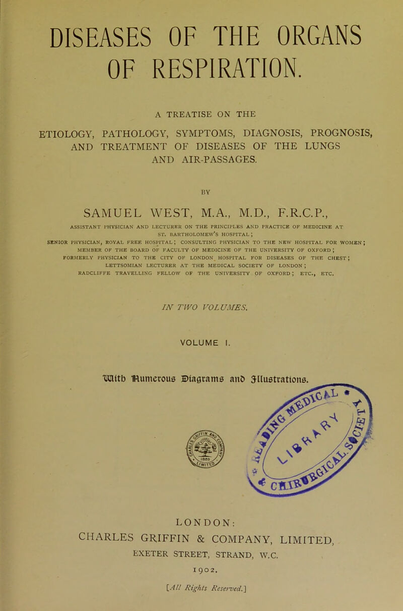 DISEASES OF THE ORGANS OF RESPIRATION. A TREATISE ON THE ETIOLOGY, PATHOLOGY, SYMPTOMS, DIAGNOSIS, PROGNOSIS, AND TREATMENT OF DISEASES OF THE LUNGS AND AIR-PASSAGES. BY SAMUEL WEST, M.A., M.D., F.R.C.P., ASSISTANT PHYSICIAN AND LECTURKR ON THE PRINCIPLES AND PRACTICE OF MEDICINE AT st. Bartholomew’s hospital; SENIOR PHYSICIAN, ROYAL FREE HOSPITAL J CONSULTING PHYSICIAN TO THE NEW HOSPITAL FOR WOMEN J MEMBER OF THE BOARD OF FACULTY OF MEDICINE OF THE UNIVERSITY OF OXFORD; FORMERLY PHYSICIAN TO THE CITY OF LONDON HOSPITAL FOR DISEASES OF THE CHEST; LETTSOMIAN LECTURER AT THE MEDICAL SOCIETY OF LONDON ; RADCLIFFE TRAVELLING FELLOW OF THE UNIVERSITY OF OXFORD J ETC., ETC. IN TWO VOLUMES, VOLUME I. LONDON: CHARLES GRIFFIN & COMPANY, LIMITED, EXETER STREET, STRAND, W.C. 1902. {.All Rights Reserved.]