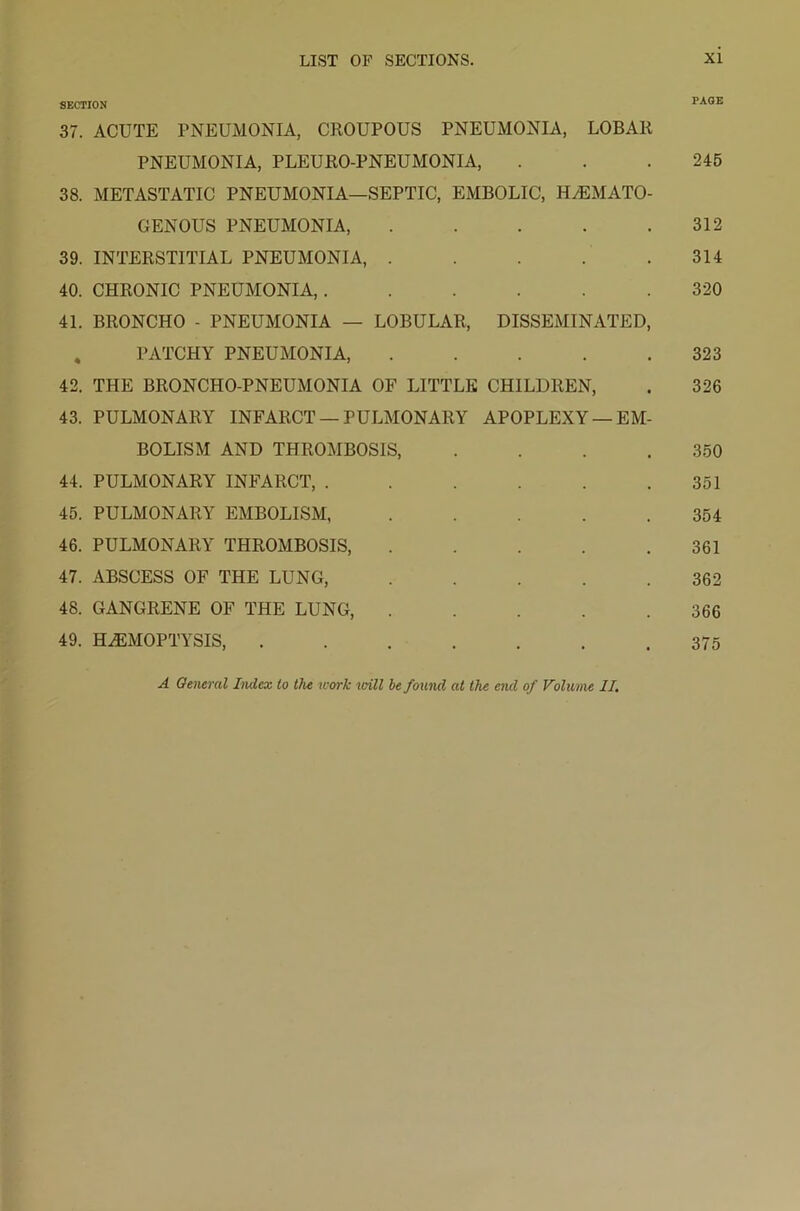 SECTION PAGE 37. ACUTE PNEUMONIA, CROUPOUS PNEUMONIA, LOBAR PNEUMONIA, PLEURO-PNEUMONIA, . . .245 38. METASTATIC PNEUMONIA—SEPTIC, EMBOLIC, HHEMATO- GENOUS PNEUMONIA, . . . . .312 39. INTERSTITIAL PNEUMONIA, . . . . .314 40. CHRONIC PNEUMONIA, ...... 320 41. BRONCHO - PNEUMONIA — LOBULAR, DISSEMINATED, PATCHY PNEUMONIA, 323 42. THE BRONCHO-PNEUMONIA OF LITTLE CHILDREN, . 326 43. PULMONARY INFARCT — PULMONARY APOPLEXY —EM- BOLISM AND THROMBOSIS, .... 350 44. PULMONARY INFARCT, . . . . . .351 45. PULMONARY EMBOLISM, ..... 354 46. PULMONARY THROMBOSIS, ..... 361 47. ABSCESS OF THE LUNG, ..... 362 48. GANGRENE OF THE LUNG, ..... 366 49. HAEMOPTYSIS, ....... 375