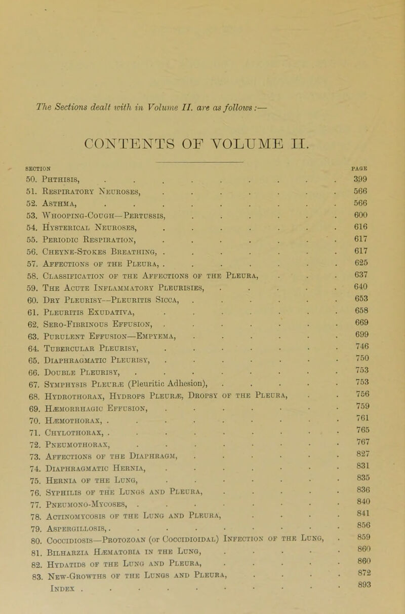 CONTENTS OF VOLUME II. SECTION 50. Phthisis, ........ 51. Respiratory Neuroses, ...... 52. Asthma, ........ 53. Whooping-Cough—Pertussis, ..... 54. Hysterical Neuroses, ...... 55. Periodic Respiration, ...... 56. Cheyne-Stokes Breathing, ...... 57. Affections of the Pleura, ...... 58. Classification of the Affections of the Pleura, 59. The Acute Inflammatory Pleurisies, .... 60. Dry Pleurisy'—Pleuritis Sicca, ..... 61. Pleuritis Exudativa, ...... 62. Sero-Fibrinous Effusion, ...... 63. Purulent Effusion—Empyema, ..... 64. Tubercular Pleurisy, ...... 65. Diaphragmatic Pleurisy, ...... 66. Double Pleurisy, ....... 67. Symphysis Pleurae (Pleuritic Adhesion), .... 68. Hydrothorax, Hydrops Pleure, Dropsy of the Pleura, 69. I-Lemorrhagic Effusion, ...... 70. Hemothorax, 71. Chylothorax, ......•• 72. Pneumothorax, 73. Affections of the Diaphragm, ..... 74. Diaphragmatic Hernia, ...... 75. Hernia of the Lung, ...... 76. Syphilis of the Lungs and Pleura, .... 77. Pneumono-Mycoses, ...•••• 78. Actinomycosis of the Lung and Pleura, 79. Aspergillosis,. 80. Coccidiosis—Protozoan (or Coccidioidal) Infection of the Lung, 81. Bilharzia Hematobia in the Lung, .... 82. Hydatids of the Lung and Pleura, .... 83. New-Groyvths of the Lungs and Pleura, Index ....••••• PAGE 399 566 566 600 616 617 617 625 637 640 653 658 669 699 746 750 753 753 756 759 761 765 767 827 831 835 836 840 841 856 859 860 860 872 893