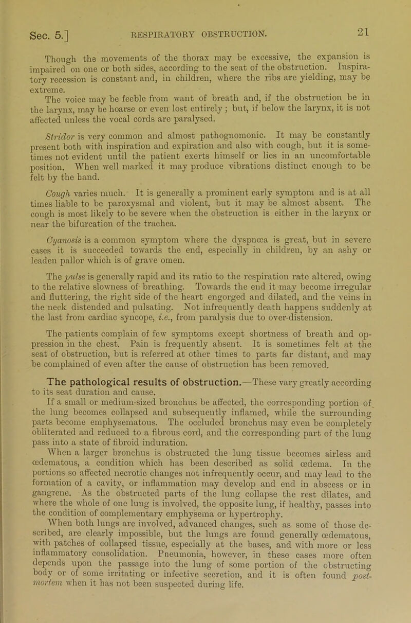 Though the movements of the thorax may be excessive, the expansion is impaired on one or both sides, according to the seat of the obstruction. Inspira- tory recession is constant and, in children, where the ribs are yielding, may be extreme. The voice may be feeble from want of breath and, if the obstruction be in the larynx, may be hoarse or even lost entirely ; but, if below the larynx, it is not affected unless the vocal cords are paralysed. Stridor is very common and almost pathognomonic. It may be constantly present both with inspiration and expiration and also with cough, but it is some- times not evident until the patient exerts himself or lies in an uncomfortable position. When well marked it may produce vibrations distinct enough to be felt by the hand. Cough varies much. It is generally a prominent early symptom and is at all times liable to be paroxysmal and violent, but it may be almost absent. The cough is most likely to be severe when the obstruction is either in the larynx or near the bifurcation of the trachea. Cyanosis is a common symptom where the dyspnoea is great, but in severe cases it is succeeded towards the end, especially in children, by an ashy or leaden pallor which is of grave omen. The pulse is generally rapid and its ratio to the respiration rate altered, owing to the relative slowness of breathing. Towards the end it may become irregular and fluttering, the right side of the heart engorged and dilated, and the veins in the neck distended and pulsating. Not infrequently death happens suddenly at the last from cardiac syncope, i.e., from paralysis due to over-distension. The patients complain of few symptoms except shortness of breath and op- pression in the chest. Pain is frequently absent. It is sometimes felt at the seat of obstruction, but is referred at other times to parts far distant, and may be complained of even after the cause of obstruction has been removed. The pathological results of obstruction.—These vary greatly according to its seat duration and cause. If a small or medium-sized bronchus be affected, the corresponding portion of the lung becomes collapsed and subsequently inflamed, while the surrounding parts become emphysematous. The occluded bronchus may even be completely obliterated and reduced to a fibrous cord, and the corresponding part of the lung pass into a state of fibroid induration. When a larger bronchus is obstructed the lung tissue becomes airless and cedematous, a condition which has been described as solid oedema. In the portions so affected necrotic changes not infrequently occur, and may lead to the formation of a cavity, or inflammation may develop and end in abscess or in gangrene. As the obstructed parts of the lung collapse the rest dilates, and where the whole of one lung is involved, the opposite lung, if healthy, passes into the condition of complementary emphysema or hypertrophy. When both lungs are involved, advanced changes, such as some of those de- scribed, are clearly impossible, but the lungs are found generally oedematous, with patches of collapsed tissue, especially at the bases, and with more or less inflammatory consolidation. Pneumonia, however, in these cases more often depends upon the passage into the lung of some portion of the obstructing body or of some irritating or infective secretion, and it is often found post- mortem when it has not been suspected during life.