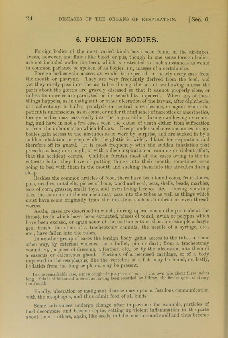 6. FOREIGN BODIES. Foreign bodies of the most varied kinds have been found in the air-tubes. Dusts, however, and fluids like blood or pus, though in one sense foreign bodies, are not included under the term, which is restricted to such substances as would in common parlance be spoken of as bodies, i.e., masses of a certain size. Foreign bodies gain access, as would be expected, in nearly every case from the mouth or pharynx. They are very frequently derived from the food, and yet they rarely pass into the air-tubes during the act of swallowing unless the parts about the glottis are gravely diseased so that it cannot properly close, or unless its muscles are paralysed or its sensibility impaired. When any of these things happens, as in malignant or other ulceration of the larynx, after diphtheria, or tracheotomy, in bulbar paralysis or central nerve lesions, or again where the patient is unconscious, as in coma, or under the influence of narcotics or anesthetics, foreign bodies may pass easily into the larynx either during swallowing or vomit- ing, and have in not a few cases been the cause of death either from suffocation or from the inflammation which follows. Except under such circumstances foreign bodies gain access to the air-tubes as it were by surprise, and are sucked in by a sudden inhalation or gasp while the glottis is widely dilated for respiration, and therefore off its guard. It is most frequently with the sudden inhalation that precedes a laugh or cough, or with a deep inspiration on running or violent effort, that the accident occurs. Children furnish most of the cases owing to the in- veterate habit they have of putting things into their mouth, sometimes even going to bed with them in the mouth and sucking them into the air-tubes during sleep. Besides the common articles of food, there have been found coins, fruit-stones, pins, needles, nutshells, pieces of bone, wood and coal, peas, shells, beads, marbles, ears of corn, grasses, small toys, and even living leeches, etc. During vomiting also, the contents of the stomach may pass into the tubes as well as things which must have come originally from the intestine, such as lumbrici or even thread- worms. Again, cases are described in which, during operations on the parts about the throat, teeth which have been extracted, pieces of tonsil, uvula or polypus which have been excised, or again some of the instruments used, as for example a laryn- geal brush, the stem of a tracheotomy cannula, the needle of a syringe, etc., etc., have fallen into the tubes. In another group of cases the foreign body gains access to the tubes in some other way, by external violence, as a bullet, pin or dart; from a tracheotomy wound, e.g., a piece of dressing, a feather, etc., or by the ulceration into them of a caseous or calcareous gland. Portions of a necrosed cartilage, or of a body impacted in the oesophagus, like the vertebra of a fish, may be found, or, lastly, hydatids from the lung or pleura may be present. In one remarkable case, a man coughed up a piece of one of his own ribs about three inches long ; this is of historical interest as having been recorded by Pibray, the first surgeon of Henry the Fourth. Finally, ulceration or malignant disease may open a fistulous communication with the oesophagus, and thus admit food of all kinds. Some substances undergo change after impaction: for example, particles of food decompose and become septic, setting up violent inflammation in the parts about them : others, again, like seeds, imbibe moisture and swell and thus become