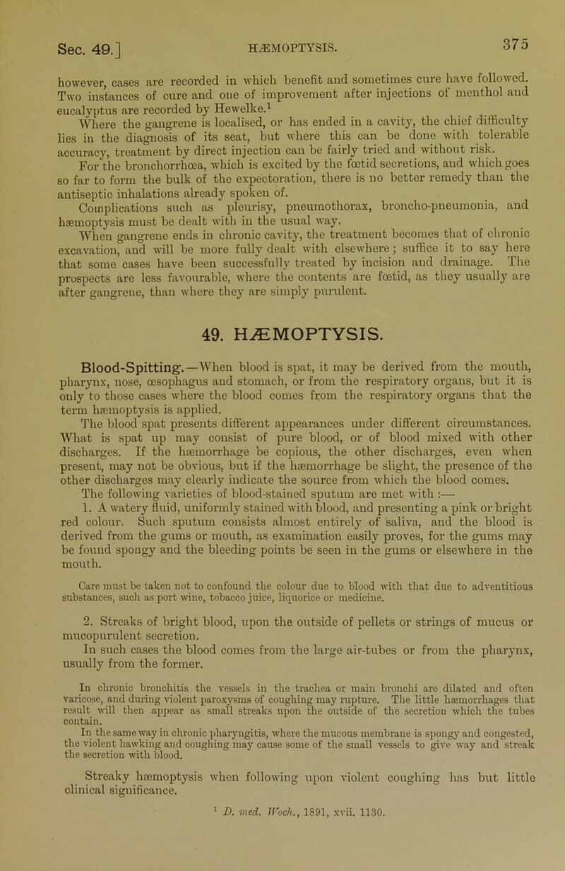 however, cases are recorded in which benefit and sometimes cure have followed. Two instances of cure and one of improvement after injections of menthol and eucalyptus are recorded by Hewelke.1 Where the gangrene is localised, or has ended in a cavity, the chief difficulty lies in the diagnosis of its seat, but where this can be done with tolerable accuracy, treatment by direct injection can be fairly tried and without risk. For the bronchorrhoea, which is excited by the foetid secretions, and which goes so far to form the bulk of the expectoration, there is no better remedy than the antiseptic inhalations already spoken of. Complications such as pleurisy, pneumothorax, broncho-pneumonia, and haemoptysis must be dealt with in the usual way. When gangrene ends in chronic cavity, the treatment becomes that of chronic excavation, and will be more fully dealt with elsewhere; suffice it to say here that some cases have been successfully treated by incision and drainage. The prospects are less favourable, where the contents are foetid, as they usually are after gangrene, than where they are simply purulent. 49. HEMOPTYSIS. Blood-Spitting'.—When blood is spat, it may be derived from the mouth, pharynx, nose, oesophagus and stomach, or from the respiratory organs, but it is only to those cases where the blood comes from the respiratory organs that the term haemoptysis is applied. The blood spat presents different appearances under different circumstances. What is spat up may consist of pure blood, or of blood mixed with other discharges. If the haemorrhage be copious, the other discharges, even when present, may not be obvious, but if the haemorrhage be slight, the presence of the other discharges may clearly indicate the source from which the blood comes. The following varieties of blood-stained sputum are met with :— 1. A watery fluid, uniformly stained with blood, and presenting a pink or bright red colour. Such sputum consists almost entirely of saliva, and the blood is derived from the gums or mouth, as examination easily proves, for the gums may be found spongy and the bleeding points be seen in the gums or elsewhere in the mouth. Care must be taken not to confound the colour due to blood with that due to adventitious substances, such as port wine, tobacco juice, liquorice or medicine. 2. Streaks of bright blood, upon the outside of pellets or strings of mucus or mucopurulent secretion. In such cases the blood comes from the large air-tubes or from the pharynx, usually from the former. In chronic bronchitis the vessels in the trachea or main bronchi are dilated and often varicose, and during violent paroxysms of coughing may rupture. The little hemorrhages that result will then appear as small streaks upon the outside of the secretion which the tubes contain. In the same way in chronic pharyngitis, where the mucous membrane is spongy and congested, the violent hawking and coughing may cause some of the small vessels to give way and streak the secretion with blood. Streaky haemoptysis when following upon violent coughing has but little clinical significance. 1 D. vied. JVoch., 1891, xvii. 1130.