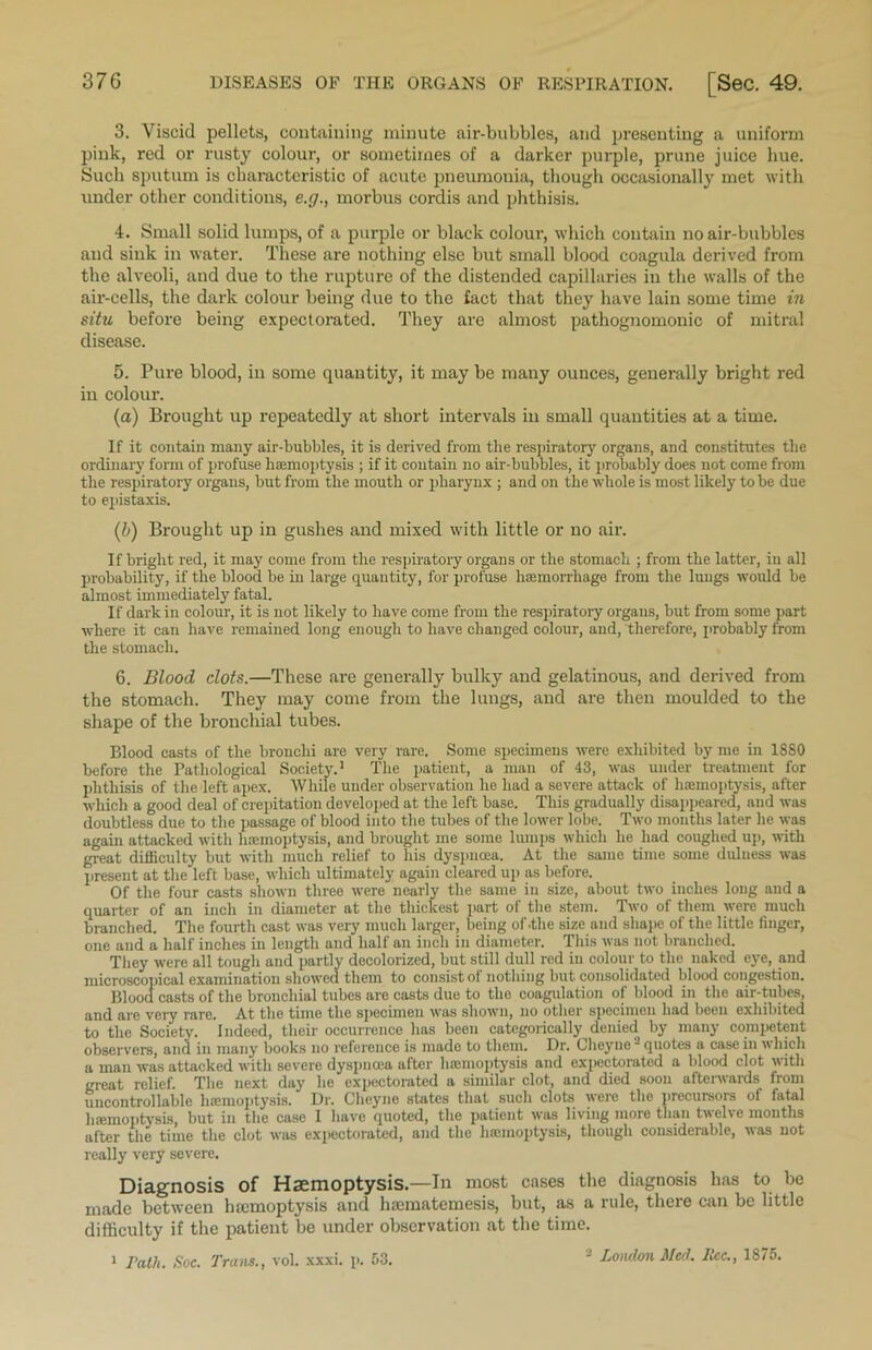 3. Viscid pellets, containing minute air-bubbles, and presenting a uniform pink, red or rusty colour, or sometimes of a darker purple, prune juice hue. Such sputum is characteristic of acute pneumonia, though occasionally met with under other conditions, e.g., morbus cordis and phthisis. 4. Small solid lumps, of a purple or black colour, which contain no air-bubbles and sink in water. These are nothing else but small blood coagula derived from the alveoli, and due to the rupture of the distended capillaries in the walls of the air-cells, the dark colour being due to the fact that they have lain some time in situ before being expectorated. They are almost pathognomonic of mitral disease. 5. Pure blood, in some quantity, it may be many ounces, generally bright red in colour. (a) Brought up repeatedly at short intervals in small quantities at a time. If it contain many air-bubbles, it is derived from tlie respiratory organs, and constitutes the ordinary form of profuse hamioptysis ; if it contain no air-bubbles, it probably does not come from the respiratory organs, but from the mouth or pharynx ; and on the whole is most likely to be due to epistaxis. (b) Brought up in gushes and mixed with little or no air. If bright red, it may come from the respiratory organs or the stomach ; from the latter, in all probability, if the blood be in large quantity, for profuse haemorrhage from the lungs would be almost immediately fatal. If dark in colour, it is not likely to have come from the respiratory organs, but from some part where it can have remained long enough to have changed colour, and, therefore, probably from the stomach. 6. Blood clots.—These are generally bulky and gelatinous, and derived from the stomach. They may come from the lungs, and are then moulded to the shape of the bronchial tubes. Blood casts of the bronchi are very rare. Some specimens were exhibited by me in 1880 before the Pathological Society.1 The patient, a man of 43, was under treatment for phthisis of the left apex. While under observation he had a severe attack of haemoptysis, after which a good deal of crepitation developed at the left base. This gradually disappeared, and was doubtless due to the passage of blood into the tubes of the lower lobe. Two months later he was again attacked with haemoptysis, and brought me some lumps which he had coughed up, with great difficulty but with much relief to his dyspnoea. At the same time some dulness was present at the left base, which ultimately again cleared up as before. Of the four casts shown three were nearly the same in size, about two inches long and a quarter of an inch in diameter at the thickest part of the stem. Two of them were much branched. The fourth cast was very much larger, being of .the size and shape of the little finger, one and a half inches in length and half an inch in diameter. This was not branched. They were all tough and partly decolorized, but still dull red in colour to the naked eye, and microscopical examination showed them to consist of nothing but consolidated blood congestion. Blood casts of the bronchial tubes are casts due to the coagulation of blood in the air-tubes, and are veiy rare. At the time the specimen was shown, no other specimen had been exhibited to the Society. Indeed, their occurrence has been categorically denied by many competent observers, and in many books no reference is made to them. Dr. Cheync ~ quotes a case in which a man was attacked with severe dyspnoea after haemoptysis and expectorated a blood clot with great relief. The next day he expectorated a similar clot, and died soon afterwards from uncontrollable haemoptysis. Dr. Cheync states that such clots were the precursors of fatal haemoptysis, but in the case I have quoted, the patient was living more than twelve months after the time the clot was expectorated, and the haemoptysis, though considerable, was not really very severe. Diagnosis of Haemoptysis.—In most cases the diagnosis has to be made between haemoptysis and luematemesis, but, as a rule, there can be little difficulty if the patient be under observation at the time. 1 rath. Soc. Trans., vol. xxxi. p. 53. ~ London Med. lice., 1875.