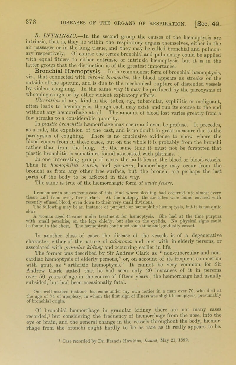 1>. INI hi A SIC. Iu the second group the causes of the haemoptysis are intrinsic, that is, they lie within the respiratory organs themselves, either in the ail passages or in the lung tissue, and they may be called bronchial and pulmon- ary respectively. Of course the terms bronchial and pulmonary could be applied with equal fitness to either extrinsic or intrinsic haemoptysis, but it is in the latter group that the distinction is of the greatest importance. Bronchial Haemoptysis.—In the commonest form of bronchial haemoptysis, viz., that connected with chronic bronchitis, the blood appears as streaks on the outside of the sputum, and is due to the mechanical rupture of distended vessels by violent coughing. In the same way it may be produced by the paroxysms of whooping-cough or by other violent expiratory efforts. Ulceration of any kind in the tubes, e.g., tubercular, syphilitic or malignant, often leads to haemoptysis, though each may exist and run its course to the end without any haemorrhage at all. The amount of blood lost varies greatly from a few streaks to a considerable quantity. In plastic bronchitis haemorrhage may occur and even be pi'ofuse. It precedes, as a rule, the expulsion of the cast, and is no doubt in great measure due to the paroxysms of coughing. There is no conclusive evidence to show where the blood comes from in these cases, but on the whole it is probably from the bronchi rather than from the lung. At the same time it must not be forgotten that plastic bronchitis is sometimes found associated with phthisis. In one interesting group of cases the fault lies in the blood or blood-vessels. Thus in hcemophilia, scurvy, and purpura, haemorrhage may occur from the bronchi as from any other free surface, but the bronchi are perhaps the last parts of the body to be affected in this way. The same is true of the haemorrhagic form of acute fevers. I remember in one extreme case of this kind where bleeding had occurred into almost every tissue and from every free surface. At the autopsy the air-tubes were found covered with recently effused blood, even down to their very small divisions. The following may be an instance of purpuric or lisemopliilic haemoptysis, but it is not quite clear. A woman aged 44 came under treatment for haemoptysis. She had at the time purpura with small petechiae, on the legs chiefly, but also on the eyelids. No physical signs could be found in the chest. The haemoptysis continued some time and gradually ceased. In another class of cases the disease of the vessels is of a degenerative character, either of the nature of atheroma and met with in elderly persons, or associated with granular kidney and occurring earlier in life. The former was described by Sir Andrew Clark as “ non-tubercular and non- cardiac hemoptysis of elderly persons,” or, on account of its frequent connection with gout, as “ arthritic hemoptysis.” It cannot be very common, for Sir Andrew Clark stated that he had seen only 20 instances of it in persons over 50 years of age in the course of fifteen years; the hemorrhage had usually subsided, but had been occasionally fatal. One well-marked instance has come under my own notice in a man over 70, who died at the age of 74 of apoplexy, in whom the first sign of illness was slight luemoptysis, presumably of bronchial origin. Of bronchial hemorrhage in granular kidney there are not many cases recorded,1 but considering the frequency of hemorrhage from the nose, into the eye or brain, and the general change iu the vessels throughout the body, hemor- rhage from the bronchi ought hardly to be as rare as it really appears to be. 1 Case recorded by Dr. Francis Hawkins, Lancet, May 21, 1892.