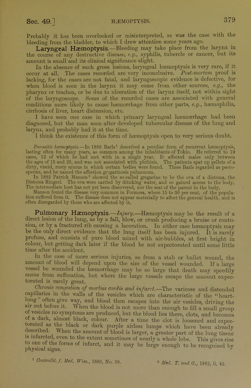 Probably it has been overlooked or misinterpreted, as was the case with the bleeding from the bladder, to which I drew attention some years ago. Laryngeal Haemoptysis.—Bleeding may take place from the larynx in the course of any destructive disease, e.g., syphilis, tubercle or cancer, but its amount is small and its clinical significance slight. In the absence of such gross lesions, laryngeal hemoptysis is very rare, if it occur at all. The cases recorded are very inconclusive. Post-mortem proof is lacking, for the cases are not fatal, and laryngoscopic evidence is defective, for when blood is seen in the larynx it may come from other sources, e.g., the pharynx or trachea, or be due to ulceration of the larynx itself, not within sight of the laryngoscope. Some of the recorded cases are associated with general conditions more likely to cause 1 Hemorrhage from other parts, e.g., haemophilia, cirrhosis of liver, heart distension, etc. I have seen one case in which primary laryngeal haemorrhage had been diagnosed, but the man soon after developed tubercular disease of the lung and larynx, and probably had it at the time. I think the existence of this form of haemoptysis open to very serious doubt. Parasitic hcumoptysis.—In 1880 Baris1 described a peculiar form of recurrent haemoptysis, lasting often for many yearn, as common among the inhabitants of Tokio. He referred to 19 cases, 12 of which he had met with in a single year. It affected males only between the ages of 15 and 25, and was not associated with phthisis. The patients spat up pellets of a dirty, viscid, rusty mucus in which certain bodies were found. These Baris regarded as psoro- sperms, and he named the affection gregarinosis pulmonum. In 1882 Patrick Manson2 showed the so-cailed gregarine to be the ova of a distoma, the Distoma Ringeii. The ova were earned by drinking water, and so gained access to the body. The intermediate host lias not yet been discovered, nor the seat of the parent in the body. Manson found the disease very common in Formosa, where 15 to 30 per cent, of the popula- tion suffered from it. The disease does not appear materially to affect the general health, and is often disregarded by those who are affected by it. Pulmonary Haemoptysis.—Injury.—Haemoptysis may be the result of a direct lesion of the lung, as by a fall, blow, or crush producing a bruise or contu- sion, or by a fractured rib causing a laceration. In either case haemoptysis may be the only direct evidence that the lung itself has been injured. It is rarely profuse, and consists of pure blood mixed with air-bubbles, at first bright in colour, hut getting dark later if the blood be not expectorated until some little time after the accident. In the case of more serious injuries, as from a stab or bullet wound, the amount of blood will depend upon the size of the vessel wounded. If a large vessel be wounded the haemorrhage may be so large that death may speedily ensue from suffocation, but where the large vessels escape the amount expec- torated is rarely great. Chronic congestion of morbus cordis and infarct—The varicose and distended capillaries in the walls of the vesicles which are characteristic of the “ heart- lung often give way, and blood then escapes into the air vesicles, driving the air out before it. When the hlood is not more than enough to fill a small group o vesicles no symptoms are produced, but the blood lies there, clots, and becomes of a dark, almost black, colour. After a time the clot is loosened and expec- torated as the black or dark purple airless lumps which have been already described. When the amount of blood is larger, a greater part of the lung tissue is mfarcted, even to the extent sometimes of nearly a whole lobe. This gives rise physical ^°lmS ‘n^arct> anc^ may be large enough to be recognised by 1 Ccnlralbl. f. Med. JPiss., 1880, No. 39. 2 Med. T. and G., 1882, ii. 42.